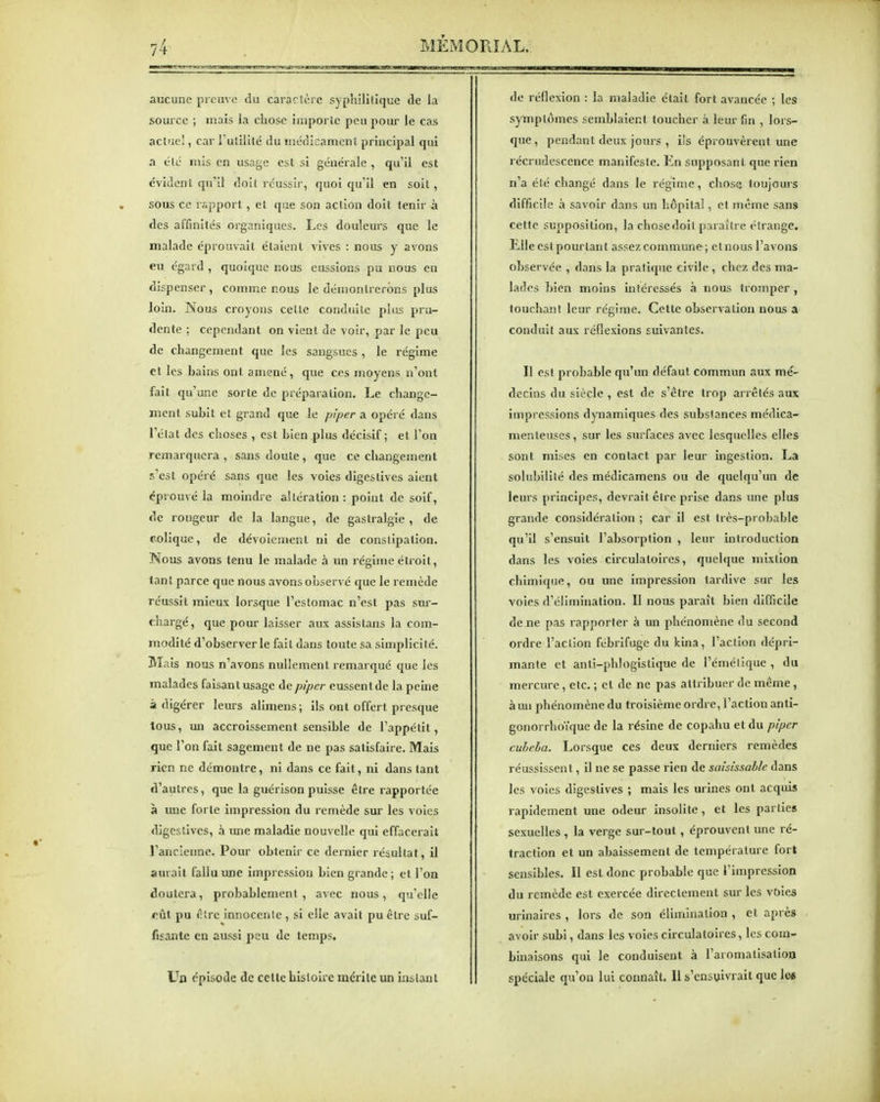 MEi\ aucune preuve du caraclère syphilitique de la source ; mais la chose importe peu pour le cas act'ie!, car Tulililc du médicament principal qui a clé mis en usage est si générale , qu'il est évident qu'il doit roussir, quoi qu'il en soit, sous ce rapport, et que son action doit tenir à des affinités organiques. Les douleurs que le malade éprouvait étaient vives : nous y avons eu égard , quoique nous eussions pu nous en dispenser , connne nous le démontrerons plus loin. Nous croyons celle conduite plus pru- dente ; cependant on vient de voir, par le peu de changement que les sangsues , le régime el les bains ont amené, que ces moyens n'ont fait qu'une sorte de préparation. Le change- ment subit el grand que le piper a opéré dans l'état des choses , est bien plus décisif; et l'on remarquera , sans doute, que ce changement s'est opéré sans que les voies digestives aient éprouvé la moindre altération : point de soif, de rougeur de la langue, de gastralgie, de colique, de dévoiemenl ni de constipation. Nous avons tenu le malade à un régime étroit, tant parce que nous avons observé que le remède réussit mieux lorsque l'estomac n'est pas suj-- chargé, que pour laisser aux assislans la com- modité d'observer le fait dans toute sa simplicité. Mais nous n'avons nullement remarqué que les malades faisantusage de piper eussentde la peine à digérer leurs alimens ; ils ont offert presque tous, un accroissement sensible de l'appétit, que l'on fait sagement de ne pas satisfaire. Mais rien ne démontre, ni dans ce fait, ni dans tant d'autres, que la guérison puisse être rapportée à une forte impression du remède sur les voies digestives, à une maladie nouvelle qui effacerait Tanclenne. Pour obtenir ce dernier résultat, il aurait fallu une impression bien grande ; et l'on doutera, probablement, avec nous, qu'elle oûl pu être innocente, si elle avait pu être suf- fisante en aussi peu de temps. Un épisode de celte histoire mérite un instant \IAL. de réflexion : la maladie était fort avancée ; les symptômes semblaient toucher à leur fin , lors- que , pendant deux jours , iis éprouvèrent une récrudcscence manifeste. En supposant que rien n'a été changé dans le régime, chose toujours difficile à savoir dans un hôpital, et même sans celte supposition, la chose doit paraître étrange. Llle est pourtant assez commune; elnous l'avons observée , dans la pratique civile , chez des ma- lades bien moins intéressés à nous tromper, touchant leur régime. Cette observation nous a conduit aux réflexions suivantes. Il est probable qu'un défaut commun aux mé- decins du siècle , est de s'être trop arrêtés aux impressions dynamiques des substances médica- menteuses, sur les surfaces avec lesquelles elles sont mises en contact par leur ingestion. La solubilité des médicamens ou de quelqu'un de leurs principes, devrait être prise dans une plus grande considération ; car il est très-probable qu'il s'ensuit l'absorption , leur introduction dans les voies circulatoires, quelque mixlion chimique, ou une impression tardive sur les voies d'élimination. II nous paraît bien difficile de ne pas rapporter à un phénomène du second ordre l'action fébrifuge du kina, l'action dépri- mante et anti-phlogistique de l'émélique , du mercure, etc. ; et de ne pas attribuer de même , à un phénomène du troisième ordre, l'action anti- gonorrhoïque de la résine de copahu et du piper cuheha. Lorsque ces deux derniers remèdes réussissent, il ne se passe rien de saisissable dans les voies digestives ; mais les lu-ines ont acquis rapidement une odeur insolite, et les parties sexuelles , la verge sur-tout, éprouvent une ré- traction et un abaissement de température for» sensibles. Il est donc probable que l'impression du remède est exercée directement sur les voies urinaires , lors de son élimination , cl après avoir subi, dans les voies circulatoires, les com- binaisons qui le conduisent à l'aromatisatioa spéciale qu'on lui connaît, 11 s'cnsvivrait que lee