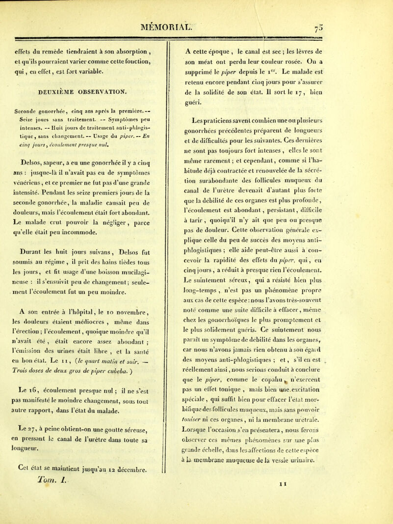 effets du remède tiendraient à son absorption , et qu'ils pourraient varier comme celle fonction, qui, en effet, est fort variable. DEUXIÈME OBSERVATION. Seconde gonorrhée, cinq ans nprès la première.-- Seize jours sans traitement. — Symptômes peu intenses, — Huil jours de traitement anti-plilogls- tiquc,sans eliangenient.— Usage du piper. —En cinq jours ^ écoulement presque nul, Delsos, sapeur, a eu une gonorrhée il y a cinq ans : jusque-là il n'avait pas eu de symptômes vénériens, et ce premier ne fut pas d'une grande intensité. Pendant les seize premiers jours de la seconde gonorrhée, la maladie causait peu de douleurs, mais l'écoulement était fort abondant. Le malade crut pouvoir la négliger, parce qu'elle était peu incommode. Durant les huit jours suivans , Delsos fut soumis au régime , il prit des bains tièdes tous les jours, et fit usage d'une boisson mucilagi- neuse : il s'ensuivit peu de changement; seule- ment l'écoulement fut un peu moindre. A son entrée à l'hôpital, le 10 novembre, les douleurs étaient médiocres , même dans l'érection ; l'écoulement, quoique moindre qu'il n'avait été , était encore assez abondant • l'émission des urines était libre , et la santé en bon état. Le 11, {le muirt malin et soir. — Trois doses de deux gros Je pif^er cubeba. ) Le 16, écoulement presque nul ; il ne s'est pas manifesté le moindre changement, sous tout autre rapport, dans l'état du malade. Le 27, à peine obtient-on une goutte séreuse, en pressant le canal de l'urètre dans loute sa longueur. Cet état se maintient jusqu'au 12 décembre. Tom. I. A cette époque , le canal est sec ; les lèvres de son méat ont perdu leur couleur rosée. On a supprimé le piper depuis le i. Le malade est retenu encore pendant cinq jours pour s'assurer de la solidité de son état. 11 sortie 17, bien guéri. Les praticiens savenl combien une ou plusieurs gonorrhées précédentes préparent de longueurs et de difficultés pour les suivantes. Ces dernières ne sont pas toujours fort intenses , elles le sont même rarement ; et cependant, comme si l'ha- bitude déjà contractée et renouvelée de la sécré- tion surabondante des follicules muqueux du canal de l'urètre devenait d'autant plus forte que la débilité de ces organes est plus profonde, l'écoulement est abondant, persistant, difficile à tarir , quoiqu'il n'y ait que peu ou presque pas de douleur. Cette observation générale ex- plique celle du peu de succès des moyens anii- phloglstiques ; elle aide peut-être aussi à con- cevoir la rapidité des effets du piper, qui, en cinq jours , a réduit à presque rien l'écoulement. Le suintement séreux, qui a résisté bien plus long-temps , n'est pas un phénomène propre aux cas de celle espèce: nous l'avons très-souvent noté comme une suite difficile à effacer, même chez les gonorrhoïques le plus promptement et le plus solidement guéris. Ce suintement nous paraît un symptôme de débilité dans les organes,, car nous n'avons jamais rien obtenu à son égaid des moyens anll-phloglstiques ; et, s'il en est réellement ainsi, nous serions conduit à conclure que le piper, comme le copahu y_ n'exercent pas un effet tonique , mais bien une excitation spéciale , qui suffit bien pour effacer l'état mor- blfique des follicules muqueux, mais sans pouvoir foniser ni ces organes , ni la membrane urétraic. Lorsque l'occasion s'en présentera, nous ferons observer ces mêmes phénomènes sur une plus grande échelle, dans les affections de cette espèce à Is. membrane muqueuse de la vessie uriuaire. 11