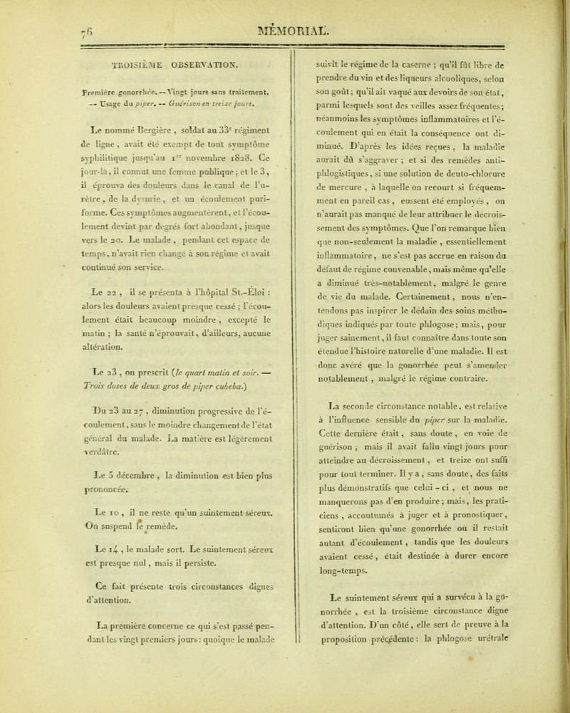 TROISIEME OBSERVATION. première gonorrhoe.—^'ingt jours sans (railemeat. -- Usage da piper. — Git^rison en treize jours. Le nommé Bergîère , soldat au 33* rc^ment de li^e , avait été exempt de tout smiptôme syphilitique jusipi au i^ novembre 1828. Ce jour-!a, ii connut une femme publique ; et le 3, il éprouva des douleurs dans ie canal de Tu- rèlre , de la dvsurie , et un écoulement puri- forme. Ces svmptômes augmentèrent, et Tccou- lement devint par degrés fort abondant, jusque vers le 20. Le malade , pendant cet espace de temps. n'avait rien ckangé à son rég'uue et avait continué son service. Le 22 , il se présenta à rhôpltal St.-Eloi : alors les douleurs avaient presque cessé ; l'écou- lement était beaucoup moindre , excepté le matin ; la santé n'éprouvait, d ailleurs, aucune altération. Le 23 , on prescrit (/e quart malin et soir. — Trois doses de deux gros de piper cuieha.^ Du 23 au 2 - , diminution progressive de l'é- coulement , sans le moindre changement de l'état général du malade. La matière est légèrement verdâtre. Le 5 décembre , la diminution est bien plus prononcée. Le 10 , il ne reste qu'un suintement séreux. On suspend le remède. Le 1+ , le malade sort. Le suintement séreux est presque nul, mais il persiste. Ce fait présente trois ciiconstanccs dignes d attention. La première conceine ce qui s'est passé pen- dant les ^gl premiers jours : quoique le malade suivît le régime de la caserne : qu'il fût libre de prendi e du vin et des liqueurs alcooliques, selon son goût : qu'il ait vaqué aux devoirs de son état, parmi lesquels sont des veilles assez fréquentes; néanmoins les svmptômes inflammatoires et l'é- coulement qui eu était la conséquence ont di- minué. D'après les idées reçues , la maladie aurait dû s'aggraver ; et si des remèdes anti- phlogistiques, si une solution de deuto-chlorure de mercure , à laquelle on recourt si fréquem- ment en pareil cas , eussent été employés , on n'aurait pas manqué de leur attribuer le décrois- sement des svmptômes. Que Ton remarque bien que non-seulement la maladie , essentiellement inflammatoire, ne s'est pas accrue en raison du défaut de régime convenable, mais même qu'elle a diminué très-notablement, malgré le geme de vie du malade. Certainement, nous n'en- tendons pas inspirer le dédain des soins melho-- diques indiqués par toute plilogose; mais, pour juger sainement, il faut connaître dans toute son étendue l'histoire naturelle d'une maladie. 11 est donc avéré que la gonorrhée peut s'amender notablement , malgré le régime contraire. La seconde circonstance notable, est relative à l'influence sensible du piper siu la maladie. Cette dernière était, sans doute , en voie de guérison -, mais il avait fallu vingt jours pour alleindie au décroissement, et treize ont suffi pour loul terminer. Il va, sans doute, des faits plus démonstratifs que celui - ci , et nous ne manquerons pas d'en produire ; mais, les prati- ciens , accoutumés à juger et à pronostiquer, sentiiont bien qu'une gonorrhée où il restait autant d'écoulement , tandis que les douleurs avaient cessé, était destinée à durer encore long-temps. Le suintement séreux qui a survécu à la go- norrhée , est la troisième circonstance digne d'attention. D'un côté, elle sert de preuve à la proposition précédente : la phlogose urétrale