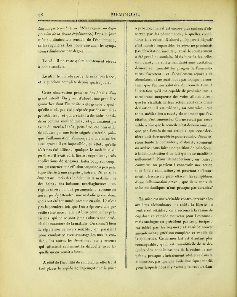 balsamique (copaJni). — Même régime. — Sup- pression de la tisane émiilsioimée.') Dans le jour iHcme , diminution sensible de l'écoulement ; selles régulières. Les jours suivans, les symp- tômes diminuent par degrés. Le 23 , il ne reste qu'un suintement séreux à peine sensible. Le 26 , le malade sort : le canal est à sec, et la guérison complète depuis quatre jours. Cette observalion présente des détails d^un grand intérêt. Oîi y voit d'abord, une première gonorrhée dont l'inlensilé a été grande , quoi- qu'elle n'eut pas clé préparée par des urélrites précédentes , et qui a résisté à des soins consi- <lérés comme mélhodiques , et qui auraient pu avoir du succès. Il eût, peut-être, été plus utile «le débuter par une forte saignée générale, puis- que l'inflammation s'annonçait d'une manière aussi grave : il est impossible , en effet, qu'elle n'ait pas été diffuse , quoique le malade n'ait pu dire s 'il avait eu la fièvre ; cependant, trois applications de sangsues, faites coup sur coup, ont pu amener une effusion sanguine à peu près équivaîenle à une saignée générale. Ni ce soin important, pris dès le début de la maladie , ni des bains , des boissons mucilagineuscs , un régime sévère , n'ont pu amender , comme on aurait pu s'y attendre, une maladie grave : deux imois ont été consumés presque en vain. Ce n'est pas la première fois que l'on a éprouvé une pa- reille résistance ; elle est bien connue des pra- ticiens, qui ne se sont jamais abusés sur le vé- ritable caractère de la maladie. On connaît bien Ja réputation de divers sédatifs , qui passaient pour combattre avec avantage les uns la corr dée , les autres les érections , etc. ; erreurs qui attestent seulement la difficulté avec la- quelle Qn en venait à bout, A côté de l'inutilité de semblables efforts, il fùul placer le rapide souiagemçpt que îc pipev a procuré; mais il est encore plus curieux d'ob- s<'rver par les phénomènes , à quelles condi- tions il a réussi. D'abord, l'appareil digeslif s'est montré impassible : le piper ne produisait pas d'excitation insolite ; aussi le soulagement a été grand et soudain. Mais bientôt les selles ont cessé , la soif a manifesté une excitaîion démesurée : aussitôt les progrès de l'amende- ment s'arrêtent , et l'écoulement reparaît en abondance. Il ne serait donc pas logique de sou- tenir que l'action salutaire du remède tient à rirrltation qu'il est capable de produire sur la nsembrane muqueuse des voies alimentaires ; que les résultats de leur action sont ceux d'une dérivation : Il est évident, au contraire , que toute médication a cessé , du moment que l'ex- citation s'est annoncée. On ne serait pas rece- vable à dire que le remède n'est devenu nuisible que par l'excès de son action ; que celte der- nière doit être modérée pour réussir. Nous se- rions fondé à demander , d'abord , comment on arrive, sans faire une pétition de principes, à la démonstration d'un fait qui ne se manifeste nullement ? Nous demanderions , en outre , comment on parvient à concevoir une aclion tout-à-falt clandestine , et pourtant suffisam- ment dérivative , pour effacer les symptômes d'une inflammation grave , que deux mois de soins méthodiques n'ont presque pas ébranlés? La suite est une véritable contre-épreuve: les accidens abdominaux ont cédé ; la liberté du ventre est rétablie ; on a recours à la résine de copahu : ce remède nouveau pour l'esloniac, mais analogue au précédent par ses principes , est toléré par les organes; et aussitôt nouvel amendement ; guérison complète et rapide de la gonorrhée. Ce dernier fait est d'autant plus remarquable, qu'il est très-difficile de se dé- fendre des sophistications de la résine de co- pahu , presque généralement adultérée dans le commerce, par quelque huile drastique ; motifs pour lesquels nous n'y avons plus recours dans