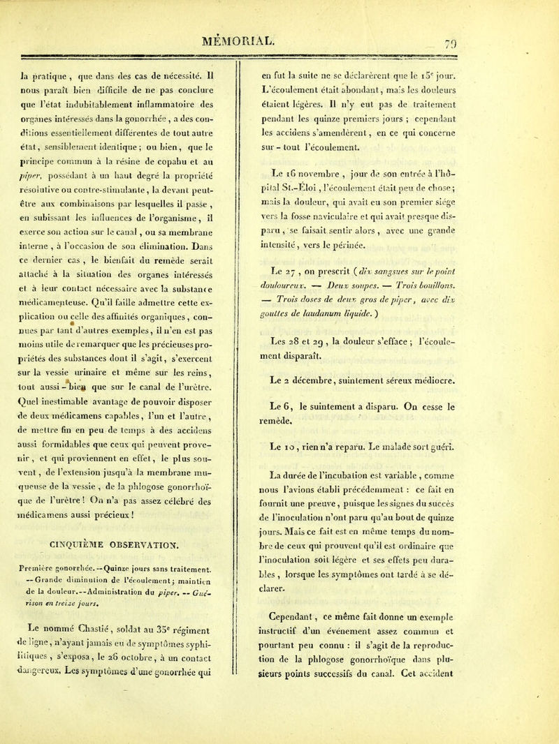 9 la pratique , que dans fies cas de nécessité. 11 nous paraît bien difficile de ne pas conclure que l'état iudubiiablemeût inflammatoire des organes intéressés dans la gonorrhée , a des con- dilions essentieliement différentes de tout autre état, sensibleiiient identique ; ou bien, que le principe commun à la résine de copahu et au piper, possédant à un haut degré la propriéLé résolutive ou contre-stimulante, la devant peut- être aux combinaisons par lesquelles il passe , en subissant les influences de l'organisme, il exerce son action sur le canal, ou sa membrane interne , à l'occasion de son élimination. Dans ce dernier cas , le bienfait du remède serait attaché à la situation des organes intéressés et à leur contact nécessaire avec la substance médicamenteuse. Qu'il faille admettre cette ex- plication ou celle des affinités organiques, con- nues par tant d'autres exemples, il n'en est pas niohis utile de remarquer que les précieuses pro- priétés des substances dont il s'agit, s'exercent sur la vessie urinaire et même sur les reins, tout aussi-'biea que sur le canal de l'urètre. Quel inestimable avantage de pouvoir disposer de deux médicamens capables, l'un et l'autre , de mettre fin en peu de temps à des accidens aussi formidables que ceux qui peuvent prove- nir , et qui proviennent en effet, le plus sou- vent , de l'extension jusqu'à la membrane mu- queuse de la vessie , de la phlogose gonorrhoï- que de l'urètre ! On n'a pas assez célébré des médicamens aussi précieux ! CINQUIÈME OBSERVATION. PremitTC gonorrhée.—Quinze jours sans traitement. — Grande diminution de l'écoulementj maintien de la douleur.—Administration du piper, Gué- rïson en treize jours. Le nommé Cbaslié, soldat au 35<= régiment «le ligne, n'ayant jamais eu de symptômes syphi- litiques , s'exposa, le 26 octobre, à un contact dangereux, Les symptômes d'une gOxiorrhée qui en fut la suite ne se déclarèrent que le i5'^ jour. L'écoulement était abondant, mais les douleurs étaient légères. Il n'y eut pas de traitement pendant les quinze premiers jours ; cependant les accidens s'amendèrent, en ce qui concerne sur - tout l'écoulement. Le 16 novembre , jour d<î son entrée à l'hô- pital Sl.-Eloi, l'écoulement était peu de chose ; mais la douleur, qui avait eu son premier siège vers la fosse navicula're et qui avait presque dis- paru , se faisait sentir alors , avec une grande intensité, vers le périnée. Le 2 7 , on prescrit ( dir, sangsues sur le point douloureux. — Deux soupes. — Trois houillons. — Trois doses de deux gros de piper, avec dix gouttes de laudanum liquide. ) Les 28 et 2g , la douleur s'efface ; l'écoule- ment disparaît. Le 2 décembre, suintement séreux médiocre. Le 6, le suintement a disparu. On cesse le remède. Le 10 , rien n'a reparu. Le malade sort guéri. La durée de l'incubation est variable , comme nous l'avions établi précédemment : ce fait en fournit une preuve, puisque les signes du succès de l'inoculation n'ont paru qu'au bout de quinze jours. Mais ce fait est en m.ôme temps du nom- bre de ceux qui prouvent qu'il est ordinaire que l'inoculation soit légère et ses effets peu dura- bles , lorsque les symptômes ont tardé à se dé- clarer- Cependant, ce même fait donne un exemple instructif d'un événement assez commun et pourtant peu connu : il s'agit de la reproduc- tion de la phlogose gonorrhoïque dans plu- sieurs points successifs du canal. Cet accident