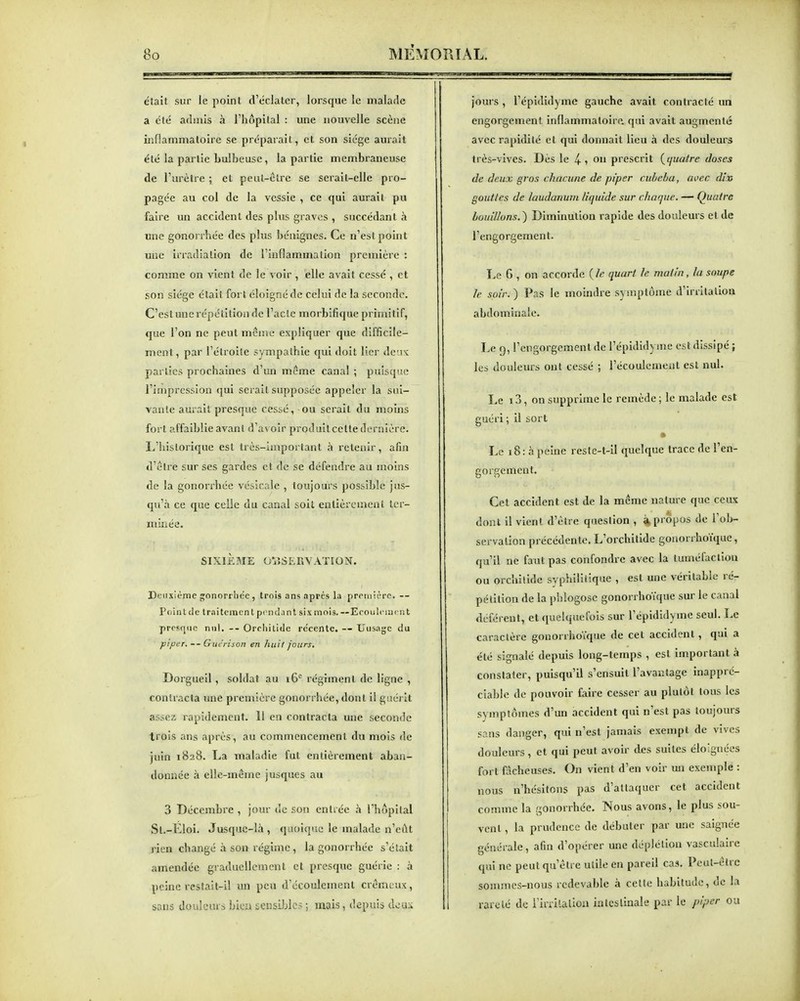 était sur le point d'tclater, lorsque le malade a été admis à l'hôpital : une nouvelle scène inflammatoire se préparait, et son siège aurait été la partie bulbeuse, la partie membraneuse de l'urètre ; et peut-être se serait-elle pro- pagée au col de la vessie , ce qui aurait pu faire un accident des plus graves , succédant à une gonorrhée des plus bénignes. Ce n'est point une irradiation de l'inflammation première : comme on vient de le voir , elle avait cessé , et son siège était fort éloigné de celui de la seconde. C'eslunerépétitionde l'acte morbifiqueprimitif, que l'on ne peut mcisie expliquer que difficile- ment, par l'étroite sympathie qui doit lier de'.ix parties prochaines d'un même canal ; puisque l'impression qui serait supposée appeler la sui- vante aurait presque cessé, ou serait du moins fort affaiblie avant d'avoir produitcette dernière. L'historique est très-important à retenir, afin d'être sur ses gardes et de se défendre au moins de la gonorrhée vésicale , toujours possible jus- qu'à ce que celle du canal soit entièrement ter- minée. SIXIÈME OBSERVATION. Detixième gonorrhée, trois ans après la prciiiièrc. — Point de Iraiteracn t pciui.mt six mois. --Ecoulcmi n t presque nul. Orchilide récente. -- Uiisagc du piper. — Gue'rison en huit jours, Dorgueil, soldat au i6'^ régiment de ligne , contracta une première gonorrhée, dont il giiéi it assez rapidement. 11 en contracta une seconde trois ans après, au commencement du mois de juin 1828. La maladie fut entièrement aban- donnée à elle-même jusques au 3 Décembre , jour de son entrée h l'hôpital St.-Eloi. Jusque-là , quoique le malade n'eût rien changé à son régime , la gonorrhée s'était amendée graduellement et presque guérie ; à peine restait-il un peu d'écoulement crémt ux, sans doidem s hkn sensiJjlos ; mais, depuis àcas joui s , l'épididyme gauche avait contracté un engorgement inflammatoire, qui avait augmenté avec rapidité et qui donnait lieu à des douleurs très-vives. Dès le 4- ? on prescrit {(juatre doses de deux gros chacune de piper cuhcha, avec dix gouttes de laudanum liquide sur charpie. — Quatre bouillons. ) Diminution rapide des douleurs et de l'engorgement. Le 6 , on accorde ( le quart le malin, la soupe le soir.) Pas le moindre symptôme d'irritation abdominale. Le 9, l'engorgement de l'épididyme est dissipé ; les douleurs ont cessé ; l'écoulement est nul. Le 13, on supprime le remède ; le malade est guéri ; il sort Le 18 : à peine reste-t-il quelque trace de l'en- gorgement. Cet accident est de la même nature que ceux dont il vient d'être question , à propos de l'ob- servation précédente. L'orchitide gonorrhoïque, qu'il ne faut pas confondre avec la tuméfaction ou orchilide syphilitique , est une véritable ré- pétition de la phlogose gonorrhoïque sur le canal déférent, et quelquefois sur l'épididyme seul. Le caractère gonorrhoïque de cet accident, qui a été signalé depuis long-temps , est important à constater, puisqu'il s'ensuit l'avantage inappré- ciable de pouvoir faire cesser au plutôt tous les symptômes d'un accident qui n'est pas toujours sans danger, qui n'est jamais exempt de vives douleurs , et qui peut avoir des suites éloignées fort fâcheuses. On vient d'en voir un exemple : nous n'hésitons pas d'attaquer cet accident comme la gonorrhée. Nous avons, le plus sou- vent , la prudence de débuter par une saignée générale, afin d'opérer une déplétion vasculaire qui ne peut qu'être utile en pareil cas. Peut-être sommes-nous redevable à celte habitude, de la rareté de rinilalloa intestinale par le /nper ou