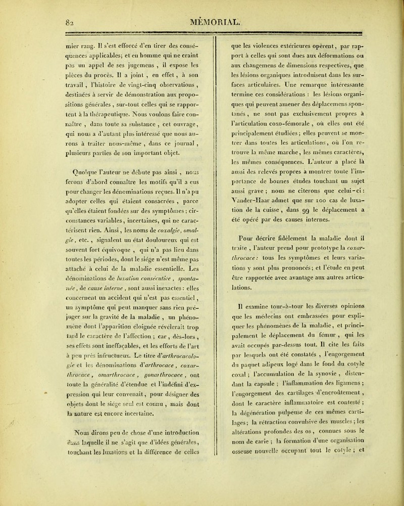 lïiler rang. II s'est efforcé d'en tirer des consé- quences applicaLles; el en homme qui ne craint pas un appel de ses jugemens , il expose les pièces du procès. Il a joint , en effet , à son travail , l'histoire de vingl-cinq observations , destinées à servir de démonstration aux propo- sitions générales , sur-loul celles qui se rappor- tent à la thérapeutique. Nous voulons faire con- naître , dans toute sa substance , cet ouvrage, qui nous a d'autant plus intéressé que nous au- rons à traiter nous-meme , dans ce journal , plusieurs parties de son important objet. Quoique l'auteur ne débute pas ainsi , nous ferons d'abord connaître les motifs qu'il a eus pour changer les dénominations reçues. Il n'a pu adopter celles qui étaient consacrées , parce qu'elles étaient fondées sur des symptômes ; cir- constances variables, incertaines, qui ne carac- térisent rien. Ainsi, les noms de coxalgie, umal- gie, etc. , signalent un état douloureux qui est souvent fort équivoque , qui n'a pas lieu dans toutes les périodes, dont le siège n'est même pas attaché à celui de la maladie essentielle. Les dénominations de luxation consccuti<:e , sponta- née , de cause interne , sont aussi inexactes : elles concernent un accident qui n'est pas essentiel , un symptôme qui peut manquer sans rien pré- juger sur la gravité de la maladie , un phéno- mène dont l'apparition éloignée révélerait trop lard le caractère de l'affection ; car , dès-lors , ses effets sont ineffaçables, et les efforts de l'art à peu près infructueux. Le titre à'ar/hrocarolo- gie et les dénominations d^arfkrocace , coxar- throcace , omarthrocace , gonaithrocace , ont toute la généralité d'étendue el l'indéfini d'ex- pression qui leur convenait, pour désigner des objets dont le siège seul est connu , mais dont la uature est encore incertaine. Nous dirons peu de chose d'une introduction eiits laquelle il ne s'agit que d'idées générales, touchant les luxations et la différence de celles que les violences extérieures opèrent, par rap- port à celles qui sont dues aux déformations ou aux changemens de dimensions respectives, que les lésions organiques introduisent dans les sur- faces articulaires. Une remarque intéressante termine ces considérations : les lésions organi- ques qui peuvent amener des déplacemens spon- tanés , ne sont pas exclusivement propres à l'articulation coxo-fémorale , où elles ont été principalement étudiées ; elles peuvent se mon- trer dans toutes les articulations, où l'on re- trouve la morne marche, les mêmes caractères, les mêmes conséquences. L'auteur a placé là aussi des relevés propres a montrer toute l'im- portance de bonnes études touchant un sujet aussi grave; nous ne citerons que celui-ci: Vander-Haar admet que sur loo cas de luxa- lion de la cuisse , dans gg le déplacement a été opéré par des causes internes. Pour décrire fidèlement la maladie dont il tr.iiie , l'auteur prend pour prototype la coxar- ilirocace : tous les symptômes et leurs varia- tions y sont plus prononcés; et l'élude en peut être rapportée avec avantage aux autres articu- lations. Il examine tour-à-tour les diverses opinions que les médecins ont embrassées pour expli- quer les phénomènes de la maladie, et princi- palement le déplacement du fémur , qui les avait occupés par-dessus tout. Il cite les faits par lesquels ont été constatés , l'engorgement du paquet adipeux logé dans le fond du colyle coxal ; l'accumulation de la synovie , disten- dant la capsule ; l'inflammation des ligamcns ; rengorgemeut des cartilages d'encroûtement , dont le caractère inflamr.iatoire est contesté ; la dégénération pulpeuse de ces mêmes carti- lages; la rétraction convulsîve des muscles ; les altérations profondes des os, connues sous le nom de carie ; la formation d'une organisation osseuse nouvelle occupant tout le cotyle ; et