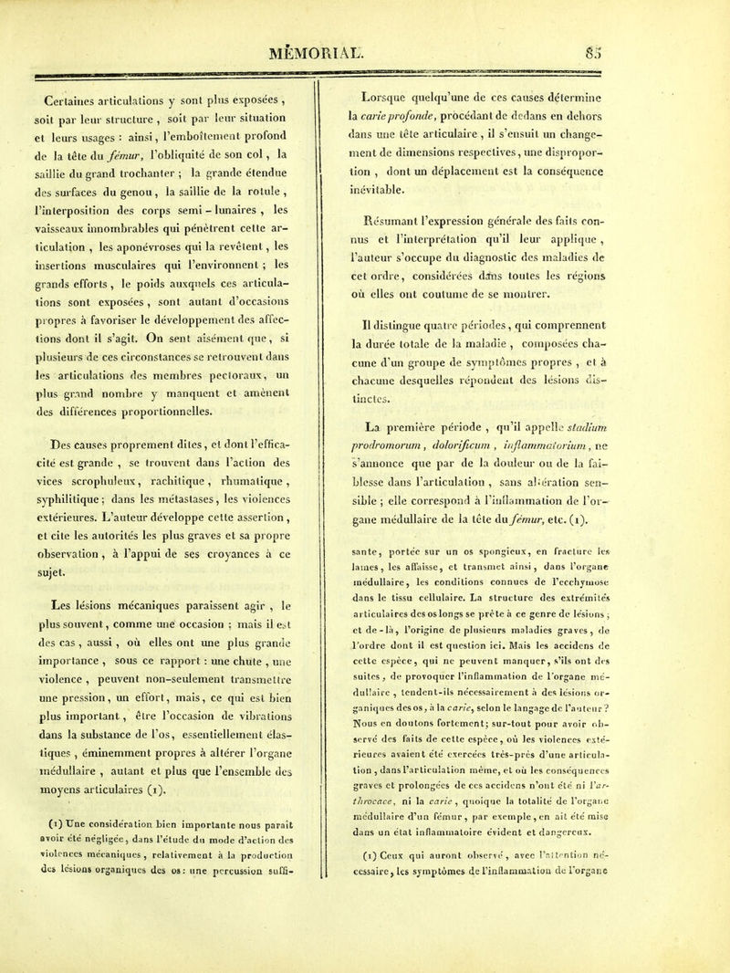 Certaines articulations y sont pins exposées , soit par leur structure , soit par leur situation et leurs usages : ainsi, l'emboîtement profond de la tête du fémur, l'obliquité de son col, la saillie du grand trochanfer ; la grande étendue des surfaces du genou , la saillie de la rotule, l'interposition des corps semi - lunaires , les vaisseaux innombrables qui pénètrent cette ar- ticulation , les aponévroses qui la revêtent, les insertions musculaires qui l'environnent ; les grands efforts , le poids auxquels ces articula- tions sont exposées, sont autant d'occasions propres à favoriser le développement des affec- tions dont il s'agit. On sent aisément que, si plusieurs de ces circonstances se retrouvent dans les articulations des membres pectoraux, un plus gr.and nombre y manquent et amènent des différences proportionnelles. Des causes proprement dites, cl dont l'effica- cité est grande , se trouvent dans l'action des vices scrophuleux, rachilique , rhumatique , syphilitique ; dans les métastases, les violences extérieures. L'auteur développe cette assertion , et cite les autorités les plus graves et sa propre observation , à l'appui de ses croyances à ce sujet. Les lésions mécaniques paraissent agir , le plus souvent, comme une occasion ; mais il est des cas , aussi , où elles ont une plus grande importance , sous ce rapport : une chute , une violence , peuvent non-seulement transmettre une pression , un effort, mais, ce qui est bien plus important, être l'occasion de vibrations dans la substance de l'os, essentiellement élas- tiques , éminemment propres à altérer l'organe médullaire , autant et plus que l'ensemble des moyens articulaires (i). (i) Une considération bien importante nous paraît avoir été négligée, dans l'étude du mode d'action des violences mécaniques, relativement à la production des lésions organiques des os: une percussion sufâ- Lorsque quelqu'une de ces causes détermine la carie prof onde, procédant de dedans en dehors dans mie tête articulaire , il s'ensuit un change- ment de dimensions respectives, une dispropor- tion , dont un déplacement est la conséquence inévitable. Résumant l'expression générale des faits con- nus et l'interprétation qu'il leur applique , l'auteur s'occupe du diagnostic des maladies de cet ordre, considérées dsfns toutes les régions où elles ont coutume de se montrer. Il distingue quatre périodes, qui comprennent la durée totale de la maladie , composées cha- cune d'un groupe de symptômes propres , et à chacune desquelles répondent des lésions dis- tinctes. La première période , qu'il appcllo stadium prodromorum, dolorificum , inflammaiorium , ne s'annonce que par de la douleur ou de la fai- blesse dans l'articulation , sans al;ération sen- sible ; elle correspond à l'inllammation de l'or- gane médullaire de la tête du fémur, etc. (i). santé, portée sur un os spongieux, en fracture les lames, les affaisse, et transmet ainsi, dans l'organe médullaire, les conditions connues de l'ecchymose dans le tissu cellulaire. La structure des extrémités articulaires des os longs se prête à ce genre de lésions ; etde-là, l'origine de plusieurs maladies graves, de l'ordre dont il est question ici. Mais les accidens de cette espèce, qui ne peuvent manquer, s'ils ont des suites , de provoquer l'inflammation de l'organe mé- dullaire , tendent-ils nécessairement .i des lésiotis or- ganiques des os, h la carie^ selon le langage de l'aufenr '? Nous en doutons fortement; sur-tout pour avoir ob- servé des faits de cette espèce, où les violences exté- rieures avaient été exercées très-prés d'une articula- tion , dans l'articulation même, et où les conséquences graves et prolongées de ces accidens n'ont été ni ïar- throcace, ni la carie , quoique la totalité de Torgaiic médullaire d'un fémur, par exemple , en ait été mise dans un état inflammatoire évident et dangereux. (i) Ceux qui auront observé, avec rnUi^ntion né- cessaire, les symptômes de l'inflammatiou de l'organe