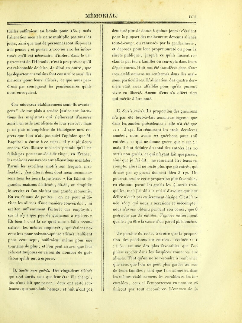 rot tuelles suffiraient au besoin pour i5o ; mais l'aliénalion mcnlaie ne se multiplie pas tous les jours, ainsi que tant de personnes sont disposées à le penser ; et porter à loo ou iio les infor- tunés qu'il est nécessaire d'isoler, dans le dé- parlement de l'Hérault, c'est à peu près ce qu'il est raisonnable de faire. Je dirai en outre, que les départemens voisins font construire aussi des maisons pour leurs aliénés, et que nous per- drons par conséquent les pensionnaires qu'ils nous envoyaient. Ces nouveaux établissemens sont-ils avanta- geux ? Je me plais à rendre justice aux inten- tions des magistrats qui s'efforcent d'assurer ainsi , un asile aux aliénés de leur ressort ; liiais je ne puis m'empêcher de témoigner mes re- grets que l'on n'ait pas suivi l'opinion que M. Esquirol a émise à ce sujet , il y a plusieurs années. Cet illustre médecin pensait qu'il ne fallait pas porter au-delà de vingt, en France, les maisons consacrées aux aliénations mentales. Parmi les excellens motifs sur lesquels il se fondait, j'en citerai deux dont nous reconnais- sons tous les jours la justesse. « En faisant de grandes maisons d'aliénés , dit-il, on simplifie ,1e service et l'on obtient une grande économie. En en faisant de petites , on ne peut ni di- viser les aliénés d'uiie manière conveiî-ablc , ni exciter suffisamment l'intérêt des employés ; car il n'y a que peu de guérisons à espérer. » Eh bien ! c'est là ce qu'il nous a faiiu recon- naître : les mêmes employés , qui étaient né- cessaires pour soixante-quinze aliénés , suffisent pour cent sept , suffiraient même pour une trentaine de plus ; et l'on peut assurer que leur zèle est toujours en raison du nombre de gué- risons qu'ils ont à espérer, B. Sortis non guéris. Des vingt-deux aliénés qui sont sortis sans que leur état fùl changé , dix n'ont fait que passer ; deux ont resté seu- lement quarante-huit heures, et huit n'ont prs demeuré plus de douze à quinze jours : c'étaient pour la plupart des malheureux devenus aliénés tout-à-conp', ou ramassés par la gendarmerie , et déposés pour leur propre sûreté ou pour la sûreté publique , jusqu'à ce qu'ils fussent ré- clamés par leurs familles ou renvoyés dans leurs départemens. Huit ont été transférés dans d'au- tres établissemens ou renfermés dans des mai- sons particulières. L'aliénation des quatre der- niers était assez affaiblie pour qu'ils pussent vivre en liberté. Aucun d'eux n'a offert rien qui mérite d'être noté. G. So?iïs guéris. La proportion des guérisons n'a pas été tout-à-fait aussi avantageuse que dans les années précédentes ; elle n'a été que : : I : 3 i]2. En réunissant les trois dernières années , nous avons 27 guérisons pour io5 entrées ; ce qui ne donne guère que i 3ur 4 : mais il faut déduire du total des entrées les 10 fortîs non guéris, et qui n'ayant fait que passer, ainsi que je l'ai dit, ne sauraient êire tenus en compte; alors il ne reste plus que 96 entrés, qui divisés par 27 guéris donnent bien 3 i|2. On pourrait rendre cette proportion plus favorable, en classant parmi les guéris les 4 sortis tran- quilles; mais j'ai dû à la vérité d'avouer que leur délire n'était pas entièrement dissipé. C'est l'an- née 1827 qui nous a occasioné ce mécompte : nous n'avons obtenu pendant son cours, que 6 giîérisoiis sur Sa entrées. J'ignore entièrement quelle a pu être la cause d'un pareil phénomène. Je persiste du reste, à croire que la propor- tion des guérisons aux entrées , évaluée : : i : à 3 , est une des plus favorables que l'on puisse espérer dans les hospices consacrés aux aliénés. Tant qu'on ne se résoudra à renfermer que ceux que l'on ne peut plus garder au sein de leurs familles ; tant que l'on admettra dans les mêmes établissemens les curables et les in- curables , ceux-ci l'emporteront en nombre e{ fuiiror.t par tout encombrer. L'examen de I»