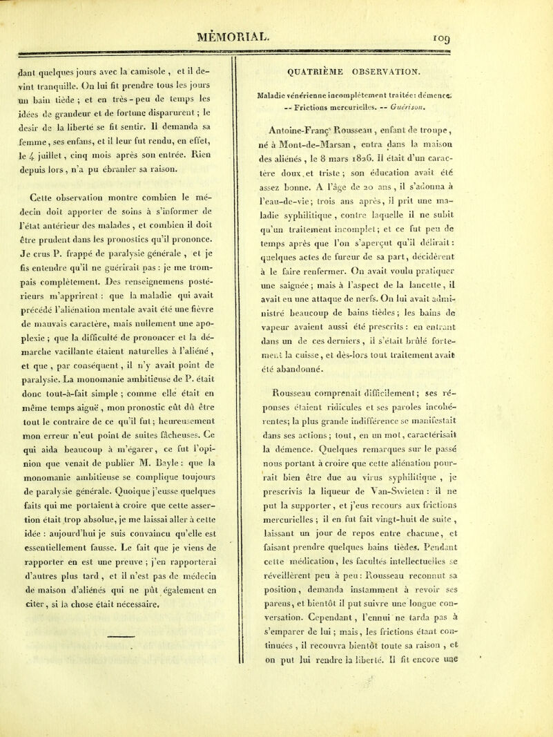 f09 jSanl quelques jours avec la camisole , et il de- vint tranquille. On lui fit prendre tous les jours un bain tiède ; et en très - peu de temps les idées de grandeur et de fortune disparurent ; le désir de la liberté se fit sentir. 11 demanda sa femme, ses enfans, et il leur fut rendu, en effet, le 4 juillet, cinq mois après son entrée. Puen depuis lors , n'a pu ébranler sa raison. Cette observation montre combien le mé- decin doit apporter de soins à s'informer de l'état antérieur des malades , et combien il doit être prudent dans les pronostics qu'il prononce. Je crus P. frappé de paralysie générale , et je fis entendre qu'il ne guériiait pas : je me trom- pais complètement. Des renseignemens posté- rieurs m'apprirent : que la maladie qui avait précédé l'aliénation mentale avait été une fièvre de mauvais caractère, mais nullement une apo- plexie ; que la difficulté de prononcer et la dé- marche vacillante étaient naturelles à l'aliéné , et que , par conséquent, il n'y avait point de paralysie. La monomanie ambitieuse de P. était donc tout-à-fait simple ; comme elle était en même temps aiguë , mon pronostic eût dû être tout le contraire de ce qu'il fut; heureusement mon erreur n'eut point de suites fâcheuses. Ce qui aida beaucoup à m'égarer, ce fut l'opi- nion que venait de publier M. Bayle : que la monomanie ambitieuse se complique toujours de paralysie générale. Quoique j'eusse quelques faits qui me portaient à croire que cette asser- tion était trop absolue, je me laissai aller à cette idée : aujourd'hui je suis convaincu qu'elle est essentiellement fausse. Le fait que je viens de rapporter en est une preuve ; j'en rapporterai d'autres plus tard , et il n'est pas de médecin de maison d'aliénés qui ne put également en citer, si la chose était nécessaire. QUATRIEME OBSERVATION. Maladie vénérienne iacomplètcment traitée: démence; — Frictions mercuricilcs. — Guéri son, Antoine-Franç' Ptousseau , enfant de troupe, né à Mont-de-Marsan , entra dans la maison des aliénés , le 8 mars 182G. Il était d'un carac- tère doux,et triste; son éducation avait été assez bonne. A l'âge de 20 ans , il s'adonna à l'eau-dc-vie; trois ans après, il prit une ma- ladie syphilitique , conti-c laquelle il ne subit qu'un t)-aiiement incomplet; et ce fut peu de temps après que l'on s'aperçut qu'il délirait : quelques actes de fureur de sa part, décidèrent à le faire renfermer. On avait voulu pratiquer une saignée; mais à l'aspect de la lancette, il avait eu une attaque de nerfs. On lui avait admi- nistré beaucoup de bains tièdes ; les bains de vapeur avaient aussi été prescrits : en entrant dans un de ces derniers , il s'était brûlé forte- mcLi la cuisse, et dès-lors tout traitement avait été abandonné. Rousseau comprenait difficilement ; ses l'é- ponses élaient ridicules et ses paroles incohé- rentes; la plus grande indifférence se manifestait dans ses actions; tout, en un mot, caractérisait la démence. Quelques remarques sur le passé nous portant à croire que cette aliénation pour- rait bien être due au vii us syphilitique , je prescrivis la liqueur de \an-S\vietcn : il ne put la supporter, et j'eus recours aux frictions mercurielîes ; il en fut fait vingt-huit de suile , laissant un jour de repos entre chacune, et faisant prendre quelques bains tièdes. Pendant cette médication , les facultés intellectuelles se réveillèrent peu à peu : Piousseau reconnut sa position, demanda instamment à revoir ses parens, et bientôt il put suivre une longue con- versation. Cependant, l'ennui ne tarda pas k s'emparer de lui ; mais, les frictions étant con- tinuées , il recouvra bientôt toute sa raison , et on put lui rendre la liberté. Il fit encore une