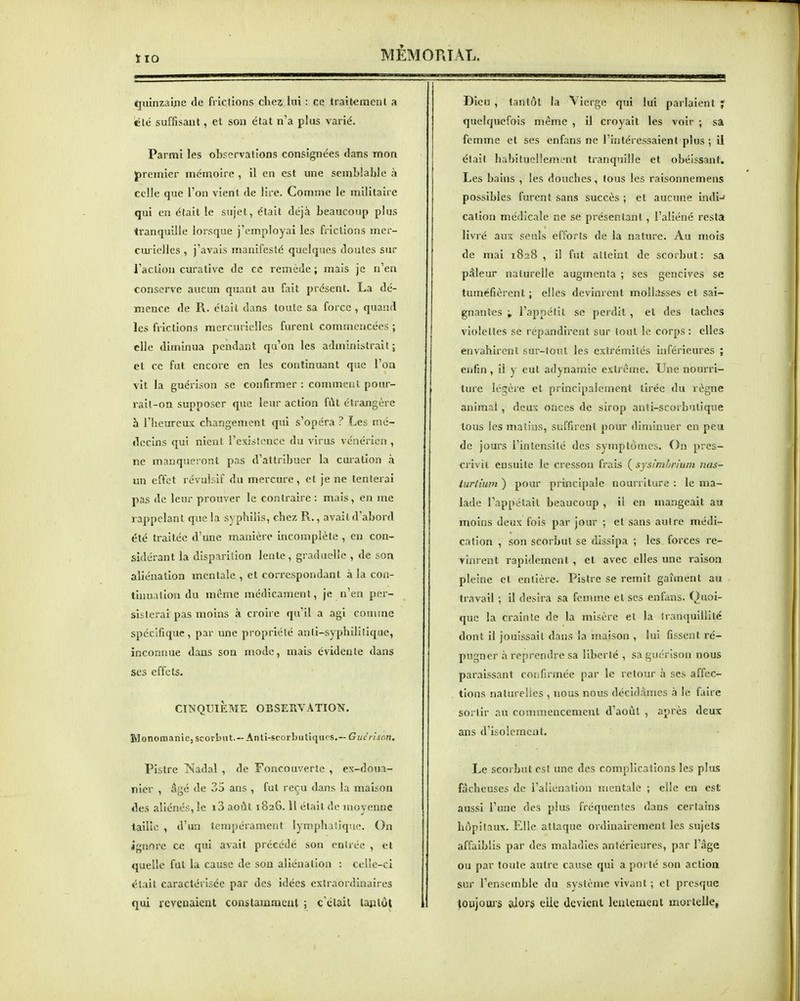 ÏIO quinzaine de frictions chez lui : ce traitement a iclë suffisant, et son état n'a plus varié. Parmi les observalions consignées dans mon J)remicr mémoire , il en est une semblable à celle que l'on vient de lire. Comme le militaire qui en était le sujet, était déjà beaucoup plus tranquille lorsque j'employai les frictions mer- caiùelles , j'avais manifesté quelques doutes sur l'action curativc de ce remède ; mais je n'en conserve aucun quant au fait présent. La dé- mence de R. était dans toute sa force , quand les frictions mercuricllcs furent commencées ; elle diminua pendant qu'on les administrait ; et ce fut encore en les continuant que l'on vit la guérison se confirmer : comment pour- rait-on supposer que leur action fût étrangère h riieureux changement qui s'opéra ? Les mé- decins qui nient l'existence du virus vénérien , ne manqueront pas d'attribuer la cuiation à un effet révulsif du mercure , et je ne tenterai pas de leur prouver le contraire : mais, en me rappelant que la syphilis, chez R., avait d'abord été traitée d'une manière incomplète , eu con- sidérant la disparition lente , graduelle , de son aliénation mentale , et correspondant à la con- ihiualion du même médicament, je n'en per- sisterai pas moins à croire qu'il a agi comme spécifique, par une propriété anti-syphilitique, inconnue dans son mode, mais évidente dans ses effets. CINQUIÈME OBSERVATIOTSr. Monoraanic, scorbut. —Anti-scorLutiqurs.— Giic'n'snn. Pistre Nadal , de Foncouverte , ex-doua- nier , âgé de 35 ans , fut reçu dans la maison des aliénés, le i3 août 1826.11 était de moyenne lailîc , d'un tempérament lymphatique. On ignore ce qui avait précédé son entrée , et quelle fut la cause de son aliénation : celle-ci était caractérisée par des idées extraordinaires qui revenaient constammeat ; c'était tantôt Dieu , tantôt la Vierge qui lui parlaient y quelquefois même , il croyait les voir ; sa femme et ses cnfans ne l'intéressaient plus ; il était habituellement tranquille et obéissant. Les bains , les douches, tous les raisonnemens possibles furent sans succès ; et aucune indi-» cation médicale ne se présentant, l'aliéné resta livré aux seuls efforts de la nature. Au mois de mai 1828 , il fut atteint de scorbut : sa pâleur naturelle augmenta ; ses gencives se tuméfièrent ; elles devinrent mollasses et sai- gnantes ; l'appétit se perdit , et des taches violettes se répandirent sur tout le corps : elles envahirent sur-tout les extrémités inférieures ; enfin, il y eut adynarnie extrême. Une nourri- ture légère et principalement tirée du règne animai, deux onces de sirop anti-scorbutique tous les matins, suffirent pour diminuer en peu de jours l'intensité des symptômes. On pres- crivit ensuite le cresson frais ( sysîmhrium nas- turtium ) pour principale nourriture : le ma- lade l'appelait beaucoup , il en mangeait au moins deux fois par jour ; et sans autre médi- cation , son scorbut se dissipa ; les forces re- vinrent rapidement , et avec elles une raison pleine et entière. Pistre se remit gaîinent au travail ; il désira sa femme et ses enfans. Quoi- que la crainte de la misère el la tranquillité dont il jouissait dans la maison , lui fissent ré- pugner à reprendre sa liberté , sa guérison nous paraissant confirmée par le retour à ses affec- tions naturelles , nous nous décidâmes h le faire sortir au commencement d'août , après deux ans d'isolement. Le scorbut est une des complications les plus fâcheuses de l'aliénation mentale ; elle en est aussi l'une des plus fréquentes dans certains hôpitaux. Elle attaque ordinairement les sujets affaiblis par des maladies antérieures, par l'âge ou par toute autre cause qui a poi té son action sur l'ensemble du système vivant ; cl presque loujotu's alor§ cUe devient lentement mortelle,