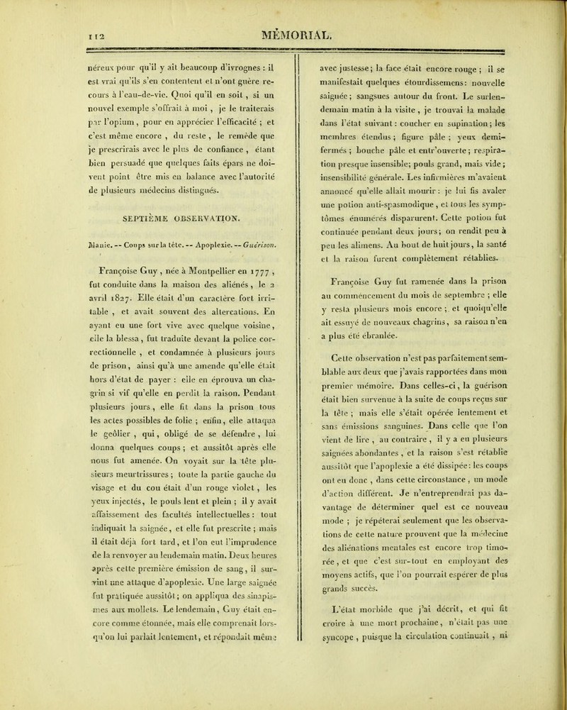 néreux pour qu'il y ait beaucoup d'ivrognes : il est vrai qu'ils s'en conlenlent et n'ont guère re- cours à l'eau-de-vie. Quoi qu'il en soil , si un nouvel exemple s'offrait à moi , je le traiterais par l'opium, pour en apprécier l'efficacité ; et c'est même encore , du reste , le remède que je prescrirais avec le plus de confiance , étant bien persuadé que quelques faits épars ne doi- vent point être mis en balance avec l'autorité de plusieurs médecins distingués. SEPTIÈME OBSERVATION. JVi.iuie. — Coups sur la tète,— Apoplexie. — Guérisou. Françoise Guy , née à Montpellier en 1777 , fut conduite dans la maison des aliénés , le 2 avrd 1827. Elle était d'un caractère fort irri- table , et avait souvent des altercations. En ayant eu une fort vive avec quelque voisine, elle la blessa, fut traduite devant la police cor- rectionnelle , et condamnée à plusieurs joi'.rs de prison, ainsi qu'à une amende qu'elle était hors d'état de payer : eile en éprouva un cîia- grin si vif qu'elle en perdit la raison. Pendant plusieurs jours, elle fit dans la prison tous les actes possibles de folie ; enfin, elle attaqua le geôlier , qui, obligé de se défendre , lui donna quelques coups ; et aussitôt après elle nous fut amenée. On voyait sur la têîc plu- sieurs meurtrissures ; toute la partie gauche du visage et du cou était d'un rouge violet , les yeux injectés, le pouls lent et plein ; il y avait affaissement des facultés intellectuelles : tout indiquait la saignée, et elle fut prescrite ; mais il était déjà fort tard, et l'on eut l'imprudence de la renvoyer au lendemain malin. Deux heures après cette première émission de sang, il sur- yint une attaque d'apoplexie. Une large saignée fut pratiquée aussitôt ; on appliqua des sinapis- nies aux mollets. Le lendemain, Guy était en- core comme étonnée, mais elle comprenait lors- qu'on lui parlait lentement, et répondait meui^' avec justesse; la face était encore rouge ; il se manifestait quelques étourdissemens: nouvelle saignée; sangsues autour du front. Le surlen- demain matin à la visite , je trouvai la malade dans l'état suivant : coucher en supination ; les membres étendus ; figure pâle ; yeux demi- fermes ; bouche pâle et enlr'ouverte ; respira- tion presque insensible; pouls grand, mais vide ; insensibilité générale. Les infirmières m'avaient annoncé qu'elle allait mourir: je lui fis avaler une potion anti-spasmodique , el tous les symp- tômes énumcrés disparurent. Cette potion fut continuée pendant deux jours; on rendit peu à peu les alimens. Au bout de huit jours, la santé et la raison furent complètement rétablies. Françoise Guy fut ramenée dans la prison au commencement du mois de septembre ; elle y resta plusieurs mois encore ; et quoiqu'elle ait essuyé de nouveaux chagrins, sa raison n'en a plus été ébranlée. Cette observation n'est pas parfaitement sem- blable aux deux que j'avais rapportées dans mou premier mémoire. Dans celles-ci, la guérison était bien survenue à la suite de coups reçus sur la lèîe ; mais elle s'était opérée lentement et sans émissions sanguines. Dans celle que l'on vient de lire , au contraire , il y a eu plusieurs saignées abondantes , et la raison s'est rétablie aussitôt que l'apoplexie a été dissipée: les coups ont eu donc , dans cette circonstance , un mode d'action différent. Je n'entreprendrai pas da- vantage de déterminer quel est ce nouveau mode ; je répéterai seulement que les observa- lions de cette nature prouvent que la médecine des aliénations mentales est encore trop timo-. rée,et que c'est sur-tout en employant des moyens actifs, que l'on pourrait espérer de plus grands succès. L'état morbide que j'ai décrit, et qui fit croire à une mort prochaine, n'éiail pas une syncope , puisque la circulatioa cjuliauail , ni