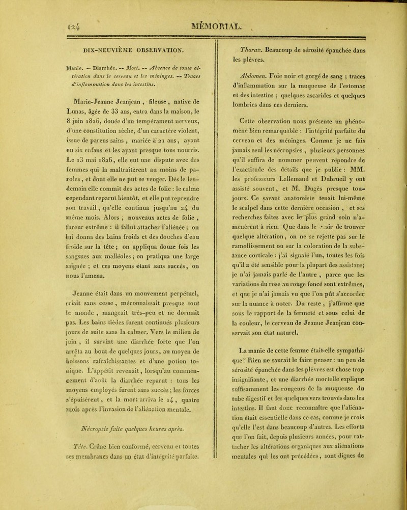 î»IÈMOPJAL. DIX-NEUVIÈME OBSERVATION. Manie. — Diarrhée. — Mort, — Absence de loufe al- tération dans le cerveau et les méninges, — Traces d'inflammation dans les intestins. Marie-Jeanne Jeanjean , fileuse , native de Lunas, âgée de 33 ans, entra dans la maison, le 8 juin 1826, douée d'un tempérament nerveux, d'une constitution sèche, d'un caractère violent, issue de parens sains , mariée à 21 ans, ayant eu six en fans et les ayant presque tous nourris. Le i3 mai 1826, elle eut une dispute avec des femmes qui la maltraitèrent au moins de pa- roles , et dont elle ne put se venger. Dès le len- demain elle commit des actes de folie : le calme cependant reparut bientôt, et elle put reprendre son travail, qu'elle continua jusqu'au 24 du même mois. Alors , nouveaux actes de folie , fureur extrême : il fallut attacher l'aliénée ; on lui donna des Lains froids et des douches d'eau froide sur la téte ; on appliqua douze fois les sangsues aux malléoles ; on pratiqua une large saignée ; et ces moyens étant sans succès, on nous l'amena. Jeanne était dans un mouvement perpétuel, criait sans cesse , méconnaissait presque tout le monde , mangeait très-peu et ne dormait pas. Les bains lièdes furent continués plusieurs jours de suite sans la calmer. Vers le milieu de juin , il survint une diarrhée forte que l'on arrêta au bout de quelques jours, au moyen de boissons rafraîchissantes et d'une pollon to- nique. L'appétit revenait, lorsqu'au commen- cement d'août la diarrhée reparut : tous les moyens employée furent sans succès; les forces s'épuisèrent, et la morl arriva le i4 , quatre mois après l'invasion de l'aliénation mentale. Nécropsie faite (juclques heures après, Tcte. Crâne bien conformé, cerveau et tontes ECS membranes dans w é»at d'intégrité parfaite. Thorax. Beaucoup de sérosité épanchée dans les plèvres. Ahâomen. Foie noir et gorgé de sang ; traces d'inflammation sur la muqueuse de l'estomac et des intestins ; quelques ascarides et quelques lombrics dans ces dernieis. Cette observation nous présente un phéno- mène bien remarquable : l'intégrité parfaite du cerveau et des méninges. Comme je ne fais jamais seul les nécropsies , plusieurs personnes qu'il suffira de nommer peuvent répondre de l'exactitude des détails que je publie : MM. les professeurs Lallemand et Dubrueil y onl assisté souvent, et M. Dugès presque tou- jours. Ce savant anatomiste tenait lui-même le scalpel dans cette dernière occasion , et ses recherches faites avec IfT^phis grand som n'a- menèrent à rien. Que dans le vsir de trouver quelque altération, on ne se rejette pas sur le ramollissement ou sur la coloration de la subs- tance corticale : j'ai signalé l'un, toutes les fois qu'il a été sensible pour la plupart des assisîans; je n'ai jamais parlé de l'autre , parce que les variations du rose au rouge foncé sont extrêmes, et que je n'ai jamais vu que l'on pût s'accorder sur la nuance à noter. Du reste , j'affirme que sous le rapport de la fermeté et sous celui de la couleur, le cerveau de Jeanne Jeanjean con- servait son état naturel. La manie de cette femme étail-elle sympathi- que ? Rien ne saurait le faire penser : un peu de sérosité épanchée dans les plèvres est chose trop insignifiante, et une diarrhée mortelle explique suffisamment les rougeurs de la muqueuse du lube digestif et les quelques vers trouvés dans les intestins. II faut donc reconnaître que l'aliéna- tion était essentielle dans ce cas, comme je crois qu'elle l'est dans beaucoup d'autres. Les efforts que l'on fait, depuis plusieurs années, pour rat- tacher les altérations organiques aux aliénations mentales qui les ont précédées , sont dignes de