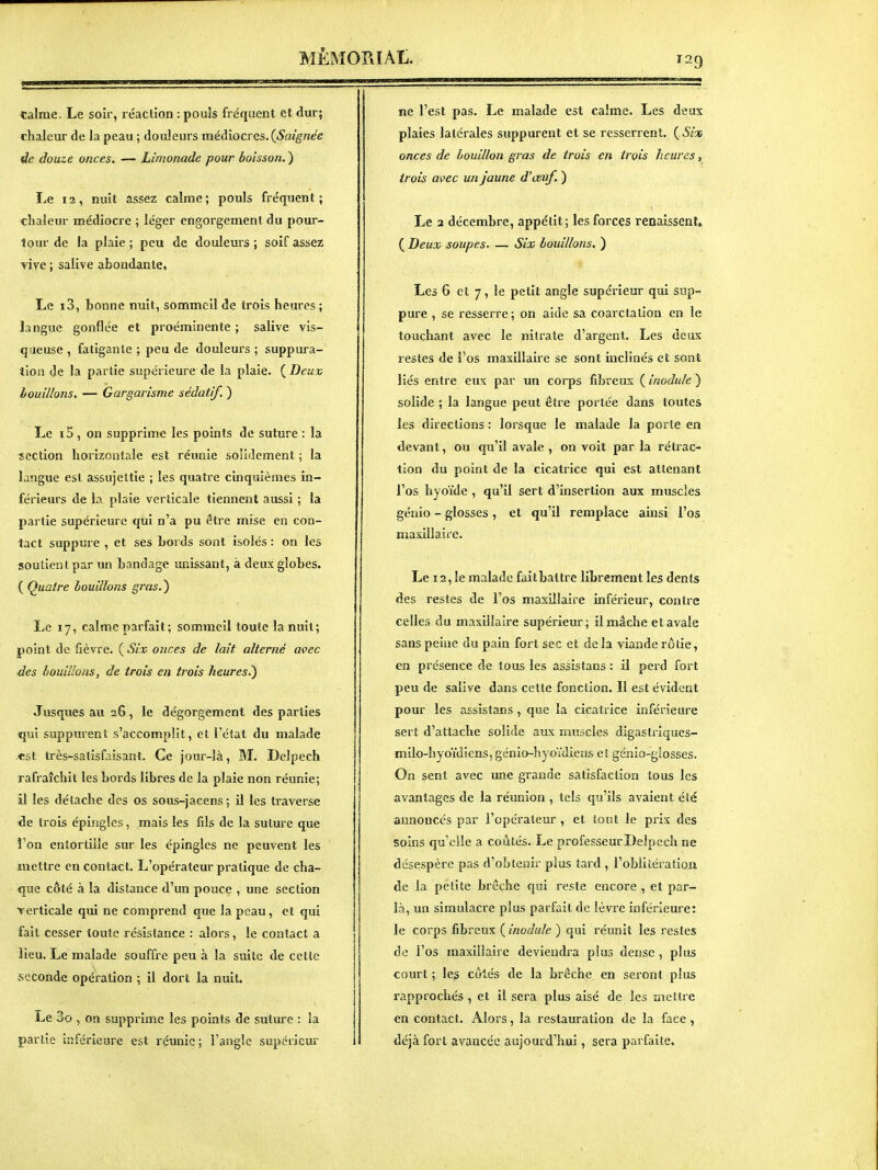 MÊMOPtIAt. calme. Le soir, réaclion : pouls fréquent et dur; chaleur de la peau ; douleurs médiocres. douze onces. — Limonade pour boisson. ) Le t2, nuit assez calme; pouls fréquent; chaleur médiocre ; léger engorgement du pour- tour de la plaie ; peu de douleurs ; soif assez vive ; salive abondante, Le i3, bonne nuit, sommeil de trois heures ; langue gonflée et proéminente ; salive vis- queuse , fatigante ; peu de douleurs ; suppura- tion de la partie supérieure de la plaie. (^Deuv houillons. — Gargarisme sédatif. ) Le i5, on supprime les points de suture : la section horizontale est réunie solidement ; la langue est assujettie ; les quatre cinquièmes in- férieurs de la plaie verticale tiennent aussi ; la partie supérieure qui n'a pu être mise en con- tact suppure , et ses Lords sont isolés : on les soutient par un bandage unissant, à deux globes. ( Quatre bouillons gras. ) Le 17, calme parfait ; sommeil toute la nuit; point de fièvre. ( Six onces de lait alterné avec des bouillons, de trois en trois heures.') Jusques au 26, le dégorgement des parties qui supputent s'accomplit, et l'état du malade «st très-satisfaisant. Ce jour-là, M. Delpcch rafraîchit les bords libres de la plaie non réunie; il les détache des os sous-jacens ; il les traverse de trois épingles, mais les fils de la suture que l'on entortille sur les épingles ne peuvent les mettre en contact. L'opérateur pratique de cha- que côté à la distance d'un pouce , une section verticale qui ne comprend que la peau, et qui fait cesser toute résistance : alors, le contact a lieu. Le malade souffre peu à la suite de cette seconde opération ; il dort la nuit. Le 3o , on supprime les points de suture : la partie inférieure est réunie; l'angle supérieur ne l'est pas. Le malade est calme. Les deux plaies latérales suppurent et se resserrent. {Six onces de bouillon gi'as de trois en trois heures, trois avec un Jaune d'œtif, ) Le a décembre, appétit; les forces renaissent. ( Deux soupes. — Six bouillons. ) Les 6 et 7, le petit angle supérieur qui sup- pure , se resserre; on aide sa coarctalion en le touchant avec le nitrate d'argent. Les deux restes de l'os maxillaire se sont inclinés et sont liés entre eux par un corps fibreux ( inodule ) solide ; la langue peut être portée dans toutes les directions : lorsque le malade la porte en devant, ou qu'il avale , on voit par la rétrac- tion du point de la cicatrice qui est attenant l'os hyoïde , qu'il sert d'insertion aux muscles génio - glosses , et qu'il remplace ainsi l'os maxillaire. Le 12, le malade faitbattre librement les dents des restes de l'os maxillaire inférieur, contre celles du maxillaire supérieur ; il mâche et avale sans peine du pain fort sec et delà viande rôtie, en présence de tous les assistans : il perd fort peu de salive dans cette fonction. Il est évident pour les assistans , que la cicatrice inférieure sert d'attache solide aux muscles digastriques- milo-hyoïdiens, génio-hyoïdiens el génio-glosses. On sent avec une grande satisfaction tous les avantages de la réunion , tels qu'ils avaient été annoncés par l'opérateur , et tout le prix des soins qu'elle a coûtés. Le professeur Delpcch ne désespère pas d'obtenir plus tard , l'oblitération de la petite brèche qui reste encore , et par- là, un simulacre plus parfait de lèvre inférieure: le corps fibreux ( inodule ) qui réunit les restes de l'os maxillaire deviendra plus dense , plus court ; les côtés de la brèche en seront plus rapprochés , et il sera plus aisé de les mettre en contact. Alors, la restauration de la face , déjà fort avancée aujourd'hui, sera parfaite.