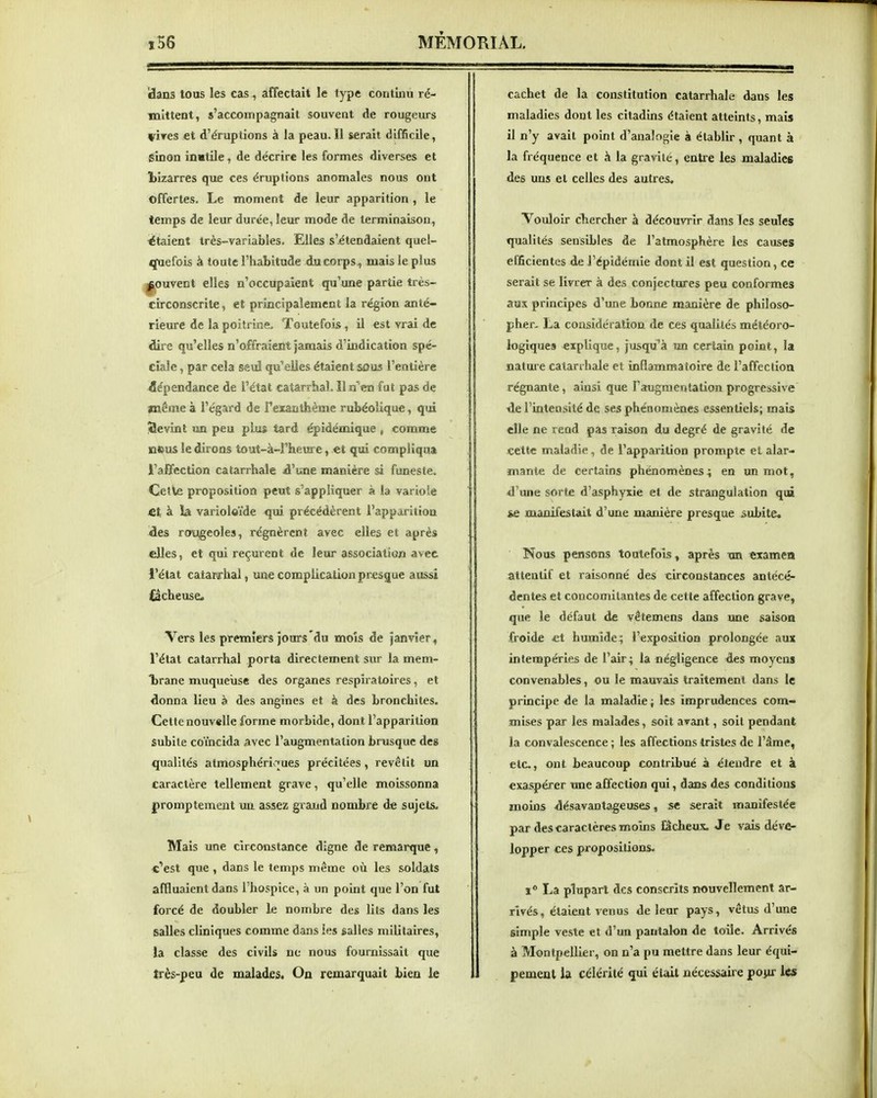 dans tous les cas, affectait le type continu ré- mittent, s'accompagnait souvent de rougeurs vires et d'éruptions à la peau.Il serait difficile, sinon inutile, de décrire les formes diverses et îïizarres que ces éruptions anomales nous ont offertes. Le moment de leur apparition , le temps de leur durée, leur mode de terminaison, étaient très-variables. Elles s'itendaient quel- quefois à toute l'habitude du corps , mais le plus ^ouveot elles n'occupaient qu'une partie très- circonscrite, et principalement la région anté- rieure de la poitrine. Toutefois, il est vrai de dire qu'elles n'offraient jamais d'indication spé- ciale , par cela seul qu'elles étaient sous l'entière dépendance de l'état catarrlial. îl n'en fut pas de même à l'égard de Texaiitiièmc rubéoîique, qui Slevint un peu plus tard épidémique , comme nous le dirons tout-à-l'heure, et qui compliqua l'affection calarrhale d'une manière si funeste. Cetle proposition peut s'appliquer à la variole *t à là varioloïde qui précédèrent l'appaiitioa des rougeoles, régnèrent avec elles et après elles, et qui reçurent de leur association avet l'état catarrhal, une complication presque aussi iacheuse. Vers les premiers jours du mois de janvier , l'état catarrhal porta directement sur la mem- trane muqueuse des organes respiratoires, et donna lieu à des angines et à des bronchites. Cette nouvelle forme morbide, dont l'apparition subite coïncida avec l'augmentation brusque des qualités atmosphéri>^ues précitées , revêtit un caractère tellement grave, qu'elle moissonna promptement un assez grand nombre de sujets. Mais une circonstance digne de remarque, «'est que , dans le temps même où les soldats affluaient dans l'hospice, à un point que l'on fut forcé de doubler le nombre des lits dans les salles cliniques comme dans les salles militaires, la classe des civils ne nous fournissait que très-peu de malades. On remarquait bien le cachet de la constitution catarrhale dans les maladies dont les citadins étaient atteints, mais il n'y avait point d'analogie à établir , quant à la fréquence et à la gravité, entre les maladicfi des uns et celles des autres. Voidoir chercher à découvrir dans Tes seules qualités sensibles de l'atmosphère les causes efficientes de l'épidémie dont il est question, ce serait se livrer à des conjectures peu conformes aux principes d'une bonne manière de philoso- pher, La considération de ces qualités météoro- logiques explique, jusqu'à «n certain point, la nature calarrhale et inflammatoire de l'affection régnante, ainsi que l'augmentation progressive de l'intensité de ses phénomènes essentiels; mais elle ne rend pas raison du degré de gravité de cette maladie, de l'apparition prompte et alar- mante de certains phénomènes4 en un mot, d'une sorte d'asphyxie et de strangulation qui ie manifestait d'une manière presque subite* Nous pensons toutefois, après tm examen attentif et raisonné des circonstances antécé- dentes et concomitantes de cette affection grave, que le défaut de vêtemens dans une saison froide «t humide; l'exposition prolongée aux intempéries de l'air ; la négligence des moyens convenables, ou le mauvais traitement dans le principe de la maladie ; les imprudences com- mises par les malades, soit avant, soit pendant la convalescence ; les affections tristes de l'âme, etc., ont beaucoup contribué à étendre et à exaspérer une affection qui, dans des conditions moins désavantageuses, se serait manifestée par des caractères moins lâcheux. Je vais déve- lopper ces propositions. 1° La plupart des conscrits nouvellement ar- rivés, étaient venus de leur pays, vêtus d'une simple veste et d'un pantalon de toile. Arrivés à Montpellier, on n'a pu mettre dans leur équi- pement la célérité qui était nécessaire pojir les