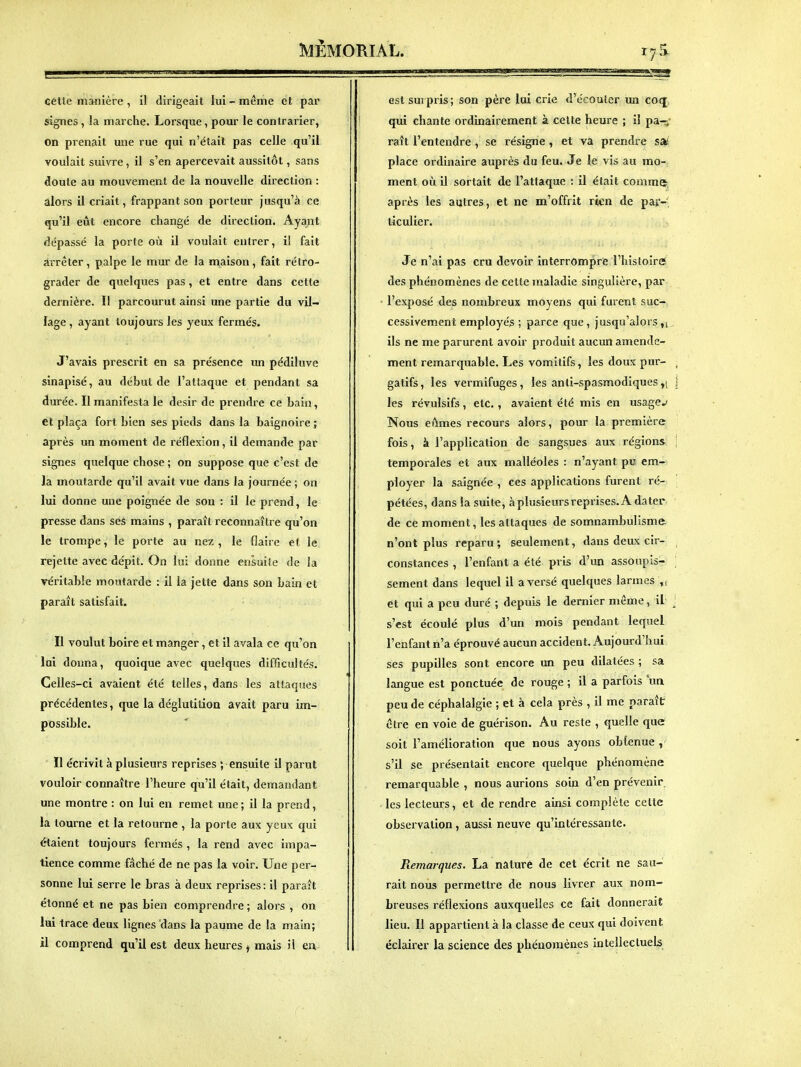 Cétle manière, il dirigeait lui-même et par signes, la marche. Lorsque, pour le contrarier, On prenait une rue qui n'était pas celle qu'il voulait suivre, il s'en apercevait aussitôt, sans doute au mouvement de la nouvelle direction : alors il criait, frappant son porteur jusqu'à ce qu'il eût encore changé de direction. Ayant dépassé la porte où il voulait entrer, il fait arrêter, palpe le mur de la maison, fait rétro- grader de quelques pas, et entre dans cette dernière. Il parcourut ainsi une partie du vil- lage , ayant toujours les yeux fermés. J'avais prescrit en sa présence un pédiluve sinapisé, au début de l'attaque et pendant sa durée. Il manifesta le désir de prendre ce bain, et plaça fort bien ses pieds dans la baignoire ; après un moment de réflexion, il demande par signes quelque chose ; on suppose que c'est de la moutarde qu'il avait vue dans la journée ; on lui donne une poignée de sou : il le prend, le presse dans ses mains , parait reconnaître qu'on le trompe, le porte au nez , le flaire et le rejette avec dépit. On lui donne ensuite de la véritable moutarde : il la jette dans son bain et paraît satisfait. Il voulut boire et manger, et il avala ce qu'on lui donna, quoique avec quelques difficultés. Celles-ci avaient été telles, dans les attaques précédentes, que la déglutition avait paru im- possible. Il écrivit à plusieurs reprises ; ensuite il parut vouloir connaître l'heure qu'il était, demandant une montre : on lui en remet une; il la prend, la tourne et la retourne , la porte aux yeux qui étaient toujours fermés , la rend avec impa- tience comme fâché de ne pas la voir. Une per- sonne lui serre le bras à deux reprises: il paraît étonné et ne pas bien comprendre ; alors , on lui trace deux lignes dans la paume de la main; il comprend qu'il est deux heures j mais il eu est surpris; son père lui crie d'écouter un co<j qui chante ordinairement à celte heure ; il pa-;' raît l'entendre , se résigne , et va prendre S3é place ordinaire auprès du feu. Je le vis au mo- ment où il sortait de l'attaque : il était comme, après les autres, et ne m'offrit rien de par-' liculier. Je n'ai pas cru devoir interrompre l'histoireï des phénomènes de ce tte maladie singulière, par l'exposé des nombreux moyens qui furent suc- cessivement employés; parce que, jusqu'alors,1, ils ne me parurent avoir produit aucun amende- ment remarquable. Les vomitifs, les doux pur- gatifs , les vermifuges, les anti-spasmodiques y\ les révulsifs, etc., avaient été mis en usager Nous eûmes recours alors, pour la première fois, à l'application de sangsues aux régions temporales et aux malléoles : n'ayant pu em- ployer la saignée , ces applications furent ré- pétées, dans la suite, àplusieursreprises. A dater de ce moment, les attaques de somnambulisme n'ont plus reparu; seulement, dans deux cir- constances , l'enfant a été pris d'un assoupis- sement dans lequel il averse quelques larmes et qui a peu duré ; depuis le dernier môme, il s'est écoulé plus d'un mois pendant lequel l'enfant n'a éprouvé aucun accident. Aujourd'hui ses pupilles sont encore un peu dilatées ; sa langue est ponctuée de rouge ; il a parfois un peu de céphalalgie ; et à cela près , il me paraît être en voie de guérison. Au reste , quelle que soit l'amélioration que nous ayons obfenue , s'il se présentait encore quelque phénomène remarquable , nous aurions soin d'en prévenir les lecteurs, et de rendre ainsi complète celte observation, aussi neuve qu'intéressante. Remarques. La nature de cet écrit ne sau- rait nous permettre de nous livrer aux nom- breuses réflexions auxquelles ce fait donnerait lieu. Il appartient à la classe de ceux qui doivent éclairer la science des phénomènes intellectuels