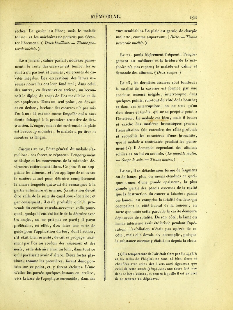 sèches. Le gosier est libre ; mais le malade lousse , el les mâchoires ne peuvent pas s'écar- ter librement. ( Deux bouillons. — Tisane pec- torale miellée. ) Le 3 janvier, calme parfait; nouveau panse- ment ; le reste des escarres est tombé : les os sont à nu partout et burinés , ou creusés de ca- vités inégales. Les excavations des lames os- seuses nouvelles ont leur fond uni; dans celui des autres, en devant et en arrière, on recon- naît le diplop du corps de l'os maxillaire et de ses apophyses. Dans un seul point, en devant et en dedans, la chute des escarres n'a pas mis Fos à nu : là est une masse fongoïde qui a sans doute échappé à la première tentative de des- truction. L'engorgement des environs de la plaie est beaucoup moindre ; le malade a pu tirer et montrer sa langue. Jusques au lo, Pétat général du malade s'a- méliore , ses forces se réparent, l'engorgement se dissipe et les mouvemens de la mâchoire de- viennent entièrement libres. Ce jour-îà on sup- prime les alimens , et l'on applique de nouveau le cautère actuel pour détruire complètement îa masse fongoïde qui avait été remarquée à la partie antérieure et interne. Sa situation devait être celle de la suite du canal sous-dcntaire ; et par conséquent, il était probable qu'elJe pro- venait du cordon vasculo-nerveux : voilà pour- quoi, quoiqu'il eût été facile de la détruire avec les ongles, on ne prit pas ce parti; il parut préférable, en effet, d'eu faire une sorte de guide pour l'application du feu, dont l'action , i'il était bien orienté, devait se propager aisé- ment par l'os au cordon des vaisseaux et des nerfs, et le détruire ainsi au loin , dans tout ce qu'il paraissait avoir d'altéré. Deux fortes pla- tines , comme les premières, furent donc por- tées sur ce point, et y furent éteintes. L'une d'elles fut portée quelques instans en arrière, vers la base de l'apophyse coronoïde , dans des vues semblables. La plaie est garnie de charpie mollette, comme auparavant. {Diète. — IHsane pectorale miellée, ) Le 12 , pouls légèrement fréquent ; l'erigor- geraent est médiocre et la bridure de la mâ- choire n'a pas reparu; le malade est calme et demande des alimens. ( Deux soupes. ) Le i5, les dernières escarres sont tombées: la totalité de la caverne est formée par une enceinte osseuse inégale , interrompue dans quelques points, sur-tout du côté de la bouche; et dans ces interruptions , on ne sent qu'un tissu dense et tendu, qui ne se projcUe point à l'intérieur. Le malade est bien, mais il tousse et -crache des matières bronchiques jaunes ; l'auscultation fait entendre des râles profonds et recueillir les caractères d'ime bronchite, que le malade a contractée pendant les panse- mens (i). 11 demande cependant des alimens solides et on lui en accorde. {Le quart le matin. — Soupe le soir. — Tisane amère. ) Le 20, il se détache sous forme de fragmens ou de lames plus ou moins étendues et quel- ques unes d'une grande épaisseur, la plus grande partie des parois osseuses de la cavité que la destruction du cancer a laissées : parmi ces lames, est comprise la totalité des deux qui occupaient le côté buccal de la tumeur ; en sorte que toute cette paroi de la cavité demeure dépourvue de solidité. De son côté , la lame ou bande inférieure avait été brisée pendant l'opé- ration : l'exfoliation n'était pas opérée de ce côté , mais elle devait s'y accomplir , puisque la substance osseuse y était à nu depuis la chute (i)La température de l'air e'tait alors par6,o -j-C^ )? et les salles de l'hôpital ne font oi bien closes ni chauÉTées avec soin: des hivers aussi rigoureux que celui de cette année (1829), sont une chose fort rare dans ce beau climat, et contre laquelle il est naturel de se trouver au dépourvu.