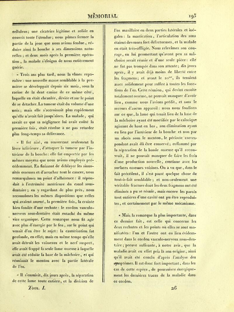 celluleux; une cicatrice légitime et solide en couvrit toute l'étendue ; nous pûmes fermer la partie de la joue que nous avions fendue , ré- duire ainsi la bouche à ses dimensions natu- relles ; et deux mois après la première opéra- tion , la malade s'éloigna de nous entièrement guérie. « Trois ans plus fard, nous la vîmes repa- raître : une nouvelle masse semblable à la pre- mière se développait depuis six mois, sous la racine de la dent canine de ce même côté , laquelle en était ébranlée, déviée et sur le point de se détacher. La tumeur était du volume d'une noix ; mais elle s'accroissait plus rapidement qu'elle n'avait fait jusqu'alors. La malade, qui savait ce que sa négligence lui avait coûté la première fois, était résolue à ne pas retarder plus long-temps sa délivrance. « Il fut aisé, en renversant seulement la lèvre inférieure , d'attaquer la tumeur par l'in- térieur de la bouche: elle fut emportée par les mêmes moyens que nous avions employés pré- eédemment. En finissant de déblayer les sinuo- sités osseuses et d'arracher tout le cancer, nous remarquâmes un point d'adhérence : il répon- dait à l'extrémité antérieure du canal sous- dentaire ; en y regardant de plus près, nous reconnûmes les mêmes dispositions que celles qui avaient amené, la première fois, la crainte bien fondée d'une rechute ; le cordon vasculo- nerveux sous-dentaire était entaché du même vice organique. Cette remarque nous fit agir avec plus d'énergie par le feu , sur le point qui venait d'en être le sujet : la cautérisation fut profonde, en effet; mais en même temps qu'elle avait détruit les vaisseaux et le nerf suspect, elle avait frappé la seule lame osseuse à laquelle avait été réduite la base de la mâchoire , et qui réunissait le menton avec la partie latérale de l'bs.  Il s'ensuivit, dix jours après, la séparation de cette lame toute entière, et la division de Tom. 1. l'os maxillaire en deux parties latérales et iné- gales : la mastication , l'articulation des sons étaient devenues fort défectueuses, et la malade en était très-affligée. Nous relevâmes son cou- rage, en lui promettant qu'avant peu sa mâ- choire serait réunie et d'une seule pièce : elle ne fut pas trompée dans son attente; dix jours après, il y avait déjà moins de liberté entre les fragmens ; et avant le 20'% ils tenaient assez solidement pour suffire à toutes les fonc- tions de l'os. Celte réunion, qui devint ensuite totalement osseuse, ne pouvait manquer d'avoir lieu, comme nous l'avions prédit, et sans le secours d'aucun appareil : nous nous fondions sur ce que, la lame qui tenait lieu de la base de la mâchoire ayant été mortifiée par le calorique agissant de haut en bas , son élimination ayant eu lieu par l'intérieur de la bouche et non par un abcès sous le menton, le périoste corres.- pondant avait dû être conservé; enflammé par la séparation de la bande osseuse qu'il recou- vrait, il ne pouvait manquer de faiie les frais d'une production nouvelle, continue avec les surfaces osseuses voisines. On a vu que , dans le fait précédent, il s'est passé quelque chose de tout-à-fait semblable ; et non-seulement une véritable fracture dont les deux fragmens ont élé éliminés a pu se réunir, mais encore les parois tout entières d'une cavité ont pu être reprodui- tes , et certainement par le même mécanisme. « Mais la remarque la plus importante, dans ce dernier fait , est celle qui concerne les deux rechutes et les points où elles se sont ma- nifestées : l'un et l'autre ont eu lieu évidem- ment dans le cordon vasculo-nerveux sous-den- taire ; preuve suffisante, à notre avis , que la maladie avait en effet pris là son origine, ainsi qu'il avait été conclu d'après l'analyse des sjinptômes. Il est donc fort important, dans les cas de cette espèce , de poursuivre énergiquc- ment les dernières traces de la maladie dans ce cordon, 2.B