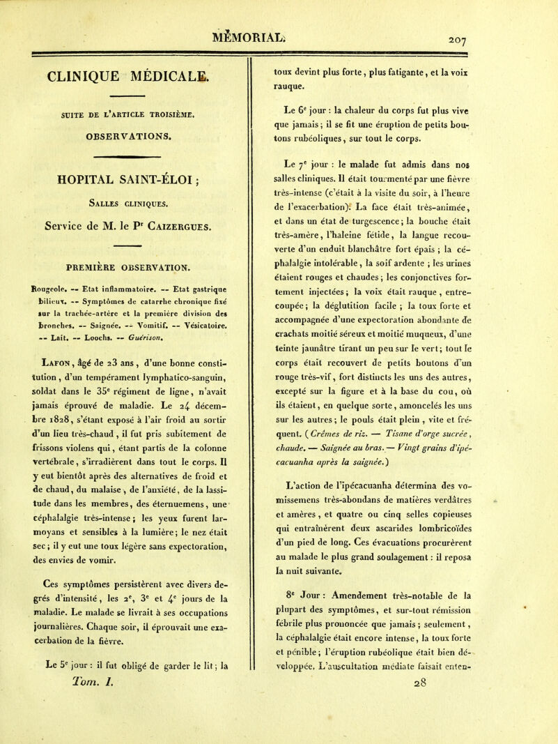 CLINIQUE MÉDICALE. SUITE DE l'article TROISIÈME, OBSERVATIONS. HOPITAL SAINT-ÉLOI ; Salles cliniques. Service de M. le P' Caizergues. PREMIÈRE OBSERVATION. Rougeole, — Etat inflammatoire. — Etat gastrique bilieux. -- Symptômes de catarrhe chronique fixe' lur la trache'e-artère et la première division des Ironches. — Saigiie'e. -- Vomitif. — Ve'sicatoife. Lait. ~ Loochs. — Guerison, Lafon , âgé de 28 ans , d'aune bonne consti- tution , d'un tempérament lymphatico-sanguin, soldat dans le 35^ régiment de ligne, n'avait jamais éprouvé de maladie. Le 2^ décem- bre 1828, s'étant exposé à l'air froid au sortir d'^un lieu très-chaud , il fut pris subitement de frissons violens qui, étant partis de la colonne vertébrale, s'irradièrent dans tout le corps. II y eut bientôt après des alternatives de froid et de chaud, du malaise , de l'anxiété, de la lassi- tude dans les membres, des éternuemens, une céphalalgie très-intense ; les yeux furent lar- moyans et sensibles à la lumière ; le nez était sec ; il y eut une toux légère sans expectoration, des envies de vomir. Ces symptômes persistèrent avec divers de- grés d'intensité , les 2^, 3^ et 4' jours de la maladie. Le malade se livrait à ses occupations journalières. Chaque soir, il éprouvait une exa- cerbalion de la fièvre. Le 5* jour : il fut obligé de garder le lit ; la Tom. 1. toux devint plus forte, plus fatigante, et la voix rauque. Le 6^ jour : la chaleur du corps fut plus vive que jamais ; il se fit une éruption de petits bou- tons rubéoliques, sur tout le corps. Le 7' j.our : le malade fut admis dans nos salles cliniques. Il était tourmenté par une fièvre très-intense (c'était à la visite du soir, à l'heure de l'exacerbation). La face était très-animée, et dans un état de turgescence ; la bouche était très-amère, l'haleine fétide, la langue recou- verte d'un enduit blanchâtre fort épais ; la cé- phalalgie intolérable, la soif ardente ; les urines étaient rouges et chaudes ; les conjonctives for- tement injectées ; la voix était rauque , entre- coupée ; la déglutition facile ; la toux forte et accompagnée d'une expectoration abondante de crachats moitié séreux et moitié muqueux, d'une teinte jaunâtre tirant un peu sur le vert; tout le corps était recouvert de petits boulons d'^un rouge très-vif, fort distincts les uns des autres, excepté sur la figure et à la base du cou, où ils étaient, en quelque sorte, amoncelés les uns sur les autres ; le pouls était plein , vite et fré- quent. ( Crèmes de riz. — Tisane d'orge sucrée, chaude, — Saignée au Iras.— Vingt grains d'ipé- eacuanha après la saignée.^ L'action de l'ipécacuanha détermina des vo- missemens très-abondans de matières verdâtres et amères, et quatre ou cinq selles copieuses qui entrahîèrent deux ascarides lombricoïdes d'un pied de long. Ces évacuations procurèrent au malade le plus grand soulagement : il reposa la nuit suivante. 8' Jour: Amendement très-notable de la plupart des symptômes, et sur-tout rémission fébrile plus prononcée que jamais ; seulement, la céphalalgie était encore intense, la toux forte et pénible ; l'éruption rubéolique était bien dé- veloppée, L'auscultation médiate faisait cntea- 28