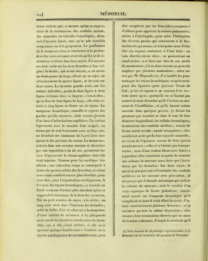 teîxite violette qui, à mesure qu'on se rappro- chait de la lenniiiaison des conduits aériens, des ampoules ou vésicules bronchiques, devcr nait d'un noir foncé, sans qu'on pût toutefois soupçonner un état gangréneux. Le gonflement de la muqueuse dang la continuité et la profon- deur des voies aériennes était tel, qu'il y avait di- minution évidente dans leur cavité. J'ai mesuré sur trois cadavres les deux bronches à leur ori- gine : la droite , qui terme moyen, a au uioins un demi-pouce de large, offrait sur un sujet, un rétrécissement de quatre lignes , et de trois sur deux autres. La bronche gauche avait, sur les mômes individus , perdu de deux lignes à deux lignes et demie dans sa largeur ; c'est-à-dire , qu'au lieu de huit lignes de large , elle était ré- duite à cinq lignes et demie ou six lignes. La muqueuse bronchique, ramollie et séparée des parties qu'elle recouvre , était comme formée d'un lacis d'arborisations capillaires. En raclant légèrement avec le manche d'un scalpel, ou même par le seul frottement avec un linge sec, on détachait des lambeaux de VepitkeUum mu- queux et des portions du corion. La muqueuse, enlevée dans une certaine étendue et desséchée par son exposition à un air sec, permettait en- core d'apercevoir le réseau capillaire dont elle était injectée. Comme pour les cartilages tra- chéaux , une coloration rouge se remarquait à toutes les parties solides des bronches; et même celte teinte semblait encore plus Identifiée, pour ainsi dire , avec l'organisation cartilagineuse. A l'origine des tuyaux bronchiques, se trouvait un fluide écumeux d'autant plus abondant qu'on se rapprochait davantage de la base des poumons. Sur un petit nombre de sujets , à la vérité , un sang noir était dans l'intérieur des bronches, mêlé de bulles d'air et adhérent à la muqueuse. J'étais curieux de m'assurer si la phlegmasie avait envahi les dernières ramifications des bron- ches , ou si elle s'était arrêtée, si elle avait éprouvé quelque modification à l'endroit où la lecture çaililagineuse de ces coaduits cesse, pour être remplacée par un tissu scléro-muqueux ; d'ailleurs pour apprécier la texture pulmonaire, même à l'état hygide , pour saisir l'intricatlon des diverses parties qui concourent à la for- mation des poumons, ce n'est point assez d'cto- dier ces organes seulement à l'état frais : en vain chercherait-on alors, en poursuivant un canal aérien, à se faire une idée de son mode de terminaison ; j'ai eu donc recours au procédé employé par plusieurs anatomistes, entre au- tres par M. Magendie (i). J'ai Insufflé les pou- mons par les tuyaux bronchiques; et après avoir placé des ligatures pour prévenir l'Issue de l'air, je les ai exposés à un courant d'air sec : trois jours après, quoiqu'ils ne se fussent pas conservés aussi distendus qu'ils l'étaient au mo- ment de l'insufflation , et qu'ils fussent même racornis dans quelques parties , je divisai les poumons par tranches et dans le sens de leur diamètre longitudinal; les cellules bronchiques, terminaisons des conduits aérifères, étaient de forme tantôt ovoïde , tantôt triangulaire ; elles semblaient avoir perdu leur capacité naturelle , en raison de l'épaisseur accrue de leurs parois membraneuses; celles-ci n'étaient pas transpa- rentes , mais d'une couleur bleue assez foncée ; cependant elles résistaient au point de soutenir une colonne de mercure assez forte que j'Intro- duisis par les bronches. Sur deux sujets , le métal ne put parvenir à l'extrémité des conduits aérifères; en les ouvrant avec précaution, je m'aperçus que l'obstacle mécanique qui arrêtait la colonne de mercure , était le résultat d'un corps organique de forme globuleuse, exacte- ment moulé sur l'ampoule bronchique qu'il remplissait et dont il avait dilaté la cavité. J'In- cisai successivement plusieurs bronches , et je reconnus partout la même disposition ; elles étaient à leur terminaison obturées par un amas de la même substance. J'acquis la certitude qu'il (i) Voir JouPHal de physiologie expérimentale, t. I ; Mémoire sur la structure du poumon de l'homme.