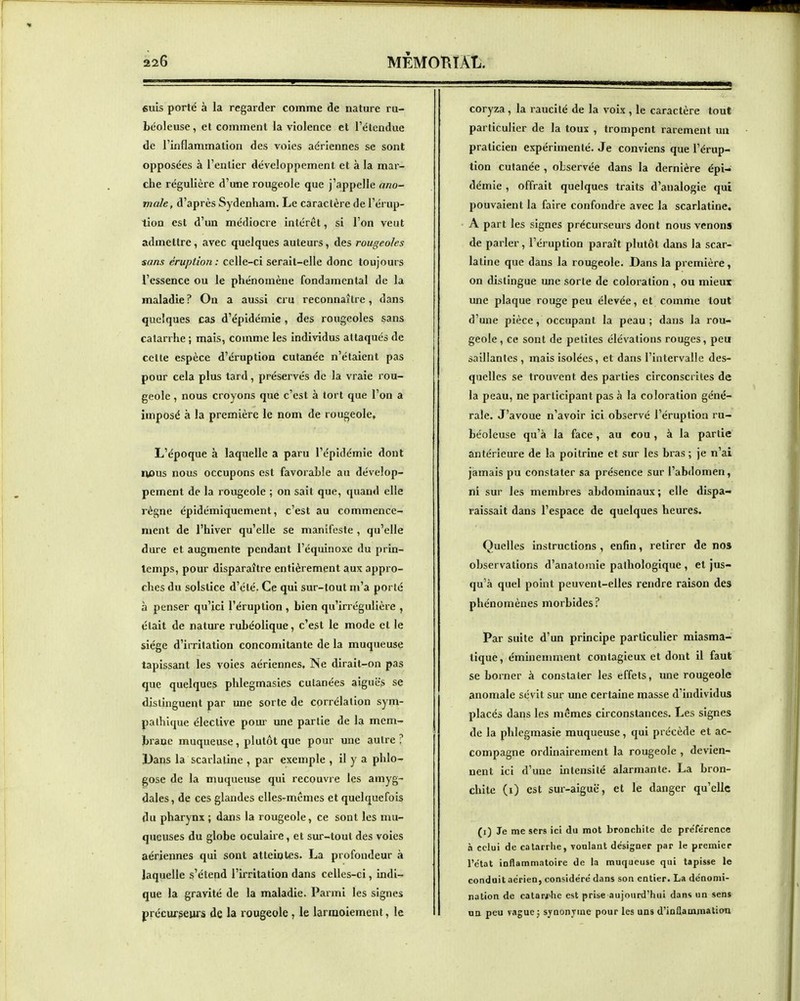 suis porté à la regarder comme de nature ru- béoleuse, et comment la violence et l'étendue de l'inflammation des voies aériennes se sont opposées à l'entier développement et à la mar- che régulière d'une rougeole que j'appelle ano- male, d'après Sydenham. Le caractère de l'érup- tion est d'un médiocre intérêt, si l'on veut admettre, avec quelques auteurs, des rougeoles sans éruption: celle-ci serait-elle donc toujours l'essence ou le phénomène fondamental de la maladie ? On a aussi cru reconnaître, dans quelques cas d'épidémie , des rougeoles sans catarrhe ; mais, comme les individus attaqués de cette espèce d'éruption cutanée n'étaient pas pour cela plus tard, préservés de la vraie rou- geole , nous croyons que c'est à tort que l'on a imposé à la première le nom de rougeole. L'époque à laquelle a paru l'épidémie dont i«îus nous occupons est favorable au dévelop- pement de la rougeole ; on sait que, quand elle régne épidémiquement, c'est au commence- ment de l'hiver qu'elle se manifeste , qu'elle dure et augmente pendant l'équinoxe du prin- temps, pour disparaître entièrement aux appro- ches du solstice d'été. Ce qui sur-tout m'a porté à penser qu'ici l'éruption , bien qu'irrégulière , était de nature rubéolique, c'est le mode et le siège d'irritation concomitante de la muqueuse tapissant les voies aériennes. Ne dirait-on pas que quelques phlegmasies cutanées aiguës se distinguent par une sorte de corrélation sym- pathique élective poui- une partie de la mem- brane muqueuse, plutôt que pour une autre ? Dans la scarlatine , par exemple , il y a phlo- gose de la muqueuse qui recouvre les amyg- dales, de ces glandes elles-mêmes et quelquefois du pharynx ; dans la rougeole, ce sont les mu- queuses du globe oculaire, et sur-tout des voies aériennes qui sont atteintes. La profondeur à laquelle s'étend l'irritation dans celles-ci, indi- que la gravité de la maladie. Parmi les signes précurseurs de la rougeole, le larmoiement, le coryza , la raucité de la voix , le caractère tout particulier de la tous , trompent rarement un praticien expérimenté. Je conviens que l'érup- tion cutanée , observée dans la dernière épi- démie , offrait quelques traits d'analogie qui pouvaient la faire confondre avec la scarlatine. A part les signes précurseurs dont nous venons de parler, l'éruption paraît plutôt dans la scar- latine que dans la rougeole. Dans la première, on distingue une sorte de coloration , ou mieux une plaque rouge peu élevée, et comme tout d'une pièce, occupant la peau ; dans la rou- geole , ce sont de petites élévations rouges, peu saillantes, mais isolées, et dans l'intervalle des- quelles se trouvent des parties circonscrites de la peau, ne participant pas à la coloration géné- rale. J'avoue n'avoir ici observé l'éruption ru- béoleuse qu'à la face, au cou, à la partie antérieure de la poitrine et sur les bras ; je n'ai jamais pu constater sa présence sur l'abdomen, ni sur les membres abdominaux ; elle dispa- raissait dans l'espace de quelques heures. Quelles instructions , enfin, retirer de nos observations d'anatoniie pathologique , et jus- qu'à quel point peuvent-elles rendre raison des phénomènes morbides? Par suite d'un principe particulier miasma- tique , éminemment contagieux et dont il faut se borner à constater les effets, une rougeole anomale sévit sur une certaine masse d'individus placés dans les mêmes circonstances. Les signes de la phlegmasie muqueuse, qui précède et ac- compagne ordinairement la rougeole , devien- nent ici d'une intensité alarmante. La bron- chite (i) est sur-aiguë, et le danger qu'elle (i) Je me sers ici du mot bronchite de pre'fe'rence a celui de cal.irrhe, voulant désigner par le premier l'état inflammatoire de la muqueuse qui tapisse le conduit aérien, considéré dans son entier. La dénomi- nation de catarftie est prise aujourd'hui dans un sens un peu vague j sjnonjuie pour les uns d'inflammation