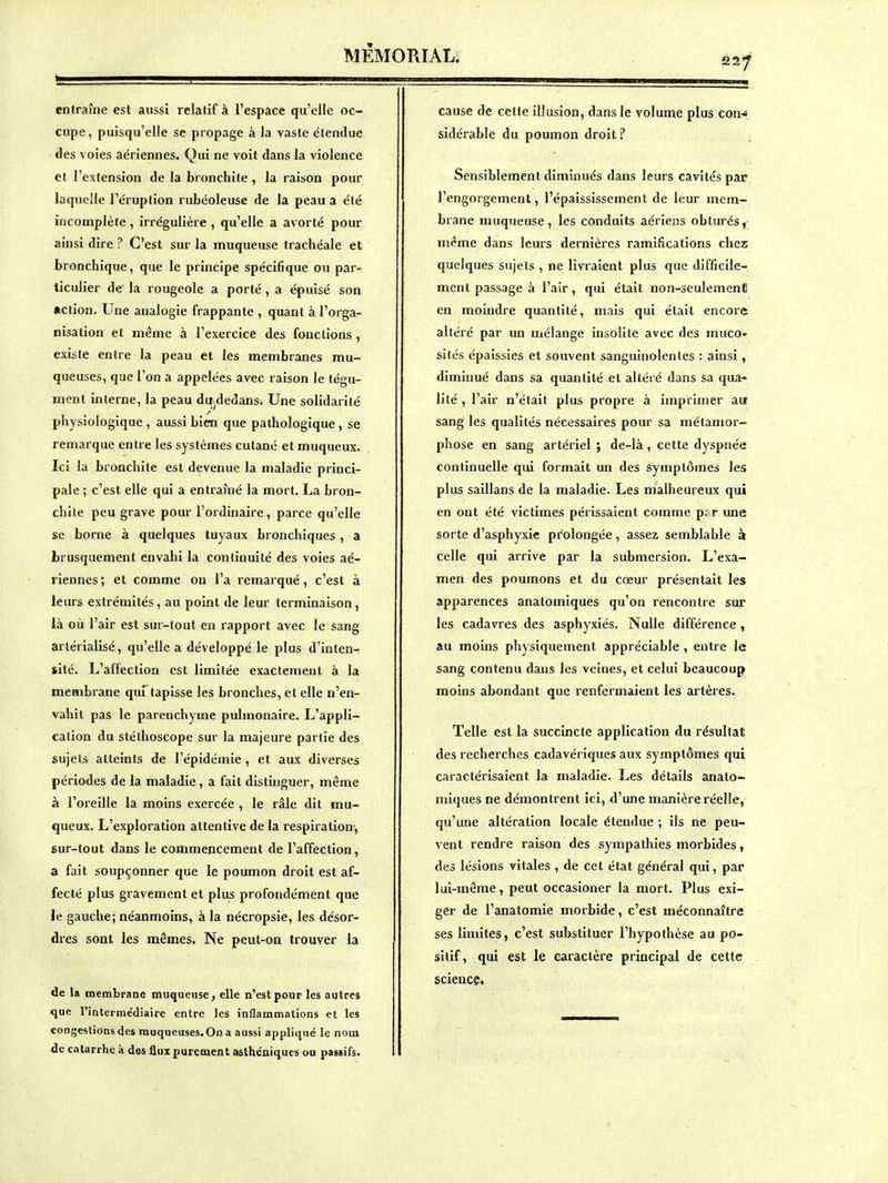 22^ entraîne est aussi relatif à l'espace qu'elle oc- cupe, puisqu'elle se propage à la vaste étendue des voies aériennes. Qui ne voit dans la violence et l'extension de la bronchite , la raison pour laquelle l'éruption rubéoleuse de la peau a été incomplète, irrégulière , qu'elle a avorté pour ainsi dire ? C'est sur la muqueuse trachéale et bronchique, que le principe spécifique ou par- ticulier de la rougeole a porté, a épuisé son Action. Une analogie frappante , quant à l'orga- nisation et même à l'exercice des fonctions , existe entre la peau et les membranes mu- queuses, que l'on a appelées avec raison le tégu- ment interne, la peau dii^dedanSi Une solidarité physiologique , aussi bien que pathologique , se remarque entre les systèmes cutané et muqueux. Ici la bronchite est devenue la maladie princi- pale ; c'est elle qui a entraîné la mort. La bron- chite peu grave pour l'ordinaire, parce qu'elle se borne à quelques tuyaux bronchiques , a brusquement envahi la continuité des voies aé- riennes ; et comme on l'a remarqué, c'est à leurs extrémités, au point de leur terminaison, là où l'air est sur-tout en rapport avec le sang artérialisé, qu'elle a développé le plus d'inten- sité. L'affection est limitée exactement à la membrane quTtapisse les bronches, et elle n'en- vahit pas le parenchyme pulmonaire. L'appli- cation du stéthoscope sur la majeure partie des sujets atteints de l'épidémie , et aux diverses périodes de la maladie, a fait distuiguer, même à l'oreille la moins exercée , le râle dit mu- queux. L'exploration attentive de la respiration-, sur-tout dans le commencement de l'affection, a fait soupçonner que le poumon droit est af- fecté plus gravement et plus profondément que le gauche; néanmoins, à la nécropsie, les désor- dres sont les mêmes. Ne peut-on trouver la de la membrane muqaeuse, elle n'est pour les autres que l'intermédiaire entre les inflammations et les congestions des muqueuses. On a aussi appliqué le nom de catarrhe à des flux purement asthéniques ou passifs. cause de cette illusion, dans le volume plus con-» sidérable du poumon droit ? Sensiblement diminués dans leurs cavités par l'engorgement, l'épaississement de leur mem- brane muqueuse, les conduits aériens obturés, même dans leurs dernières ramifications cher quelques sujets , ne livraient plus que difficile- ment passage à l'air, qui était non-seulement en moindre quantité, mais qui était encore altéré par un mélange insolite avec des muco- sités épaissies et souvent sanguinolentes : ainsi, diminué dans sa quantité et altéré dans sa qua- lité , l'air n'était plus propre à imprimer au sang les qualités nécessaires pour sa métamor- phose en sang artériel ; de-là, cette dyspnée continuelle qui formait un des symptômes les plus saillans de la maladie. Les malheureux qui en ont été victimes périssaient comme p; r une sorte d'asphyxie pifolongée, assez semblable à celle qui arrive par la submersion. L'exa- men des poumons et du cœur présentait les apparences anatomiques qu'on rencontre sur les cadavres des asphyxiés. Nulle différence , au moins physiquement appréciable , entre le sang contenu dans les veines, et celui beaucoup moins abondant que renfermaient les artères. Telle est la succincte application du résultai des recherches cadavériques aux symptômes qui caractérisaient la maladie. Les détails anato- miques ne démontrent ici, d'une manière réelle, qu'une altération locale étendue ; ils ne peu- vent rendre raison des sympathies morbides, des lésions vitales , de cet état général qui, par lui-même, peut occasioner la mort. Plus exi- ger de l'anatomie morbide, c'est méconnaître ses limites, c'est substituer l'hypothèse au po- sitif, qui est le caractère principal de cette science.