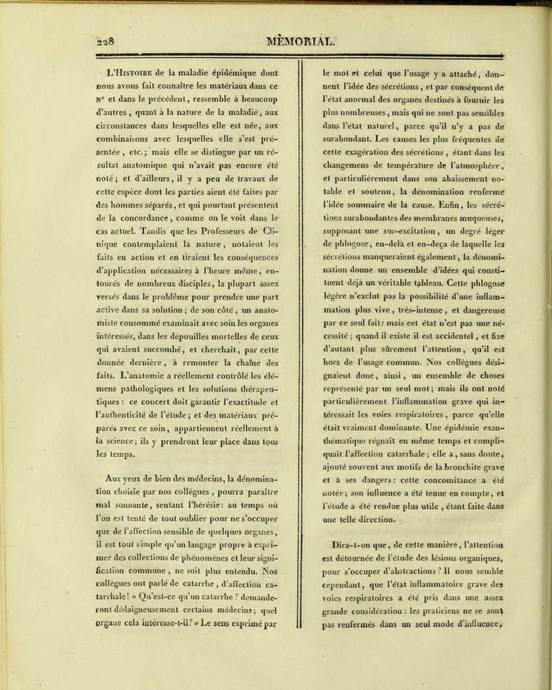 L'Histoire de la maladie épidémique dont nous avons fait connaître les matériaux dans ce N et dans le précédent, ressemble à beaucoup d'autres , quant à la nature de la maladie, aux circonstances dans lesquelles elle est née, aux combinaisons avec lesquelles elle s'est pré- sentée , etc. ; mais elle se distingue par un ré- sultat anatomique qui n'avait pas encore été noté ; et d'ailleurs, il y a peu de travaux de cette espèce dont les parties aient été faites par des hommes séparés, et qui pourtant présentent de la concordance, comme on le voit dans le cas actuel. Tandis que les Professeurs de Cli- nique contemplaient la nature , notaient les faits en action et en tiraient les conséquences d'application nécessaires à l'heure même, en- tourés de nombreux disciples, la plupart assez rersés dans le problême pour prendre une part active dans sa solution ; de son côté , un anato- miste consommé examinait avec soin les organes intéressés, dans les dépouilles mortelles de ceux qui avaient succombé, et cherchait, par cette donnée dernière, à remonter la chaîne des faits. L'anatomie a réellement contrôlé les élé- mens pathologiques et les solutions thérapeu- tiques : ce concert doit garantir l'exactitude et l'authenticité de l'étude; et des matériaux pré- parés avec ce soin, appartiennent réellement à la science; ils y prendront leur place dans tous les temps. Aux yeux de tien des médecins, la dénomina- tion choisie par nos collègues , pourra paraître mal sonnante, sentant l'hérésie: au temps où l'on est tenté de tout oublier pour ne s'occuper que de l'affection sensible de quelques organes, il est tout simple qu'un langage propre à expri- mer des collections de phénomènes et leur signi- fication commune , ne soit plus entendu. Nos collègues ont parlé de catarrhe , d'affection ca- tarrhale! « Qu'est-ce qu'un catarrhe ? demande- ront dédaigneusement certains médecins ; quel orgaue cela ialéressc-t-il? » Le sens exprimé par le motet celui que l'usage y a attaché, don- nent l'idée des sécrétions , et par conséquent de l'état anormal des organes destinés à fournir les plus nombreuses, mais qui ne sont pas sensibles dans l'état naturel, parce qu'il n'y a pas de surabondant. Les causes les plus fréquentes de cette exagéiation des sécrétions , étant dans les changemens de température de l'atmosphère, et particulièrement dans son abaissement no- table et soutenu, la dénomination renferme l'idée sommaire de la cause. Enfin, les sécré- tions surabondantes des membranes muqueuses, supposant une sur-excitation, un degré léger de phlogose, en-delà et en-deça de laquelle les sécrétions manqueraient également, la dénomi- nation donne un ensemble d'idées qui consti- tuent déjà un véritable tableau. Cette phlogose légère n'exclut pas la possibilité d'une inflam- mation plus vive , très-intense , et dangereuse par ce seul fait; mais cet état n'est pas une né- cessité ; quand il existe il est accidentel, et fixe d'autant plus sûrement l'attention, qu'il est hors de l'usage commun. Nos collègues dési- gnaient donc, ainsi, un ensemble de choses représenté par un seul mot; mais ils ont note particulièrement l'inflammation grave qui in- téressait les voies respiratoires, parce qu'elle était vraiment dominante. Une épidémie exan- thématique régnait en même temps et compli-< quait l'affection catarrhale ; elle a , sans doute, ajouté souvent aux motifs de la bronchite grave et à ses dangers : cette concomitance a été iiotée ; son influence a été tenue en compte, et l'étude a été rendue plus utile , étant faite dans une telle direction. Dira-t-on que , de cette manière, l'attention est détournée de l'élude des lésions organiques, pour s'occuper d'abstractions ? 11 nous semble cependant, que l'état Inflammatoire grave des voies respiratoires a été pris dans une assez grande considération : les praticiens ne se sont pas renfermés dans un seul mode d'influence,