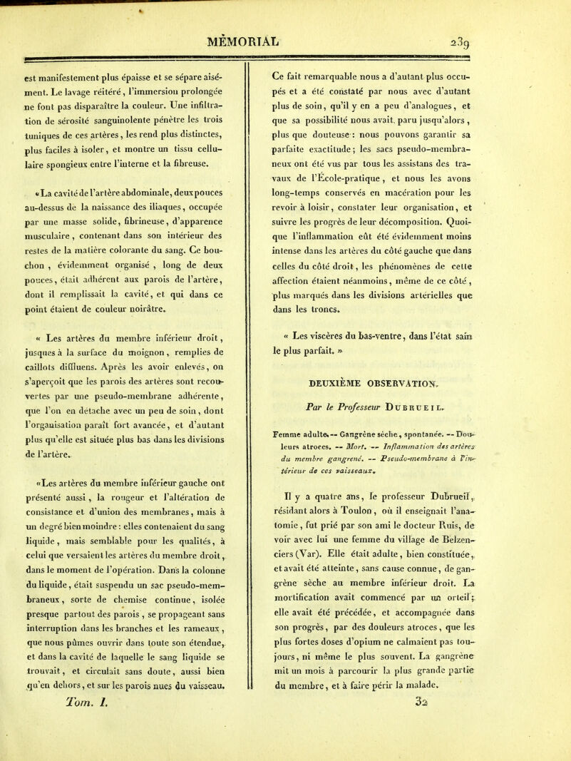 est manifestement plus épaisse et se sépare aisé- ment. Le lavage réitéré, l'immersion prolongée ne font pas disparaître la couleur. Une infiltra- tion de sérosité sanguinolente pénètre les trois tuniques de ces artères, les rend plus distinctes, plus faciles à isoler, et montre un tissu cellu- laire spongieux entre l'interne et la fibreuse. «La cavité de l'artère abdominale, deuxpouces au-dessus de la naissance des iliaques, occupée par une masse solide, fibrineuse, d'apparence musculaire , contenant dans son intérieur des restes de la matière colorante du sang. Ce bou- chon , évidemment organisé , long de deux pouces, était adhérent aux parois de l'artère, dont il remplissait la cavité, et qui dans ce point étaient de couleur noirâtre, « Les artères du membre inférieur droit, jusques à la sui face du moignon , remplies de caillots diffluens. Après les avoir enlevés, on s'aperçoit que les parois des artères sont recoi»- vertes par une pseudo-membrane adhérente, que l'on en détache avec un peu de soin, dont l'organisation paraît fort avancée, et d'autant plus qu'elle est située plus bas dans les divisions de l'artère. «Les artères du membre inférieur gauche ont présenté aussi, la rougeur et l'altération de consistance et d'union des membranes, mais à un degré bien moindre : elles contenaient du sang liquide , mais semblable pour les qualités, à celui que versaient les artères du membre droit, dans le moment de l'opération. Dans la colonne du liquide, était suspendu un sac pseudo-mem- braneux , sorte de chemise continue, isolée presque partout des parois , se propageant sans interruption dans les branches et les rameaux , que nous pûmes ouvi'ir dans toute son étendue,, et dans la cavité de laquelle le sang liquide se trouvait, et circulait sans doute, aussi bien (qu'en dehors, et sur les parois nues du vaisseau. Tom. I. Ce fait remarquable nous a d'autant plus occu- pés et a été constaté par nous avec d'autant plus de soin, qu'il y en a peu d'analogues, et que sa possibilité nous avait, paru jusqu'alors , plus que douteuse : nous pouvons garantir sa parfaite exactitude ; les sacs pseudo-membra- neux ont été vus par tous les assistans des tra- vaux de l'Ecole-pratique , et nous les avons long-temps conservés en macération pour les revoir à loisir, constater leur organisation, et suivre les progrès de leur décomposition. Quoi- que l'inflammation eût été évidemment moins intense dans les artères du côté gauche que dans celles du côté droit, les phénomènes de celle affection étaient néanmoins, même de ce côté, plus marqués dans les divisions artérielles que dans les troncs. « Les viscères du bas-ventre, dans l'état sain le plus parfait. » DEUXIÈME OBSERVATION. Par le Professeur DuBKUElL. Femme adulte.— Gangrène sèche, spontane'e. — Dou^ leurs atroces. — Mort. Inflammation dts artères du membre gangrené. — Pseudo-membrane à V'nir térieiu- de ces vaisseaux^ Il y a quatre ans, le professeur Dubrueilp résidant alors à Toulon , où il enseignait l'ana^ tomie, fut prié par son ami le docteur Ruis, de voir avec lui une femme du village de Belzen- ciers(Var), Elle était adulte, bien constituée,, et avait été atteinte, sans cause connue, de gan- grène sèche au membre inférieur droit. La mortification avait commencé par ujî orteil; elle avait été précédée, et accompagnée dans son progrès, par des douleurs atroces, que les plus fortes doses d'opium ne calmaient pas tou- jours, ni même le plus souvent. La gangrène mit un mois à parcourir la plus grande partie du membre, et à faire périr la malade» 3^