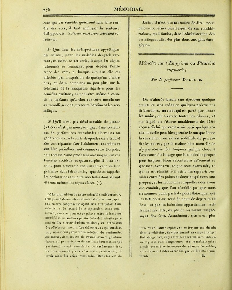 ceux que ces remèdes guérissent sans faire ren- dre des vers, il faut appliquer la sentence d'Hippocratc : Natui am morborum ostendunt cu- rationes. 5 Que dans les indispositions apyrétiques des enfans , pour les maladies desquels sur- tout , ce mémoire est écrit, lorsque les signes rationnels se réunissent pour décéîer l'exis- tence des vers, et lorsque sur-tout elle est attestée par l'expulsion de quelqu'un d'entre eux, on doit, comptant un peu plus sur la tolérance de la muqueuse digeslive pour les remèdes excitans, et peut-être même à cause de la tendance qu'a chez eux cette membrane au ramollissement, prescrire hardiment les ver- mifuges. 6° Qu'il n'est pas déraisonnable de penser ( et ceci n'est pas nouveau) que, dans certains cas de perforations intestinales ulcéreuses ou gangréncuses, à la suite desquelles on a trouvé des vers répandus dans l'abdomen , ces animaux ont bien pu influer, soit comme cause éloignée, soit comme cause prochaine mécanique, sur ces funestes accidens, et qu'au surplus il n'est be- soin , pour concevoir une juste frayeur de leur présence dans l'économie , que de se rappeler les perforations toujours mortelles dont ils ont clé eux-mêmes les agens directs (x), (i)La proposition de notre estimable collaborateur, nous parait devoir élt e cntoudae dans ce sens, ((ne : ■une cicarre gangreneuse ayant lieu aux parois d'un intestin, et le travail de sa séparation étant com- mencé, des vers peuvent se glisser entre le lambeau mortifié et les surfaces périlouéales de l'intestin per- foré et des circonvolutions voisines, en détruisant des adhérences encore fort délicates, et qui auraient pu, néanmoins, réparer la solution de continuité. J)c même, dans les cas de ramollissement gélalini- forme, qui pourraient avoir une issue heureuse, et qui guérissent souvent, sans doute, delà même manière, les vers peuvent perforer la masse gélatineuse, et sortir ainsi des Toiçs iotcstinales. Dans les cas de Enfin , il n'est pas nécessaire de dire , pour quiconque saisira bien l'esprit de ces considé- rations, qu'il faudra, dans l'administration des vermifuges, aller des plus doux aux plus éner- giques. Mémoire sur l'Empyème ou Pleurésie suppurée; Par le professeur D E L P E C H, On n'aborde jamais sans éprouver quelque crainte et sans redouter quelques préventions défavorables, un sujet qui est passé par toutes les mains, qui a exercé toutes les plumes, et sur lequel on s'écarte notablement des idées reçues. Celui qui croit avoir saisi quelque vé- rité nouvelle peut bien prendre le ton que donne la conviction ; mais il est si difficile de persua- der les autres, que la crainte bien naturelle de n'y pas réussir, ôle toujours quelque chose à l'assurance du langage que la conviction propre peut inspirer. Nous raconterons naïvement ce que nous avons vu, ce que nous avons fait, ce qui en est résulté. S'il existe des rapports sen- sibles entre des points de doctrine qui nous sont propres, et les inductions auxquelles nous avons été conduit, que l'on n'oublie pas que nous ne sommes point parti du point théorique; que les faits nous ont servi de point de départ et de base , et que les inductions appartiennent réel- lement aux faits, ou plutôt ressortent unique- ment des faits. Assurément, rien n'est plus l'une et de l'antre espèce, en se frayant un chemin dans le péritoine, ils y deviennent un corps étranger fort dangereux ; ils y entraînent les matières inlciti nales , tout aussi dangereuses: et si la maladie prinT ripale pouvait avoir encore des chaneis favorables, elles seraient toutes anéanties par ce funeste tvtiue- ment. D.