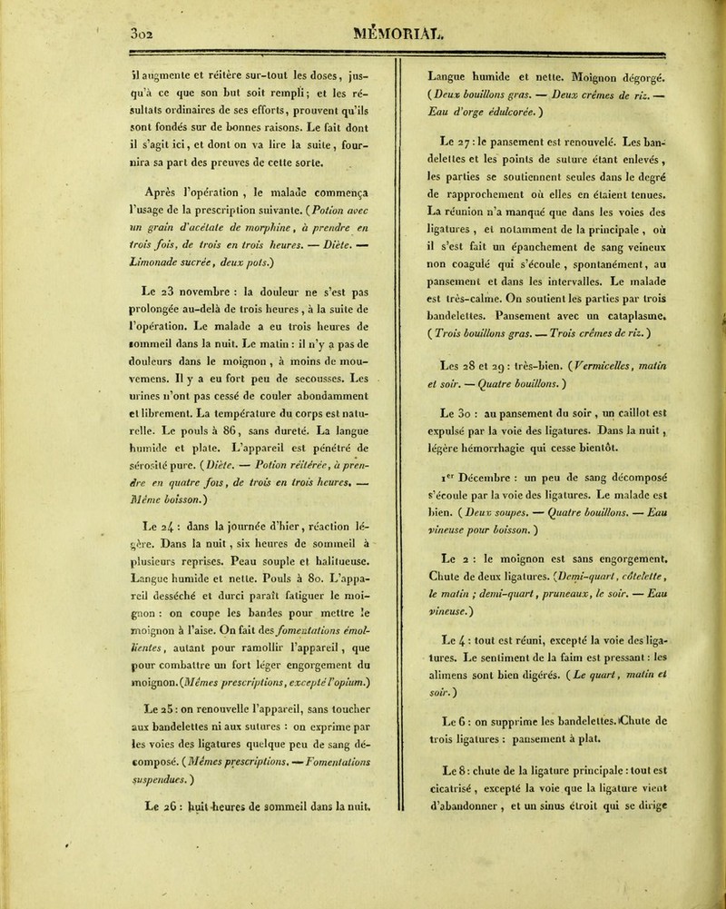 il augmente et réitère sur-tout les doses, jus- qu'à ce que son but soit rempli; et les ré- i5ulla(s ordinaires de ses efforts, prouvent qu'ils sont fondés sur de bonnes raisons. Le fait dont il s'agit ici, et dont on va lire la suite, four- nira sa part des preuves de cette sorte. Après l'opération , le malade commença l'usage de la prescription suivante. {Potion at^ec lin grain d'ucélate de morphine, à prendre en trois fois, de trois en trois heures. — Diète. — Limonade sucrée, deux pots.) Le 23 novembre : la douleur ne s'est pas prolongée au-delà de trois heures, à la suite de l'opération. Le malade a eu trois heures de iommeil dans la nuit. Le matin : il n'y a pas de douleurs dans le moignon , à moins de mou- vemcns. Il y a eu fort peu de secousses. Les urines n'ont pas cessé de couler abondamment et librement. La température du corps est natu- relle. Le pouls à 86, sans dureté. La langue humide et plate. L'appareil est pénétré de sérosilé pure. {Diète. — Potion réitérée, à pren- dre en quatre fois, de trois en trois heures, Même boisson.) Le 24 : dans la journée d'hier, réaction lé- î;(^re. Dans la nuit , six heures de sommeil à plusieurs reprises. Peau souple et halitueuse. Langue humide et nette. Pouls à 80. L'appa- reil desséché et durci paraît fatiguer le moi- gnon : on coupe les bandes pour mettre le moignon à l'aise. On fait des fomentations émol- Uentes, autant pour ramollir l'appareil , que pour combattre un fort léger engorgement du moignon. (Mêmes prescriptions, exceptéVopium.) Le : on renouvelle l'appareil, sans toucher aux bandelettes ni aux sutures : on exprime par les voies des ligatures quelque peu de sang dé- composé. {Mêmesprescriptions, Fomentations suspendues. ) Le i6 : Uuit'lieures de sommeil dans la nuit. Langue humide et nette. Moignon dégorgé. ( Deux bouillons gras. — Deux crèmes de riz,, — Eau d'orge édulcorée, ) Le 27 : le pansement est renouvelé. Les ban- delettes et les points de suture étant enlevés, les parties se soutiennent seules dans le degré de rapprochement où elles en étaient tenues. La réunion n'a manqué que dans les voies des ligatures , et notamment de la principale , où il s'est fait un épanchement de sang veineux non coagulé qm s'écoule, spontanément, au pansement et dans les intervalles. Le malade est très-calme. On soutient les parties par trois bandelettes. Pansement avec un cataplasme. ( Trois bouillons gras. — Trois crèmes de riz. ) Les 28 et 29 : très-bien. {Vermicelles, matin et soir. — Quatre bouillons. ) Le 3o : au pansement du soir , un caillot est expulsé par la voie des ligatures. Dans la nuit, légère hémorrhagie qui cesse bientôt. i^' Décembre : un peu de sang décomposé s'écoule par la voie des ligatures. Le malade est bien. {Deur, soupes. — Quatre bouillons. — Eau vineuse pour boisson. ) Le 2 : le moignon est sans engorgement. Chute de deux ligatures. {Demi-quart, côtelette, le matin ; demi-quart, pruneaux, le soir. — Eau vineuse.) Le 4 : tout est réuni, excepté la voie des liga- tures. Le sentiment de la faim est pressant : les alimens sont bien digérés. ( Le quart, matin ei soir. ) Le 6 : on supprime les bandelettes. »Chute de trois ligatures : pansement à plat. Le 8 : chute de la ligature principale : tout est cicatrisé , excepté la voie que la ligature vient d'abandonner , et un sinus étroit qui se dirige