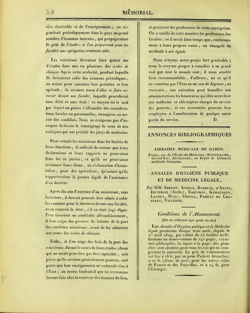 vice charitable et de l'enseignement ; on ré- pandrait périodiquement dans le pays un grand nombre d'hommes instruits , qui propageraient le goût de l'élude ; et ton préparerait pour les facultés une agrégation vraiment utile. Les ministrans devraient faire quatre ans d'études dans une ou plusieurs des écoles de clinique. Après cette scolarité, pendant laquelle ils devraieent subir des examens périodiques , au moins pour constater leur présence et leur aptitude , ils seraient tenus d'aller se faire re- cevoir devant une faculté, laquelle procéderait sans délai et sans frais : ce moyen est le seul par lequel on puisse s'affranchir des considéra- tions locales ou personnelles, étrangères au mé- rite des candidats. Nous ne craignons pas d'in- voquer là-dessus le témoignage de ceux de nos collègues qui ont présidé des jurys de médecine. Pour retenir les ministrans dans les limites de leurs fonctions , il suffirait de statuer que leurs déclarations et leurs rapports ne pourraient faire foi en justice ; et qu'ils ne pouiraient actionner leurs cliens , en réclamation d'hono- raires , pour des opérations , qu'autant qu'ils rapporteraient la preuve légale de l'assistance d'un docteur. Après dix ans d'exercice d'un ministrant, sans forfaiture, il devrait pouvoir être admis à subir les examens pour le doctorat devant une faculté, et en recevoir le titre , s'il en était jugé digne. Pour favoriser un semblable affranchissement, il faut exiger des preuves de latinité de la part des candidats ministrans , avant de les admettre aux cours des écoles de clinique. Enfin , si l'on exige des frais de la part des im'mslrans, durant le cours de leurs études : chose qui ne serait peut-être pas fort équitable , soit parce qu'ils seraient généralement pauvres, soit parce que leur enseignement ne coûterait rien à l'Etat ; au moins faudrait-il que les versemens fussent faits chez le receveur des finances du lieu, et préserver les professeurs de celte corruption. On a souillé de cette manière les professeurs des facultés ; et il serait bien temps que, conformé- ment à leurs propres vœux , on changeât de méthode à cet égard. Nous croyons notre projet fort praticable ; nous le croyons propre à remédier à un grand mal que tout le monde sent ; il nous semble bien recommandable , d'ailleurs , en ce qu'il ne constitue pas l'Etat en un sou de dépense ; au contraire , son exécution peut bonnifier aux administrations les honoraires qu'elles accordent aux médecins et chirurgiens chargés du service des pauvres ; et ces économies peuvent être employées à l'amélioration de quelque autre partie du service. D. ANNONCES BIBLIOGRAPHIQUES. LIBRAIRIE MÉDICALE DE GABON. Paris, rm' de l'Ecole-de-Médecine; Montpellier, Grnnd'Rue; BRUXELLES, au Dépôt de Librairie médicale Irançaisc. ANNALES D'HYGIÈNE PUBLIQUE ET DE MÉDECINE LÉGALE, Par MM. Adelon, Andral, Barruel, d'Arcet, Devergie (Ali'h.) , EsQuiROL, Keraudren, Leuret, Marc, Orfjla, Parent du Cua- TELET, ViLLERMÉ. Conditions de l'Abonnement. (On ne s'abonne que pour un an.) Les Annales d Hygiène publique et de Médecine légale paraissent chaque trois mois, depuis le i^' avril 182g, par cahier de i5 feuilles in-8, formant un demi-volume de 24.0 pages, carac- tère philosophie, Sa lignes à la page; des plan- ches sont ajoutées pour tous les cas qui en com- portent la nécessite. Le prix de l'abonnement est fixé à x8 fr. par an pour Paris et lii uxclles ; à 21 iv. {franc de port ) pour les autres villes de France et des Pays-Bas, et à 24 fr. pour l'Etranger.