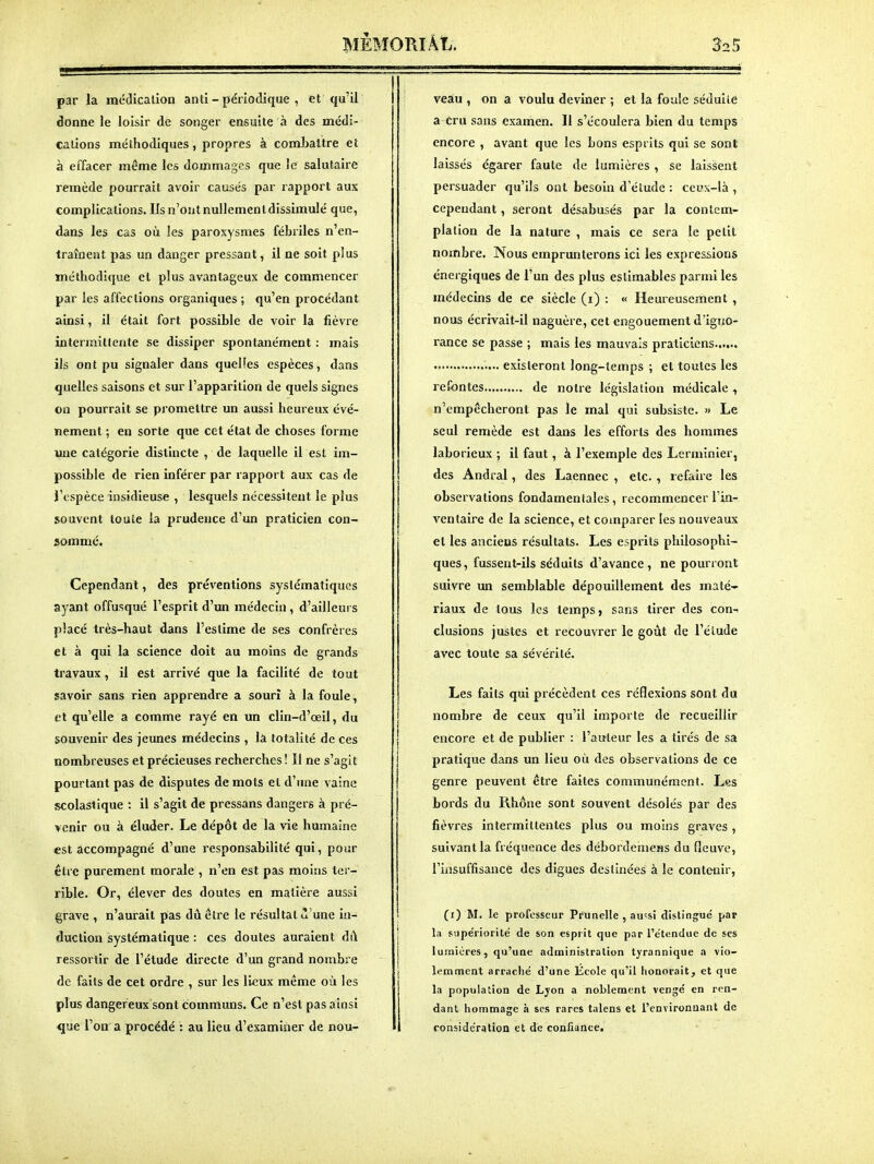 par la médication anti - périodique , et qu'il donne le loisir de songer ensuite à des médi- cations méthodiques, propres à combattre et à effacer même les dommages que le salutaire remède pourrait avoir causés par rapport aux complications. Ils n'ont nullement dissimulé que, dans les cas où les paroxysmes fébriles n'en- traînent pas un danger pressant, il ne soit plus méthodique et plus avantageux de commencer par les affections organiques ; qu'en procédant ainsi, il était fort possible de voir la fièvre intermittente se dissiper spontanément : mais ils ont pu signaler dans quelFes espèces, dans quelles saisons et sur l'apparition de quels signes on pourrait se promettre un aussi heureux évé- nement ; en sorte que cet état de choses forme une catégorie distincte , de laquelle il est im- possible de rien inférer par rapport aux cas de l'espèce insidieuse , lesquels nécessitent le plus souvent toute la prudence d'un praticien con- sommé. Cependant, des préventions systématiques ayant offusqué l'esprit d'un médecin , d'ailleurs placé très-haut dans l'estime de ses confrères et à qui la science doit au moins de grands travaux, il est arrivé que la facilité de tout savoir sans rien apprendre a souri à la foule, et qu'elle a comme rayé en un clin-d'œil, du souvenir des jeunes médecins , là totalité de ces nombreuses et précieuses recherches! Il ne s'agit pourtant pas de disputes de mots et d'une vaine scolastique : il s'agit de pressans dangers à pré- venir ou à éluder. Le dépôt de la vie humaine «st accompagné d'une responsabilité qui, pour être purement morale , n'en est pas moins ter- rible. Or, élever des doutes en matière aussi grave , n'aurait pas dùelre le résultat ù'une in- duction systématique : ces doutes auraient dû ressortir de l'étude directe d'un grand nombre de faits de cet ordre , sur les lieux même où les plus dangereux sont communs. Ce n'est pas ainsi que l'on a procédé : au lieu d'examiner de nou- veau , on a voulu deviner ; et la foule séduite a Cru sans examen. Il s'écoulera bien du temps encore , avant que les bons esprits qui se sont laissés égarer faute de lumières , se laissent persuader qu'ils ont besoin d'éludé : ceux-là , cependant, seront désabusés par la contem- plation de la nature , mais ce sera le petit nombre. Nous emprunterons ici les expressions énergiques de l'un des plus estimables parmi les médecins de ce siècle (i) : « Heureusement , nous écrivait-il naguère, cet engouement d'igno- rance se passe ; mais les mauvais praticiens...... existeront long-temps ; et toutes les refontes de notre législation médicale , n'empêcheront pas le mal qui subsiste. » Le seul remède est dans les efforts des hommes laborieux ; il faut, à l'exemple des Lerminier, des Andral, des Laennec , etc. , refaire les observations fondamentales, recommencer l'in- ventaire de la science, et comparer les nouveaux et les anciens résultats. Les esprits philosophi- ques, fussent-ils séduits d'avance, ne pourront suivre im semblable dépouillement des maté riaux de tous les temps > sans tirer des con- clusions justes et recouvrer le goût de l'élude avec toute sa sévérité. Les faits qui précèdent ces réflexions sont du nombre de ceux qu'il importe de recueillir encore et de publier : l'auteur les a tirés de sa pratique dans un lieu où des observations de ce genre peuvent être faites communément. Les bords du Rhône sont souvent désolés par des fièvres intermittentes plus ou moins graves , suivant la fréquence des débordemeas du fleuve, l'insuffisance des digues destinées à le contenir, (i) M. le professeur Pruaelle , au'îsi distingué par la supériorité de son esprit que par rétendue de ses lumières, qu'une administration tyrannique a vio- lemment arr.iclié d'une Ecole qu'il honorait, et que la population de Lyon a noblement vengé en ren- dant hommage à ses rares talens et l'environnant de 1 considération et de conHance.