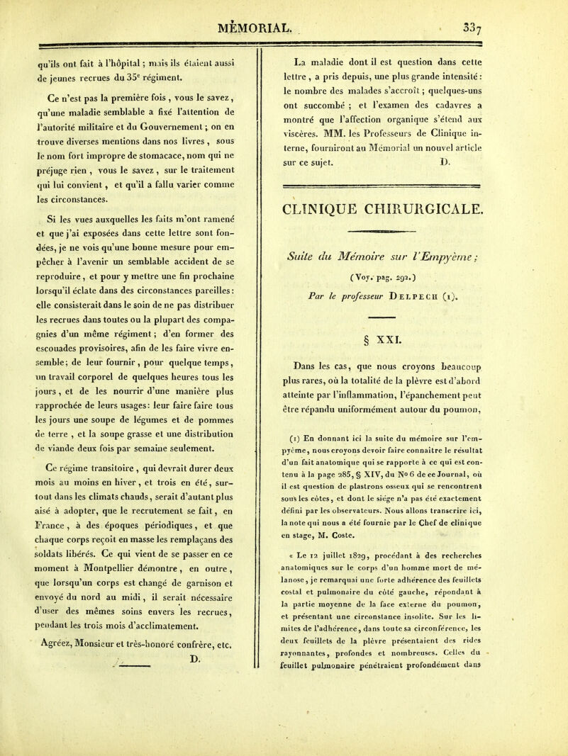 qu'ils ont fait à l'hôpital ; mais ils élaienl aussi de jeunes recrues du 35' régiment. Ce n'est pas la première fois , vous le savez, qu'une maladie semblable a fixé l'attention de l'autorité militaire et du Gouvernement on en trouve diverses mentions dans nos livres , sous le nom fort impropre de stomacace, nom qui ne préjuge rien , vous le savez , sur le traitement qui lui convient, et qu'il a fallu varier comme les circonstances. Si les vues auxquelles les faits m'ont ramené et que j'ai exposées dans cette lettre sont fon- dées, je ne vois qu'une bonne mesure pour em- pêcher à l'avenir un semblable accident de se reproduire , et pour y mettre une fin prochaine lorsqu'il éclate dans des circonstances pareilles: elle consisterait dans le soin de ne pas distribuer les recrues dans toutes ou la plupart des compa- gnies d'un même régiment ; d'en former des escouades provisoires, afin de les faire vivre en- semble; de leur fournir , pour quelque temps, un travail corporel de quelques heures tous les jours, et de les nourrir d'une manière plus rapprochée de leurs usages: leur faire faire tous les jours une soupe de légumes et de pommes de terre , et la soupe grasse et une distribution de viande deux fois par semaine seulement. Ce régime transitoire , qui devrait durer deux mois au moins en hiver, et trois en été, sur- tout dans les climats chauds, serait d'autant plus aisé à adopter, que le recrutement se fait, en France , à des époques périodiques, et que chaque corps reçoit en masse les remplaçans des soldats libérés. Ce qui vient de se passer en ce moment à Montpellier démontre, en outre , que lorsqu'un corps est changé de garnison et envoyé du nord au midi, il serait nécessaire d'user des mêmes soins envers les recrues, pendant les trois mois d'acclimatement. Agréez, Monsieur et très-honoré confrère, etc. B. La maladie dont il est question dans cette lettre , a pris depuis, une plus grande intensité: le nombre des malades s'accroît ; quelques-uns ont succombé ; et l'examen des cadavres a montré que l'affection organique s'étend aux viscères. MM. les Professeurs de Clinique in- terne, fourniront au Mémorial un nouvel article sur ce sujet. D. CLINIQUE CHIRURGICALE. Suite du Mémoire sur l'Empy-ème; ( Voy. pag. 292.) Par le professeur DelpECH (i). § XXI. Dans les cas, que nous croyons beaucoup plus rares, où la totalité de la plèvre est d'abord atteinte par l'inflammation, l'épanchement peut être répandu uniformément autour du poumon, (i) Ea donnant ici la suite du mémoire sur l'em- pycme, nous croyons devoir faire connaître le résultat d'un fait anatomique qui se rapporte h ce qui est con- tenu à la page 285, § XIV, du No 6 de ce Journal, où il est question de plastrons osseux qui se rencontrent sons les côtes, et dont le siège n'a pas été exactement défini par les observateurs. Nous allons transcrire ici, la note qui nous a été fournie par le Chef de clinique en stage, M. Coste, <t Le 12 juillet 182g, procédant à des recherches anatomiqucs sur le corps d'un homme mort de mé- lanosc, je remarquai une forte adhérence des feuillets costal et pulmonaire du côté gauche, répondant à la partie moyenne de la face externe du poumon, et présentant une circonstance insolite. Sur les li- mites de l'adhérence, dans toute sa circonférence, les deux feuillets de la plèvre présentaient des rides rayonnantes, profondes et nombreuses. Celles du - feuillet pulmonaire pénétraient profondément dans