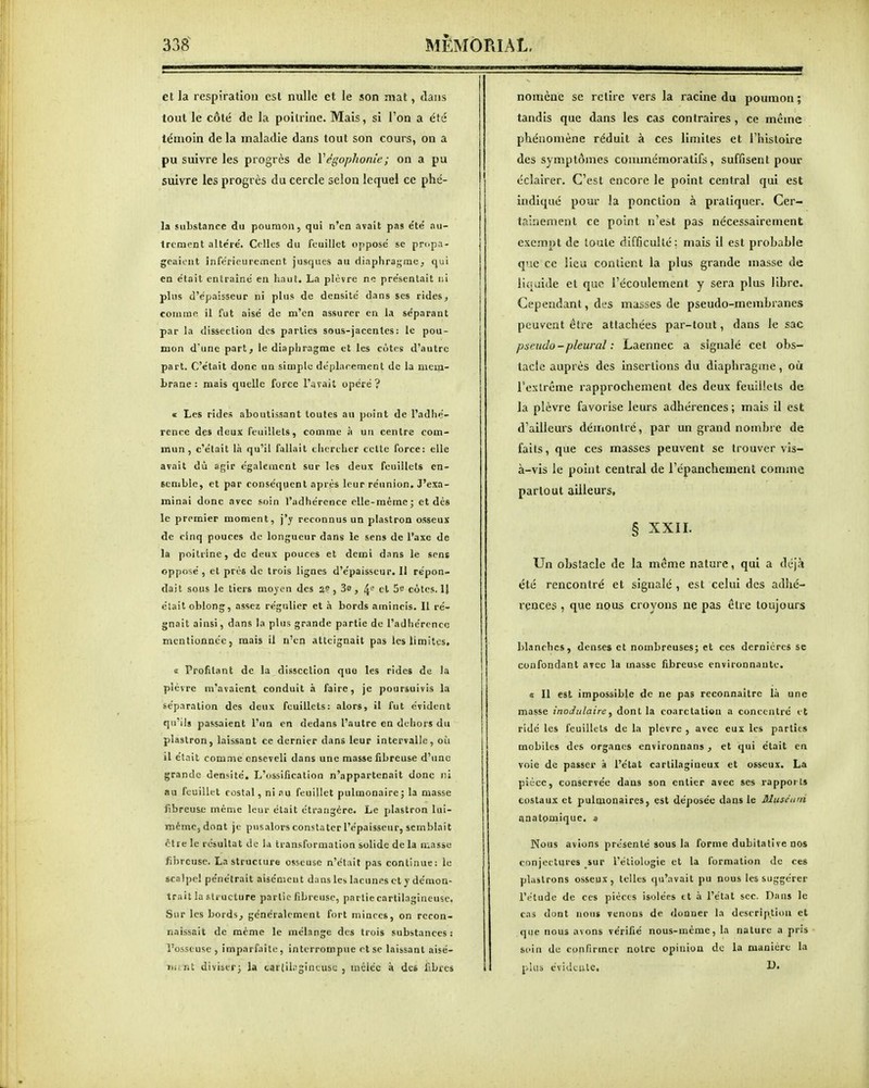 et la respiration csl nulle et le son mat, dans tout le côté de la poitrine. Mais, si l'on a été témoin de la maladie dans tout son cours, on a pu suivre les progrès de Végophonie; on a pu suivre les progrès du cercle selon lequel ce phé- la substance du poumon, qui n'en avait pas été au- trement altéré. Celles du feuillet opposé se propa- geaient ïnférieurement jusques au diaphrajjrae, qui en était entraîné en haut. La plùvre ne présentait ni plus d'épaisseur ni plus de densité dans ses rides, coiume il fut aisé de m'en assurer en la séparant par la dissection des parties sous-jacentes: le pou- mon d'une part, le diaphragme et les cotes d'autre part. C'était donc un simple de'plarement de la mem- brane : mais quelle force l'avait opéré? « Les rides aboutissant toutes au point de l'adhé- rence de» deux Feuillets, comme h. un centre com- mun, c'était liî qu'il fallait chercher celle force: elle avait dû af;lr également sur les deux feuillets en- semble, et par conséquent après leur réunion. J'exa- minai dune avec soin l'adhérence elle-même; et dès le premier moment, j'y reconnus un plastron osseux de cinq pouces de longueur dans le sens de l'axe de la poitrine, de deux pouces et demi dans le sens opposé, et près de trois lignes d'épaisseur. Il répon- dait sous le tiers moyen des 2? , 3a , 4*^ et 5e cotes. IJ était oblong, assez régulier et a. bords amincis. 11 ré- gnait ainsi, dans la plus grande partie de l'adhérence mentionnée, mais il n'en atteignait pas les limites. ï Profitant de la dissection quo les rides de la plèvre m'avaient conduit .H faire, je poursuivis la séparation des deux feuillets: alors, il fut évident qu'ils passaient l'un en dedans l'autre en dehors du plastron, laissant ce dernier dans leur intervalle, oîi il était comme enseveli dans une masse fibreuse d'une grande densité. L'ossification n'appartenait donc ni nu feuillet costal, ni au feuillet pulmonairej la masse fibreuse même leur était étrangère. Le plastron lui- même, dont je pusalors constater l'épaisseur, semblait être le résultat de la transformation solide de la masse fibreuse. La structure osseuse n'était pas continue: le scalpel pénétrait aisément dans les lacunes et y démon- trait la structure partie fibreuse, partie cartilagineuse. Sur les bords, généralement fort minces, on recon- naissait de même le mélange des trois substances: l'osseuse , imparfaite, interrompue et se laissant aisé- iiunt diviser; la tar(il;:gintusc , mciéc à des libres nomène se retire vers la racine du poumon ; tandis que dans les cas contraires , ce même phénomène réduit à ces limites et l'iiistoire des symptômes commémoratifs, suffisent pour éclairer. C'est encore le point central qui est indiqué pour la ponction à pratiquer. Cer- tainement ce point n'est pas nécessairement exempt de toute difficullé: mais il est probable que ce lieu contient la plus grande masse de liquide et que l'écoulement y sera plus libre. Cependant, des masses de pseudo-membranes peuvent être attachées par-tout, dans le sac pseudo - pleural : Laennec a signalé cet obs- tacle auprès des insertions du diaphragme, où Texlrême rapprochement dès deux feuilicls de la plèvre favorise leurs adhérences ; mais il est d'ailleurs dèiriontré, par un grand nombre de faits, que ces masses peuvent se trouver vis- à-vis le point central de l'épanchement comme partout ailleurs, § XXII. Un obstacle de la même nature, qui a déjà été rencontré et signalé , est celui des adhé- rences , que nous croyons ne pas être toujours blanches, denses et nombreuses; et ces dernières se confondant avec la masse fibreuse environnante, « 11 est impossible de ne pas reconnaitrc l.i une masse inodulaire, dont la coarctatiou a concentré et ridé les feuillets de la plèvre , avec eux les parties mobiles des organes environnans , et qui était en voie de passer à l'état cartilagineux et osseux, La pièce, conservée dans son entier avec ses rapport» costaux et pulmonaires, est déposée dans le Sluséurn anatomique. a Nous avions présenté sous la forme dubitative nos conjectures sur Tétiologie et la formation de ces plastrons osseux, telles qu'avait pu nous les suggérer l'étude de ces pièces isolées tt a l'état sec. Dans le cas dont nous venons de donner la description et que nous avons vérifié nous-mème, la nature a pris soin de confirmer notre opinion de la manière la plus évideule.