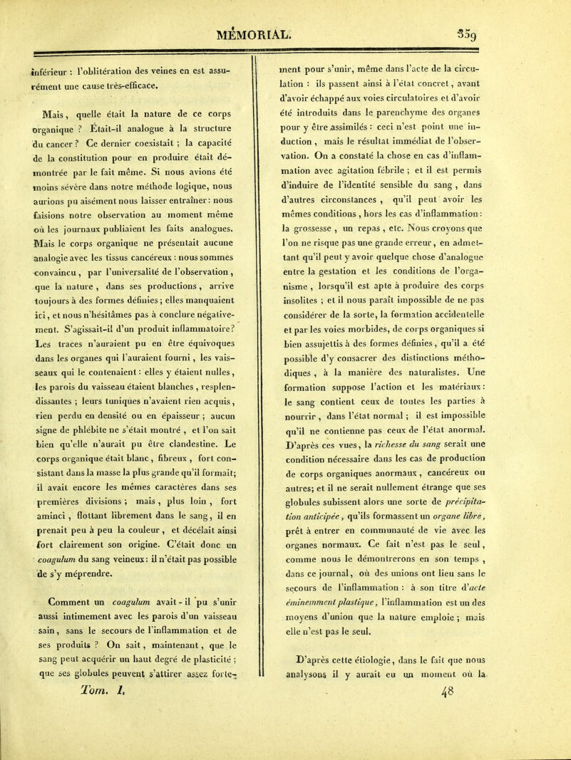 inférieur : roblltération des veines en est assu- rément une cause très-efficace. Mais, quelle était la nature de ce corps organique ? Etait-il analogue à la structure du cancer ? Ce dernier coexistait ; la capacité de la constitution pour en produire était dé- montrée par le fait même. Si nous avions été moins sévère dans notre méthode logique, nous aurions pu aisément nous laisser entraîner: nous faisions notre observation au moment même où les journaux publiaient les faits analogues. Mais le corps organique ne présentait aucune analogie avec les tissus cancéreux : nous sommes convaincu , par l'universalité de l'observation , que la nature , dans ses productions , arrive toujours à des formes définies ; elles manquaient ici, et nous n'hésitâmes pas à conclure négative- ment. S'agissait-il d'un produit inflammatoire? Les traces n'auraient pu en être équivoques dans les organes qui l'auraient fourni, les vais- seaux qui le contenaient : elles y étaient nulles, les parois du vaisseau étaient blanches , resplen- dissantes ; leurs tuniques n'avaient rien acquis, rien perdu en densité ou en épaisseur ; aucun signe de phlébite ne s'était montré , et l'on sait bien qu'elle n'aurait pu cire clandestine. Le corps organique était blanc, fibreux , fort con- sistant dans la masse la plus grande qu'il formait; il avait encore les mêmes caractères dans ses premières divisions ; mais , plus loin , fort aminci , flottant librement dans le sang, il en prenait peu à peu la couleur , et décelait ainsi fort clairement son origine. C'était donc un coagulum du sang veineux : U n'était pas possible de s'y méprendre. Comment un coagulum avait - il pu s'unir aussi intimement avec les parois d'un vaisseau sain, sans le secours de l'inflammation et de ses produits ? On sait, maintenant, que le sang peut acquérir un haut degré de plasticité ; que ses giobules peuvent s'attirer assez forte-;. Tom. L ment pour s'unir, même dans l'acte de la circu- lation : ils passent ainsi à l'élal concret, avant d'avoir échappé aux voies circulatoires et d'avoir été introduits dans le parenchyme des organes pour y être assimilés : ceci n'est point une in- duction , mais Je résultat immédiat de l'obser- vation. On a constaté la chose en cas d'inflam- mation avec agitation fébrile ; et il est permis d'induire de l'identité sensible du sang , dans d'autres circonstances , qu'il peut avoir les mêmes conditions , hors les cas d'inflammation : la grossesse , un repas , etc. Nous croyons que l'on ne risque pas une grande erreur, en admet- tant qu'il peut y avoir quelque chose d'analogue entre la gestation et les conditions de l'orga- nisme , lorsqu'il est apte à produire des corps insolites ; et il nous paraît impossible de ne pas considérer de la sorte, la formation accidentelle et par les voies morbides, de coj ps organiques si bien assujettis à des formes définies, qu'il a été possible d'y consacrer des distinctions métho- diques , à la manière des naturalistes. Une formation suppose l'action et les matériaux : le sang contient ceux de toutes les parties à nourrir , dans l'état normal ; il est impossible qu'il ne contienne pas ceux de l'état anormal. D'après ces vues, la richesse du sang serait une condition nécessaire dans les cas de production de corps organiques anormaux, cancéreux ou autres; et il ne serait nullement étrange que ses globules subissent alors une sorte de précipita- tion anticipée, qu'ils formassent un organe Hère, prêt à entrer en communauté de vie avec les organes normaux. Ce fait n'est pas le seul, comme nous le démontrerons en son temps , dans ce journal, où des unions ont lieu sans le secours de l'inflammation : à son titre à^acte éminemment plastique, l'inflammation est un des moyens d'union que la nature emploie ; mais elle n'est pas le seul. D'après cette étiologîe, dans le fait que nous analysons il y aurait eu un mouicut où la. 48