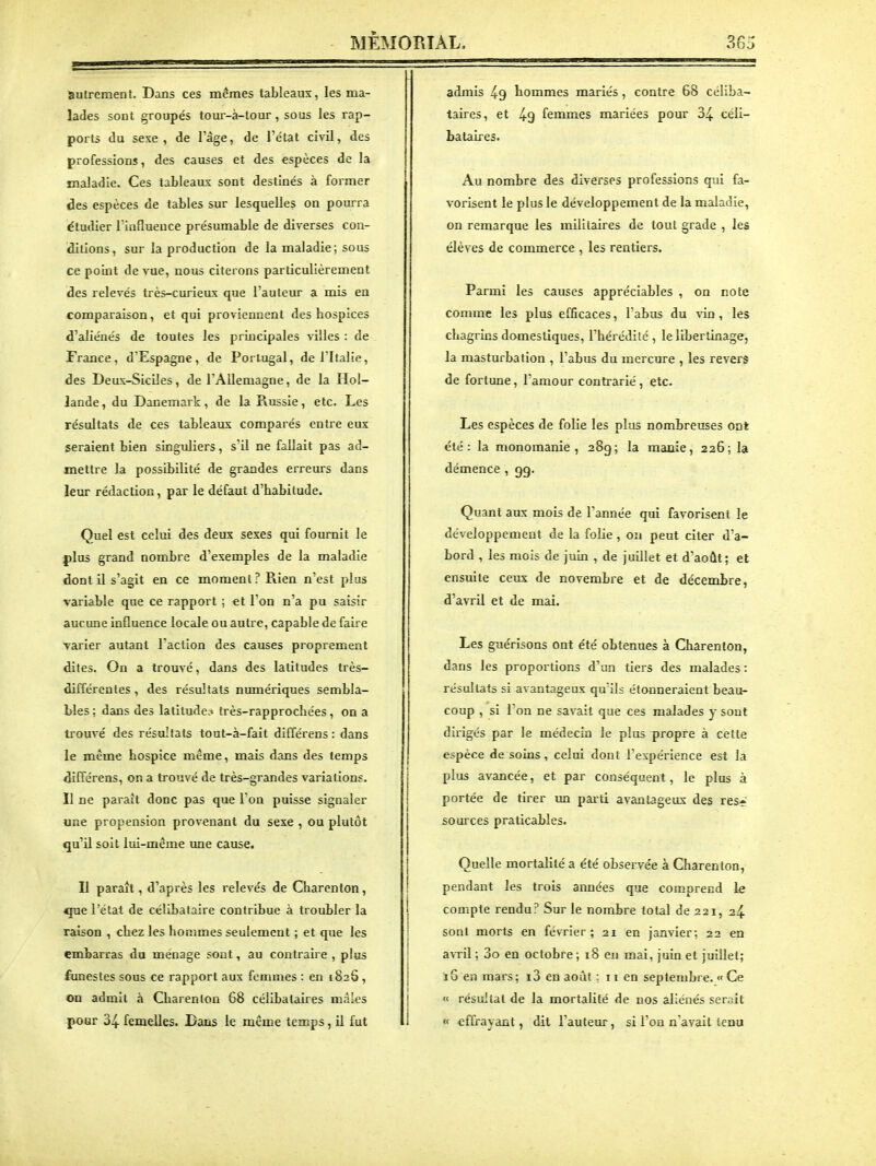 autrement. Dans ces mêmes tableaux, les ma- lades sont groupés toui-à-tour, sous les rap- ports du sexe, de l'âge, de l'état civil, des professions, des causes et des espèces de la maladie. Ces tableaux sont destinés à former des espèces de tables sur lesquelles on pourra étudier l'influeuce présumable de diverses con- idltions, sur la production de la maladie; sous ce point de vue, nous citerons particulièrement des relevés très-curieux que l'auteur a mis en comparaison, et qui proviennent des hospices d'aliénés de toutes les principales villes : de France, d'Espagne , de Portugal, de l'Italie, des Deux-Siciles, de l'Allemagne, de la Hol- lande , du Danemark, de la Russie, etc. Les résultats de ces tableaux comparés entre eux seraient bien singuliers, s'il ne fallait pas ad- mettre la possibilité de grandes erreurs dans leur rédaction, par le défaut d'habitude. Quel est celui des deux sexes qui fournit le plus grand nombre d'exemples de la maladie dont il s'agit en ce moment? Rien n'est plus variable que ce rapport ; et Ton n'a pu saisir aucune influence locale ou autre, capable de faire varier autant l'action des causes proprement dites. On a trouvé, dans des latitudes très- différentes , des résultats numériques sembla- bles ; dans des latitude.» très-rapprochées, on a trouvé des résultats tout-à-fait différens : dans le même hospice même, mais dans des temps différens, on a trouvé de très-grandes variations. Il ne paraît donc pas que I on puisse signaler une propension provenant du sexe , ou plutôt qu'il soit lui-même une cause. Il paraît, d'après les relevés de Charenton , que l'état de célibataire contribue à troubler la raison , chez les hommes seulement ; et que les embarras du ménage sont, au contraire , plus funestes sous ce rapport aux femmes : en 1826, on admit à Charenton 68 célibataires mâles pour 34 femelles. Bans le même temps, il fut admis 49 hommes mariés , contre 68 céliba- taires, et 49 femmes mariées pour 34 céli- bataires. Au nombre des diverses professions qui fa- vorisent le plus le développement de la maladie, on remarque les militaires de tout grade , les élèves de commerce , les rentiers. Parmi les causes appréciables , on note comme les plus efficaces, l'abus du vin, les chagrins domestiques, l'hérédité, le libertinage, la masturbation , l'abus du mercure , les revers de fortune, l'amour contrarié , etc. Les espèces de folie les plus nombreuses ont été: la monomanie, 28g; la manie, 226; la démence , gg. Quant aux mois de Tannée qui favorisent le développement de la folie , on peut citer d'a- bord , les mois de juin , de juillet et d'août; et ensuite ceux de novembre et de décembre, d'avril et de mai. Les guérisons ont été obtenues à Charenton, dans les proportions d'un tiers des malades: résultats si avantageux qu'ils étonneraient beau- coup , si l'on ne savait que ces malades y sont dirigés par le médecin le plus propre à cette espèce de soins, celui dont l'expérience est la plus avancée, et par conséquent, le plus à portée de tirer un pai-ti avantageux des res* sources praticables. Quelle mortalité a été observée à Charenton, pendant les trois années que comprend le compte rendu? Sur le nombre total de 221, 24 sont morts en fé\Tier ; 21 en janvier; 22 en avTil ; 3o en octobre ; 18 en mai, juin et juillet; iS en mars; i3 en août ; 11 en septembre. « Ce « résultat de la mortalité de nos aliénés serait « effrayant, dit l'auteur, si l'on n'avait tenu