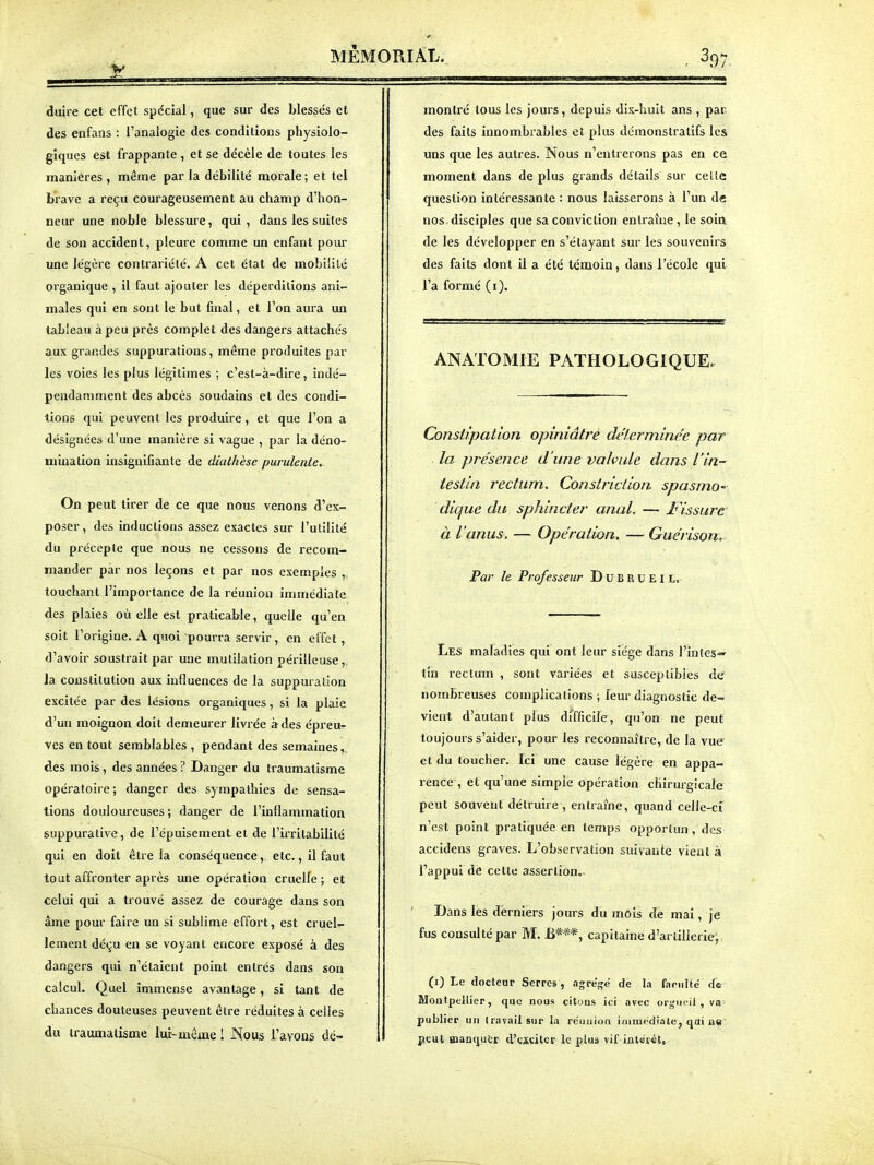 V duire cet effet spécial, que sur des blessés et des enfans : l'analogie des conditions physiolo- giques est frappante , et se décèle de toutes les manières, nnême parla débilité morale; et tel brave a reçu courageusement au champ d'hon- neur une noble blessure, qui, dans les suites de son accident, pleure comme un enfant pour une légère contrariété. A cet état de mobilité organique , il faut ajouter les déperditions ani- males qui en sont le but final, et l'on aura un tableau à peu près complet des dangers attachés aux grandes suppurations, même produites par les voies les plus légitimes ; c'est-à-dire, indé- pendamment des abcès soudains et des condi- tions qui peuvent les produire, et que l'on a désignées d'une manière si vague , par la déno- mination insignifiante de diathèse purulente. On peut tirer de ce que nous venons d'ex- poser, des inductions assez exactes sur l'utilité du précepte que nous ne cessons de recom- mander par nos leçons et par nos exem.ples , touchant l'importance de la réunion immédiate des plaies où elle est praticable, quelle qu'en soit l'origine. A quoi pourra servir, en effet, d'avoir soustrait par une mutilation périlleuse, la constitution aux influences de la suppuration excitée par des lésions organiques, si la plaie d'un moignon doit demeurer livrée à des épreu- ves en tout semblables , pendant des semaines, des mois, des années ? Danger du traumatisme opératoire; danger des sympathies de sensa- tions douloureuses ; danger de l'inflammation suppurative, de l'épuisement et de l'irritabilité qui en doit être la conséquence, etc., il faut tout affronter après une opération cruelle ; et celui qui a trouvé assez de courage dans son âme pour faire un si sublime effort, est cruel- lement déçu en se voyant encore exposé à des dangers qui n'étaient point entrés dans son calcul. Quel immense avantage, si tant de chances douteuses peuvent être réduites à celles du traumatisme lur-mcme ! Nous l'ayons dé- montré tous les jours, depuis dix-huit ans , par des faits innombrables et plus démonstratifs les uns que les autres. Nous n'entrerons pas en ce moment dans de plus grands détails sur celle question intéressante : nous laisserons à l'un de nos disciples que sa conviction entraîne , le soin de les développer en s'étayant sur les souvenirs des faits dont il a été témoin, dans l'école qui l'a formé (i). ANATOMIE PATHOLOGIQUE. Constipation opiniâtre déterminée par la présence d'une valvule dans l'in- testin rectum. Constriclion spasmo' dique du sphincter anal. — J^Yssure à l'anus. — Opération. — Guérison. Par le Professeur D u B R u E 11. Les maladies qui ont leur siège dans l'in(eS'» tin rectum , sont variées et susceptibles de nombreuses complications ; leur diagnostic de- vient d'autant plus difficile, qu'on ne peut toujours s'aider, pour les reconnaître, de la vue et du toucher. Ici une cause légère en appa- rence , et qu'une simple opération chirurgicale peut souvent détruire , entraîne, quand celle-ci n'est point pratiquée en temps opportun, des accidens graves. L'observation suivante vient à l'appui dè cette assertion. Dans les derniers jours du mois de mai, je fus consulté par M. B***, capitaine d'artillerie; (i) Le doctenr Serres, agre'ije' de la fariilte <fe Montpellier, que nous citons ici .nvec orgueil , va publier un travail sur la réunion immédiate, qai a^' peut aianqutr d'cscitcr le plus vif intér«È,