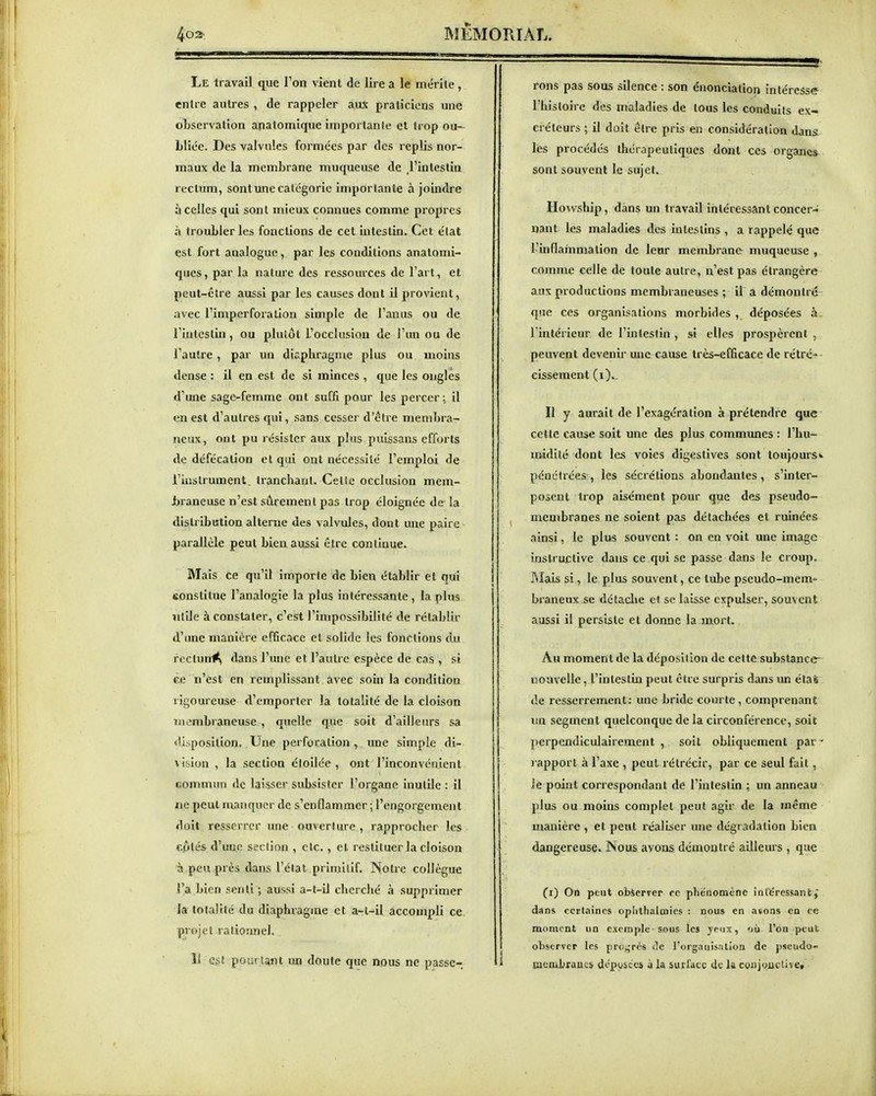 Le travail que l'on vient de lire a le mérite , entre autres , de rappeler aux praticiens une observation anatomique importanle et Irop ou- bliée. Des valvules formées par des replis nor- maux de la membrane muqueuse de l'intestin rectum, sontimecatégorie iniporlanle à joindre à celles qui sont mieux connues comme propres à troubler les fonctions de cet intestin. Cet état est fort analogue, par les conditions anatomi- ques, par la nature des ressources de l'art, et peut-être aussi par les causes dont il provient, avec l'imperforaLion simple de l'anus ou de l'intestin, ou plutôt l'occlusion de l'un ou de l'autre , par un diaphragme plus ou moins dense : il en est de si minces , que les ongles d'une sage-femme ont suffi pour les percer \ il en est d'autres qui, sans cesser d'être membra- neux, ont pu résister aux plus puissans efforts de défécation et qui ont nécessité l'emploi de l'instrument, tranchant. Cette occlusion mem- braneuse n'est sûrement pas trop éloignée de la distribution alterne des valvules, dont une paire parallèle peut bien aussi être continue. Mais ce qu'il importe de bien établir et qui eonstitue l'analogie la plus intéressante, la plus utile à constater, c'est l'impossibilité de rétablir d'une manière efficace et solide les fonctions du rectun^ dans l'une et l'autre espèce de cas , si ce n'est en remplissant avec soin la condition rigoureuse d'emporter la totalité de la cloison membraneuse , quelle que soit d'ailleurs sa <Usposition.. Une perforation , une simple di- vision , la section cloilée , ont l'inconvénient commun de laisser subsister l'organe inutile : il ne peut manquer de s'enflammer ; l'engorgement doit resserrer une ouverture , rapprocher les cptés d'une section , etc. , et restituer la cloison à peu près dans l'état primitif. Notre collègue l'a bien senti ; aussi a-t-il cherché à supprimer Ja totalité du diaphragme et a-t-il accompli ce projet rationnel. 11 c&t pourtant un doute que nous ne passe- rons pas sous silence : son énoncialion intéresse l'histoire des maladies de tous les conduits ex- créteurs ; il doit être pris en considération dans lés procédés thérapeutiques dont ces organes^ sont souvent le sujet. Ho^vship, dans un travail intéressant concer- nant les maladies des intestins , a rappelé que l'inflammation de leur membrane muqueuse , comme celle de toute autre, n'est pas étrangère aux productions membraneuses ; il a démontré que ces organisations morbides , déposées à l'intérieur de l'intestin , si elles prospèrent , peuvent devenir une cause très-efficace de rétré- cissement (i).- II y aurait de l'exagération à prétendre que cette cause soit une des plus communes : l'hu- midité dont les voies digestives sont toujours pénétrées, les sécrétions abondantes, s'inter- posent trop aisément pour que des pseudo- membranes ne soient pas détachées et ruinées ainsi, le plus souvent : on en voit une image instructive dans ce qui se passe dans le croup. Mais si, le plus souvent, ce tube pseudo-mem- braneux se détaclie et se laisse expulser, souvent aussi il persiste et donne la mort. Au moment de la déposition de cette substance- nouvelle , l'intestin peut être surpris dans un étafe de resserrement : une bride courte , comprenant un segment quelconque de la circonférence, soit perpendiculairement , soit obliquement par - rapport à l'axe , peut rétrécir, par ce seul fait, le point correspondant de l'intestin ; un anneau plus ou moins complet peut agir de la même manière , et peut réaliser une dégradation bien dangereuse. Nous avons, démontré ailleurs , que (i) On peut observer rc phénomène inléressant, dans certaines opiittialmies : nous en avons en re moment un exemple sous les yeux, 'lù l'on peut observer les pr(;i;rès (\c rorgauis.'itiori de pseiido- BieEubranes déposées à la surl'acc de la cyi)joiaciivet