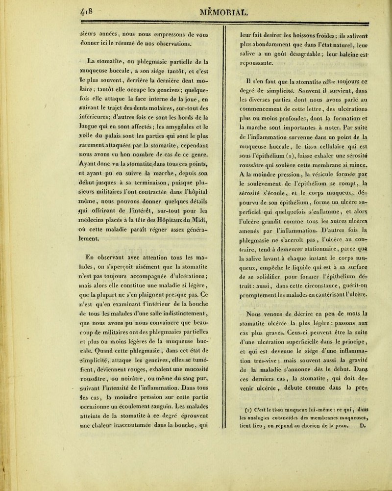 sieurs années., nous nous empressons de vous donner ici le résumé de nos observations. La stomalîte, ou phlegmasie partielle de la muqueuse buccale, a son siège tantôt, et c'est îe plus souvent, derrière la dernière dent mo- îaire; tantôt elle occupe les gencives; quelque- fois elle attaque la face interne de la joue, en suivant le trajet des dents molaires, sur-tout des inférieures ; d'autres fois ce sont les bords de la langue qui en sont affectés; les amygdales et le .ïoile du palais sont les parties qui sont le plus rarement attaquées par la stomatite, cependant nous avons vu bon nombre de cas de ce genre. Ayant donc vu la stomatite .dans tous ces points, et ayant pu en suivre la marche, depuis son début jusques à sa terminaison, puisque plu- sieurs militaires l'ont contractée dans l'hôpital même, nous pouvons donner quelques détails qui offriront de l'intérêt, sur-tout pour les médecins placés à la tête des Hôpitaux du Midi, où cette maladie paraît régner assez généra- lement. En observant avec allenlîon tous les ma- lades, on s'aperçoit aisément que la stomatite n'est pas toujours accompagnée d'ulcérations ; mais alors elle constitue une maladie si légère, <2ue la plupart ne s'en plaignent presque pas. Ce n'est qu'en examinant l'intérieur de la bouche de tous les malades d'une salle indistinctement, que nous avons pu nous convaincre que beau- f aup de militaires ont des phlegmasics partielles rl plus ou moins légères de la muqueuse buc- cale. Quand cette phlegmasie , dans cet état de simplicité, attaque les gencives, elles se tumé- fient, deviennent rouges, exhalent une mucosité roussâlre, ou noirâtre, ou même du sang pur, suivant l'intensité de l'inflammation. Dans tous ies cas, la moindre pression sur celte partie occasionne un écoulement sanguin. Les malades atteints de la stomatite à ce degré éprouvent «ne chaleur inaccoutumée dans la bouche, qui leur fait désirer les boissons froides ; ils salivent plus abondamment que dans l'état naturel, leur salive a un goût désagréable ; leur haleine csî- repoussante. Il s'en faut que la stomatite off-c toujours ce degré de simplicité. .Souvent il survient, dans les diverses parties dont nous avons parlé au commencement de cette lettre, des ulcérations plus ou moins profondes, dont la formation, et la marche sont importantes à noter. Par suite de l'inflammation survenue dans un point de la muqueuse buccale, le tissu cellulaire qui est sous l'épithélium fi), laisse exhaler une sérosité roussâtre qui soulève cette membrane si mince. A la moindre pression , la vésicule formée par le soulèvement de l'épithélium se rompt, la sérosité s'écoule, et le corps muqueux, dé- pourvu de son épilhéliuni, forme un ulcère su- perficiel qui quelquefois s'enflamme, et alors l'ulcère grandit comme tous les autres ulcères amenés par l'inflammation. D'autres fois la phlegmasie ne s'accroît pas , l'ulcère au con- traire, tend à demeurer stationnaire, parce qu« la salive lavant à chaque instant le corps mu- queux, empêche le liquide qui est à sa surface de se solidifier pour former l'épithélium dé- truit: aussi, dans cette circonstance, guérit-on promptement les malades eu cautérisant l'ulcère. Nous venons de décrire en peu de mots la stomatite ulcérée la plus légère : passons aux cas plus graves. Ceux-ci peuvent être la suite d'une ulcération superficielle dans le principe, cl qui est devenue le siège d'une inflamma- tion très-vive ; mais souvent aussi la gravité de la maladie s'annonce dès le début. Dans ces derniers cas , la stomatite , qui doit de- venir ulcérée, débute comme dans la prcr; (i) C'est le ti»su tniiqueiix lui-même: rc qui, dnns les analogies cutannïdt-s des membranes Diiiqueuses^ tient lieu , ou répond au choriuu de lu peau, D>