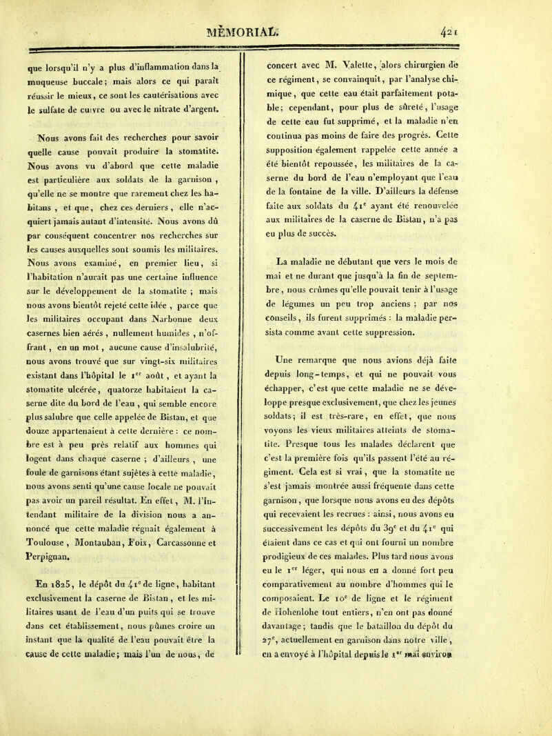 que lorsqu'il n'y a plus d'inflammation dans la muqueuse buccale; mais alors ce qui paraît réussir le mieux, ce sont les cautérisations avec le sulfate de cuivre ou avec le nitrate d'argent. Nous avons fait des recherches pour savoir quelle cause pouvait produire la stomatite. Nous avons vu d'abord que celte maladie est particulière aux soldats de la garnison , qu'elle ne se montre que rarement chez les ha- bilans , et que, chez ces derniers , elle n'ac- quiert jamais autant d'intensité. Nous avons dû par conséquent concentrer nos recherches sur îes causes auxquelles sont soumis les militaires. Nous avons examiné, en premier lieu, si l'habitation n'am-ait pas une certaine influence sur le développement de la stomatite ; mais nous avons bientôt rejeté cette idée , parce que les militaires occupant dans Narbonue deux casernes bien aérés , nullement humides , n'of- frant , en un mot, aucune cause d'inj.alubrité, nous avons trouvé que sur vingt-six militaires existant dans l'hôpital le i août , et ayant la stomatite ulcérée, quatorze habitaient la ca- serne dite du bord de l'eau , qui semble encore plussalubre que celle appelée de Bistan, et que douze appartenaient à celte dernière : ce nom- bre est à peu près relatif aux hommes qui logent dans chaque caserne ; d'ailleurs , une foule de garnisons étant sujètes à cette maladie, nous avons senti qu'une cause locale ne pouvait pas avoir un pareil résultat. En effet, M, l'In- tendant militaire de la division nous a an- noncé que cette maladie régnait également à Toulouse , Montauban, F oix, Carcassonne et Perpignan, En 182$, le dépôt du ^l'^de ligne, habitant exclusivement la caserne de Bistan , et les mi- litaires usant de l'eau d'un puits qui se trouve dans cet établissement, nous pûmes croire un instant que la qualité de l'eau pouvait être la wusc de cette maladie; mais l'un de nous, de concert avec M. Valette, 'alors chirurgien de ce régiment, se convainquit, par l'analyse chi- mique, que celte eau était parfaitement pota- ble; cependant, pour plus de sûreté, l'usage de cette eau fut supprimé, et la maladie n'en continua pas moins de faire des progrès. Cette Supposition également rappelée cette année a été bientôt repoussée, les militaires de la ca- serne du bord de l'eau n'employant que l'eau de la fontaine de la ville. D'ailleurs la défense faite aux soldats du ayant été renouvelée aux militaires de la caserne de Bistan, n'a pas eu plus de succès. La maladie ne débutant que vers le mois de mai et ne durant que jusqu'à la fin de septem- bre , nous crûmes qu'elle pouvait tenir à l'usage de légumes un peu trop anciens ; par nos conseils, ils furent supprimés : la maladie per- sista comme avant cette suppression. Une remarque que nous avions déjà faite depuis long-temps, et qui ne pouvait vous échapper, c'est que cette maladie ne se déve- loppe presque exclusivement, que chez les jeunes soldats; il est très-rare, en effet, que nous voyons les vieux militaires atteints de stoma- tite. Presque tous les malades déclarent que c'est la première fois qu'ils passent l'été au ré- giment. Cela est si vrai, que la stomatite ne s'est jamais montrée aussi fréquente dans cette garnison, que lorsque nous avons eu des dépôts qui recevaient les recrues : ainsi, nous avons eu successivement les dépôts du et du ^1 qui étaient dans ce cas et qui ont fourni un nombre prodigieux de ces malades. Plus tard nous avons eu le i*^^ léger, qui nous en a donné fort peu comparativement au nombre d'hommes qui le composaient. Le 10^ de ligne et le régiment de Hohenlohe tout entiers, n'en ont pas donné davantage; tandis que le bataillon du dépôt du 27', actuellement en garnison dans notre ville , en a envoyé à l'hôpital depuis le i mai «nviro»