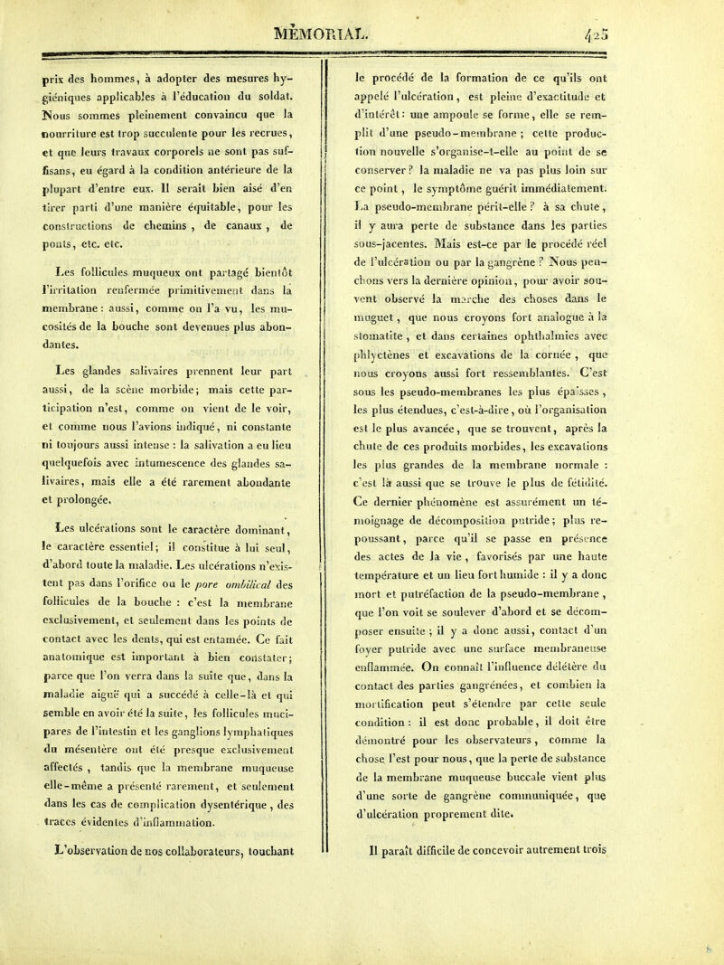 prix des hommes, à adopter des mesures hy- gie'niques applicables à l'éducation du soldat. Nous sommes pleinement convaincu que la nourriture est trop succulente pour les recrues, et que leurs travaux corporels ne sont pas suf- fisans, eu égard à la condition antérieure de la plupart d'entre eux. 11 serait Lien aisé d'en tirer parti d'une manière équitable, pour les consfruclions de chemins , de canaux , de ponts, etc. etc. Les follicules muqueux ont partagé bientôt l'irritation renfermée primitivement dans la membrane: aussi, comme on l'a vu, les mu- cosités de la bouche sont devenues plus abon- dantes. Les glandes salivaires prennent leur part aussi, de la scène morbide; mais cette par- ticipation n'est, comme on vient de le voir, et comme nous l'avions indiqué, ni constante ni toujours aussi intense : la salivation a eu lieu quelquefois avec intumescence des glandes sa- livaires, mais elle a été rarement abondante et prolongée. Les ulcérations sont le caractère dominant, le caractère essentiel; il constitue à lui seul, d'abord toute la maladie. Les ulcérations n'e:ïis- tent pas dans l'orifice ou le pore ombilical des follicules de la bouche : c'est la membrane exclusivement, et seulement dans les points de contact avec les dénis, qui est entamée. Ce fait anatomique est important à bien constater; parce que l'on verra dans la suite que, dans la maladie aiguë qui a succédé à celle-là et qui semble en avoir été la suite, les follicules muci- pares de l'intestin et les ganglions lymphatiques du mésentère ont élé presque exclusivement affectés , tandis que la membrane muqueuse elle-même a présenté rarement, et seulement dans les cas de complication dysentérique, des traces évidentes d'inflammation. L'observation de nos collaborateurs, touchant le procédé de la formation de ce qu'ils ont appelé l'ulcération, est pleine d'exactitude et d'intérêt: une ampoule se forme, elle se rem- plit d'une pseudo-membrane ; cette produc- tion nouvelle s'organise-t-elle au point de se conserver ? la maladie ne va pas plus loin sur ce point, le symptôme guérit immédiatement. La pseudo-membrane périt-elle? à sa chute, il y aura perte de substance dans les parties sous-jacentes. Mais est-ce par le procédé réel de l'ulcération ou par la gangrène ? Nous pen- chons vers la dernière opinion, pour avoir sou- vent observé la marche des choses dans le miiguet, que nous croyons fort analogue à la stomatite , et dans certaines ophthaîmies avec phiyctènes et excavations de la cornée , que nous croyons aussi fort ressemblantes. C'est sous les pseudo-membranes les plus épa'sses , les plus étendues, c'est-à-dire, où l'organisation est le plus avancée, que se trouvent, après la chute de ces produits morbides, les excavations les plus grandes de la membrane normale : c'est là aussi que se trouve le plus de félidllc. Ce dernier phénomène est assurément un té- moignage de décomposition putride ; plus re- poussant , parce qu'il se passe en présence des actes de la vie , favorisés par une haute température et un lieu fort humide : il y a donc mort et putréfaction de la pseudo-membrane , que l'on voit se soulever d'abord et se décom- poser ensuite ; il y a donc aussi, contact d'un foyer putride avec une surface membraneuse enflammée. On connaît l'influence délétère du contact des parties gangrénées, et combien la morlification peut s'étendre par cette seule condition: il est donc probable, il doit être démontré pour les observateurs, comme la chose l'est pour nous, que la perte de substance de la membrane muqueuse buccale vient plus d'une sorte de gangrène communiquée, que d'ulcération proprement dite. Il paraît difficile de concevoir autrement trois