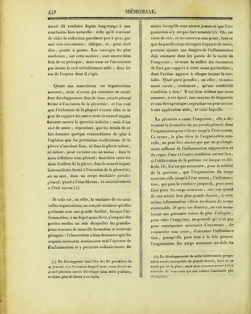 aurait dû conduire depuis long-temps- à une conclusion bien naturelle : celle qu'il convient de vider la collection purulente peu à peu, par une voie très-étroite , oblique, et, pour ainsi dire , goutte à goutte. Les ouvrages les plus modernes , sur cette matière , sont encore bien loiii de ce précepte ; mais nous ne l'en croyons pas moins le seul véritablement utile , dans les ©as de l'espèce dont il s'agit. Quant aux concrétions ou organisations ©sseuses , nous n'avons pu constater en entier leur développement dans le tissu pseudo-pleural formé à l'occasion de la pleurésie ; et l'on voit que l'isolement de la plupart d'entre elles et le j)eu de rapport des autres avec ce nouvel organe laissent encore la question indécise ; mais il est aisé de sentir, cependant, que les détails de ce fait donnent quelque vraisemblance de plus à l'opinion que les prétendues ossifications de la {)lèvre n'auraient lieu , ni dans la plèvre même , jii même , pour certains cas au moins , dans le jissu cellulaire sous-pleural; mais bien entre les rfleux feuillets de la plèvre, dans le nouvel organe Sntermédiaire formé à l'occasion de la pleurésie ; «n un mot, dans un corps modulaire pseudo~ ^deural, passé à l'état fibreux, et successivement à l'état osseux (i). Si telle est, en effet, la tendance de ces nou- velles organisations, on conçoit aisément qu'elles ^.crissent avec une grande facilité, lorsquel'in- Jlammation, à un degré assez élevé, s'empare des |)arties molles au sein desquelles les granula- tions osseuses de nouvelle formation se trouvent j)longées : l'observation ?>bien démontré que les «rganes nouveaux soutiennent mal l'épreuve de l'iaflammatioa et y périssent ordinaircmenl, du (i) 'Un fait rapporté dansl'ivn des N° précrfdensde «e journal el à l'occasion duqiicf nous nvons dérrit un l,Tnnd plastron osseux développer 4aiU ©ette position; iiiùse glus de doale à ce ^uj^^t;»- moins lorsqu'ils sont encore jeunes et que l'or- ganisation n'y est pas fort avancée (i). Or, on vient de voir, et on concevra sans peine, tout ce que de pareils corps étrangers frapppés de mort^ peuvent ajouter aux dangers de l'inflammation déjà existante dans les parois de la cavité do l'empyème , et toute la nullité des ressources de l'art par rapport à cette cause particulière ,. dont l'action aggrave à chaque instant la ma- ladie. Quel parti prendre , en effet, et com- ment savoir , seulement , qu'une semblable condition a lieu ? Il est bien évident que nous sommes, à cet égard, sans moyens de diagnostic el sans thérapeutique ; cependant on peut arrivée à une application utile , et voici laquelle. La pleurésie a causé l'empyème ; elle a dé-«- terminé la formation du sac pseudo-pleural, dont l'organisation peut s'élever jusqu'à l'état osseux» Ce terme, le plus élevé de l'organisation nou- velle , ne peut être atteint que par un prolonge- ment suffisant de l'hiflammation suppurative et du repos : l'une et l'autre condition auront lieu, si l'oblitération de la poitrine est longue et dif- ficile. Or, il n'est pas nécessaire, pour la solidité de la guérison , que l'organisation du corps nouveau aille jusqu'à l'état osseux ; Fiiiflamma- tion, qui peut la conduire jusque-là, peut aussi faire périr les corps nouveaux , sur-'.out quand ils ont atteint leur plus grande densité , si cette même inflammation s'élève au-dessus du terme convenable. D'après ces données, on voit main- tenant une puissante raison de plus d'adopter , pour vider l'empyème, un procédé qui n'ait pas^ pour conséquence nécessaire d'entretenir , de renouveler sans cesse , d'éterniser l'mflamma-* tion , puisqu'elle peut tout à la fois pousser l'organisation des corps nouveaux au-delà d* (0 Le développement de celte înte'pessante propo- sition serait susceptible de grands-détails, dont ce ne^ serait pas ici la place ; ni.-.i» nous sommes assuré d'être entendu de tous ceux qui Oût cultivé l'austouiie pis Ihoio^iqu';,