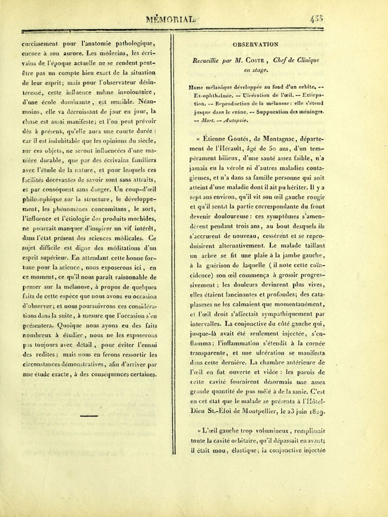 curcissement pour l'anatomie pathologique, errcore à son aurore. Les médecins, les écri- vains de. l'époque actuelle ne se rendent peut- être pas un compte bien exact de la siluatioa de leur esprit; mais pour l'observateur désin- téressé, celte influence même involonlaire, d'une école dominante , est sensible. Néan- moins, elle va décroissant de jour en jour, la chose est aussi manifesle; et l'on peut prévoir dès à présent, qu'elle aura une courte durée : Càv il est indubitable que les opinions du siècle, sur ces objets, ne seront influencées d'une ma- csère durable, que par des écrivains familiers avec l'étude de la nature, et pour lesquels ces f.icliilés décevantes de savoir sont sans attraits, et par conséquent sans danger. Un coup-d'œil philo.-.ophiqiïe sur la structure, le développe- ment, les phénomènes concomitans, le sort, J'influence et i'éliologie des produits morbides, ne pourrait manq'ier d'inspirer un vif intérêt, dans l'état présent des sciences médicales. Ce sujet difficile est digne des méditations d'un esprit supérieur. En attendant cette bonne for- tune pour la science , nous exposerons ici, en ce moment, ce qu'il nous paraît raisonnable de penser sur la mélanose, à propos de quelques faits de cette espèce que nous avons eu occasion d'observer ; et nous poursuivrons ces considéra- tions dans la suite, à mesure que l'occasion s'en présentera. Quoique nous ayons eu des faits nombreux à étudier , nous ne les exposeroiis pas toujours avec détail , pour éviter l'ennui des redites ; mais nous en ferons ressortir les circonstances démonstratives, afin d'arriver par «ne étude exacte, à des conséquences certaines. OBSERVATION Hecueillie par M. CoSTE , Chef de Clinique en stage^ Kiajse raplanique développée au fond d'un orbite, — Ex-opIilti.ilniie. — Ul<éralion de l'oeil.-- Extirpa- tion. — Ri-production delà mélanose: elle s'étend jiisqne dans le crâne, — Suppuratiuu des méainges. — Mort. — ylulopsie» « Etienne Goûtés, de Montagnac, départe- ment de l'Hérault, âgé de 5o ans, d'un tem- pérament bilieux, d'une santé assez faible, n'a jamais eu la vérole ni d'autres maladies conta- gieuses, et n'a dans sa famille personne qui soit atteint d'une maladie dont il ait pu hériter. Il y a sept ans environ, qu'il vit son œil gauche rougir et qu'il sentit la partie correspondante du front devenir douloureuse : ces symptômes s'amen- dèrent peîulant trois ans, au bout desquels ils s'accrurent de nouveau, cessèrent et se repro- duisirent alternativement. Le malade taillant un arbre se fit une plaie à la jambe gauche, à la giiérison de laquelle ( il note cette coïn- cidence) son œil commença à grossir progres- sivement ; les douleurs devinrent plus vives, elles étaient lancinantes et profondes; des cata- plasmes ne les calmaient que momentanément, et l'œil droit s'affectait sympathiquement par Intervalles. La conjonctive du côté gauche qui, jusque-là avait été seulement injectée, s'en- flamma; l'Inflammation s'éïendit à la cornée transparente, et une ulcération se manifesta dans celte dernière. La chambre antérieure de l'œil en fut ouverte et vidée : les parois de cc'lte cavité fournirent désormais une assez grande quantité de pus mêlé à de la sanie. C'est en cet état que le nialade se présenta à rilôtel- Dieu St.-Eloi de Montpellier, le 28 juin 1823. « L'œil gauche trop volumineux , remplissait toule la cavité orbilaire, qu'il dépassait en avaut; il était mou, élastique; la co:ijonctivc injectée