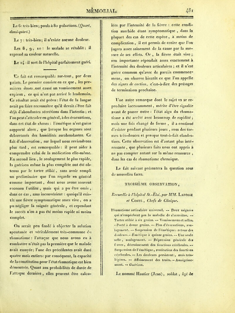 Le 6: très-bien ; pouls à 80 pulsations, {(^uart, làemi-qu'arl.^ Le 7 : très-bien ; il n'existe aucune Couleur. Les 8,9, 10 : le malade se rétablit ; il reprend sa couleur naturelle. Le i4 : il sort de l'hôpital parfaitement guéri. tle fait est remarquable Sur-loul, par doux |ioints. Le premier consiste en ce que , les pre- mières doses „ont causé un vomissement assez copieux , ce qui n'est pas arrivé le lendemain. Ce résultat avait été prévu : l'état de la langue avait pu faire reconnaître qu'il devait s'être fait déjà d'abondantes sécrétions dans l'intestin ; et ï'on peuls'attendre en général, à des évacuations, dans cet étal de choses : l'émélique n'est guère supporté alors , que lorsque les organes sont débarrassés des humidités surabondantes. Ce fait d'observation , sur lequel nous reviendrons plus tard , est remarquable : il peut aider à comprendre celui de la médication elle-même. En second lieu , le soulagement le plus rapide, la guérison même la plus complète ont été ob- tenus par le tartre stibié , sans avoir rempli ïin préliminaire que l'on regarde en général comme important, dont nous avons souvent reconnu l'utilité , mais qui a pu être omis , dans ce cas , sans inconvénient : quoiqu'il exis- tât une fièvre symptomalique assez vive , on a pu négliger la saignée générale , et cependant Je succès n'en a pas été moins rapide ni moins complet. On serait peu fondé à objecter la solution s.pon1anée et véritablement très-commune d'i rhumatisme : l'attaque que nous avons eu à combattre n'était pas la première que le malade avait essuyée; l'une des précédentes avait duré quatre mois entiers: par conséquent, la capacité de la constitution pour l'état rhumatique est bien démontrée. Quant aux probabilités de durée de l'attaque dernière , elles peuvent être calcu- lées par l'intensité de la fièvre : celte condi- tion morbide étant symptomatique , dans la plupart des cas de cette espèce , à moins de complication , il est permis de croire que l'on' jugera assez sainement de la cause par la me- sure de ses effets. Or , la fièvre était vive son importance répondait assez exactement à l'intensité des douleurs articulaii'es ; et il n'est guère commun qu'avec de parelis commence- mcns, on observe bientôt ce que l'on appelle des signes de coctlon, c'est-à-dire des présages de terminaison prochaine. tTne autre remarque dont le sujet va se re- produire incessamment, mérite d'être signalée avant de passer outre : l'état aigu du rhuma- tisme a été arrêté avec beaucoup de rapidité ; mais une fois changé de forme , il a continué d'exister pendant plusieurs jours , sous des lor- ries très-douces et presque tout-à-fait clandes- tines. Cette observation est d'autant plus inté-J ressante , que plusieurs faits nous ont appris à ne pas compter autant sur la même ressource , dans les cas de rhumatisme chronique. Le fait suivant présentera la question sous do nouvelles faces. TROISIÈME OBSERVATION, PiecueilUe à VhôpUal St.-Éloi, par MM. Lafossê e/ CoSTE , Chefs de Clinique, ïlhumalisme .irtlcHlaire unirrrsel. — Dput ssigneVs qui n'empêchent pas la maladie de s'accroître. —» Tartre stibié à six grains, -- Vomissemens et selles. --Porté h dotize grains. -- Plus d'évacuations, sou- lagement. — Suspension de l'éme'tiqiie : retour des d.)uleurs.—Ennélique à quinze grains. — Une seule selle , soulagement, Dépression ge'nérale dea f;rccs, décroissement des fonctions cérébrales.— Suspension del'émétique, restitution des fonctions cérébrales, --Les douleurs persistent , maislrés-^ légères. — AÉFaissement des traits, — Amaigrisse-' ment. Guérison. Le nommé Hautler (Jean) , soldat , âgé àé