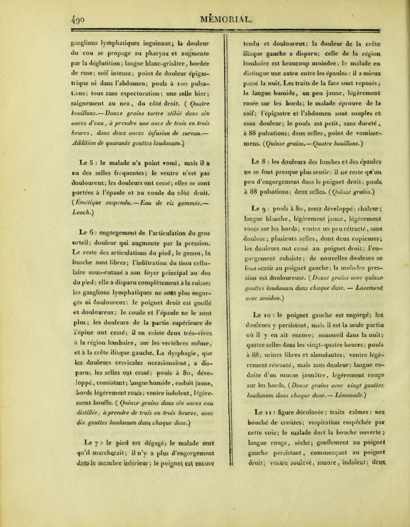 ganglions lymphatiques inguinaux; la douleur du cou se propage au pharynx et augniente par la déglutition ; langue blanc-grisâtre, bordée de rose; soif intense; point de douleur épigas- trique ni dans l'abdomen; pouls à loo pulsa^ tlons; toux sans expectoration; une selle hier; saignement au nez, du côté droit, ( Quatre louillons,—Douze grains tartre stUné dans sùx> onces d'eau , à prendre une once de trois en trois heures, dans deux onces infusion de sureau.— Addition de quarante gouttes laudanum.^ Le 5 : le malade n'a point romî, mais il- a eu des selles fréquentes; le ventre n'est pas douloureux; les douleurs ont cessé; elles se sont portées à l'épaule et au coude du côté droit. (^Emétiijuç suspendu.—Eau de riz gommée,— Looch.') Le 6: engorgement de l'articulation du gros orteil; douleur qui augmente par la pression. Le reste des articulations du pied , le genou, là. hanche sont libres i l'infiltration du tissu cellu- laire sous^cutané a son foyer principal au dos du pied ; elle a disparu complètement à la cuisse; les ganglions lymphatiques ne sOBt plus engor- gés ni douloureux; le poignet droit est gonflé et doulosireux; le coude et l'épaule ne le sont plus ; les douleurs de la partie supérieure de ii'épine ont cessé; il en existe deux très-vives à la région lombaire, sur les vertèbres même, et à la crête iliaque gauche. La dysphagie, qùe les douleurs cervicales occasionaieot, a dis- paru; les selles oiît cessé; pouls à 80, déve-î loppé, consistaiît ; !^ngue humide, enduit jaune, Lords légèrement roiés; venfre indolent, légère- ment bouffe. ( Quinze grains dans six onces eau distillée, h prendre de tj^is en trois heures, avec 4ix gouttes laudanum dant. chaque dose,') Le 7 ^ le pied est dégagé;- le malade sent qu'il marcherait ; il n'y a plus d'engorgement 4a|i?le membre inférieur; le poigne^ es\ Çflcore tendu et douloureux; la douleur de la crête iliaque gauche a disparu; celle de la régioa lombaire est beaucoup moindre; le malade en dislingue une autre entre les épaules : il a mieux passé la nuit. Les traits de la face sont reposés ; la langue humide, un peu jaune, légèrement rosée sur les bords; le malade éprouve de 1» soif; l'épigastre et l'abdomen sont souples et? sans douleur; le pouls est petit, sans dureté,, à 88 pulsations; deux selles, point de vomisse^ mens. {Quinze grains^—Quatre bouillons.) Le 8 : les douleurs des lombes et des épaules ne se font presque plus sentir; il ne reste qu'ua peu d'engorgement dans le poignet droit; pouls, à 88 pulsations ; deux selles. ( Quinze grains.) Le 9 : pouls à 80, assez développé; chaleur ; langue blanche, légèrement jaune, légèrement rosée sur les bords; ventre un peu rétracté, sans douleur; plusieurs selles, dont deux copieuses; les douleurs ont cessé au poignet droit; l'en- gorgement subsiste; de nouvelles douleurs se font sentir au poignet gauche; la moindre pres-- sion est douloureuse. {Douze groins avec quinze- gouttes laudanum dans chaque dose. — Lavement (jvec amidon.) Le 10 : le poignet gauche est engorgé; Ics: douleurs y persistent, mais il est la seule partie où il y en ait encore; sommeil dans la nuit;- quatre selles dans les vingt-quatre heures ; pouls- à 88; urines libres et abondantes; ventre légè-» rement rétracté , mais sans douleur ; langue cn-i duite d'un mucus jaunâtre, légèrement rouge sur les bords. {Douze grains avec vingt gouttes laudafium dans chaque dose. — Limonade.) Le 11 : figure décolorée ; traits calmes ; nez bouché de croûtes; respiration empêchée par cette voie; le Rialade dort la bouche ouverte; langue rouge, sèche; gonflemeat au poignet gauche persistant, commençant au poignet droit; ventre, soulevé, sonore, indolent; deiiX.