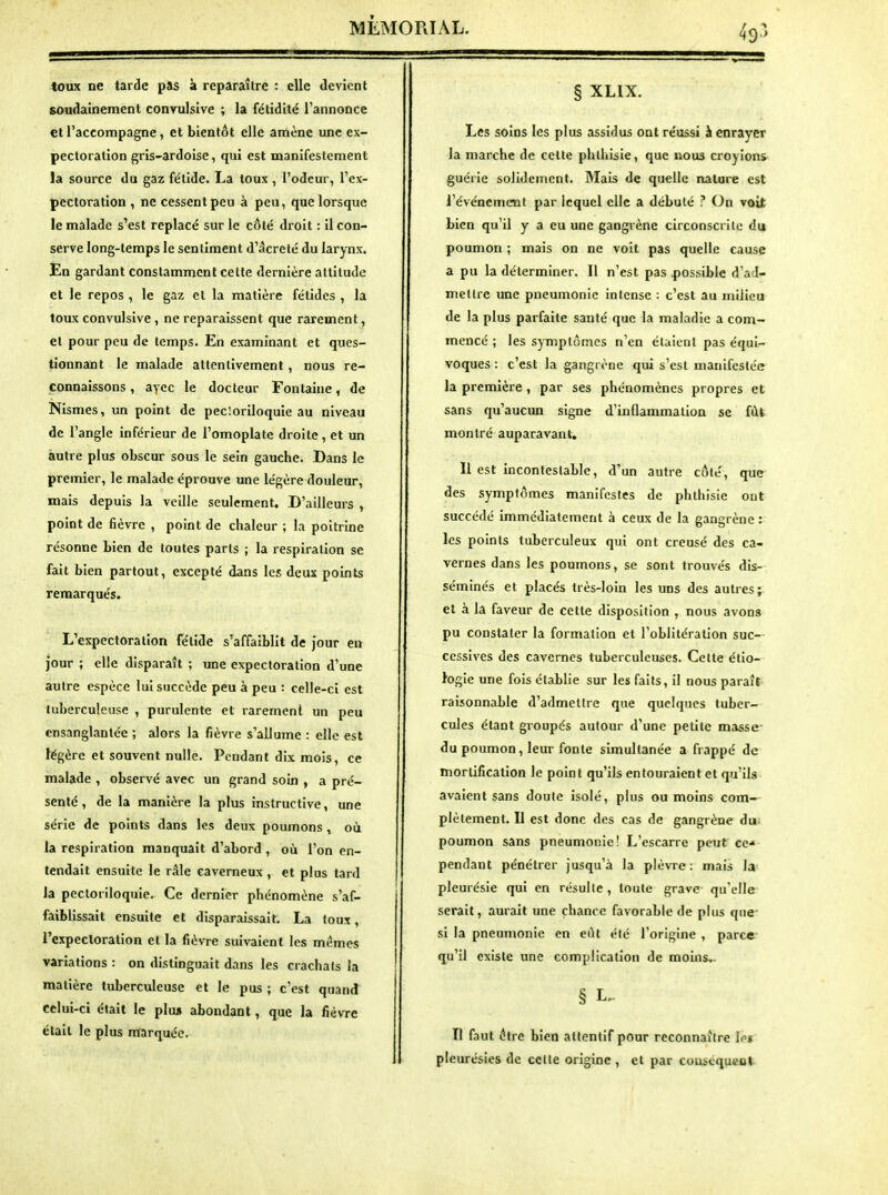 toux ne tarde pas à reparaître : elle devient soudainement convulslve ; la fétidité l'annonce et l'accompagne, et bientôt elle amène une ex- pectoration gris-ardoise, qui est manifestement la source du gaz fétide. La toux , l'odeur, l'ex- pectoration , ne cessent peu à peu, que lorsque le malade s'est replacé sur le côté droit : il con- serve long-temps le sentiment d'âcreté du larynx. En gardant constamment celte dernière altitude et le repos , le gaz et la matière félidés , la toux convulsive, ne reparaissent que rarement, et pour peu de temps. En examinant et ques- tionnant le malade attentivement, nous re- connaissons , avec le docteur Fontaine, de Nismes, un point de pecioriloquie au niveau de l'angle inférieur de l'omoplate droite, et un autre plus obscur sous le sein gauche. Dans le premier, le malade éprouve une légère douleur, mais depuis la veille seulement. D'ailleurs , point de fièvre , point de chaleur ; la poitrine résonne bien de toutes parts ; la respiration se fait bien partout, excepté dans les deux points remarqués. L'expectoration fétide s'affaiblit de Jour en jour ; elle disparaît ; une expectoration d'une autre espèce lui succède peu à peu : celle-ci est tuberculeuse , purulente et rarement un peu ensanglantée ; alors la fièvre s'allume : elle est légère et souvent nulle. Pendant dix mois, ce malade , observé avec un grand soin , a pré- senté , de la manière la plus instructive, une série de points dans les deux poumons, où la respiration manquait d'abord , où l'on en- tendait ensuite le râle caverneux, et plus tard la pectoriloquie. Ce dernier phénomène s'af- faiblissait ensuite et disparaissait. La toux, l'expectoration et la fièvre suivaient les mêmes variations : on distinguait dans les crachats la matière tuberculeuse et le pus ; c'est quand celui-ci était le plu» abondant, que la fièvre était le plus marquée. § XLIX. Les soins les plus assidus ont réussi à enrayer la marche de cette phthisie, que nous croyions guérie solidement. Mais de quelle nature est révénemcnt par lequel elle a débuté ? On voit bien qu'il y a eu une gangrène circonscrite du poumon ; mais on ne voit pas quelle cause a pu la déterminer. Il n'est pas possible d'ad- metlrc une pneumonie intense : c'est au milieu de la plus parfaite santé que la maladie a com- mencé ; les symptômes n'en étaient pas équi- voques : c'est la gangrène qui s'est manifestée la première , par ses phénomènes propres et sans qu'aucun signe d'inflammalioa se fût montré auparavant. Il est incontestable, d'un autre côté, que des symptômes manifestes de phthisie ont succédé immédiatement à ceux de la gangrène: les polnls tuberculeux qui ont creusé des ca- vernes dans les poumons, se sont trouvés dis- séminés et placés très-loin les uns des autres; et à la faveur de cette disposition , nous avons pu constater la formation et l'oblltéralion suc- cessives des cavernes tuberculeuses. Celte éllo- fogie une fois établie sur les faits, Il nous paraît raisonnable d'admettre que quelques tuber- cules étant groupés autour d'une petite masse- du poumon, leur fonte simultanée a frappé de mortification le point qu'ils entouraient et qu'ils avaient sans doute isolé, plus ou moins com- plètement. Il est donc des cas de gangrène du» poumon sans pneumonie! L'escarre peut ce^ pendant pénétrer jusqu'à la plèvre: mais la pleurésie qui en résulte, toute grave qu'elle serait, aurait une chance favorable de plus que si la pneumonie en eût été l'origine , parce qu'il existe une complication de moins,. § L-- n faut être bien attentif pour reconnaître lo» pleurésies de cette origine , et par couséqucot