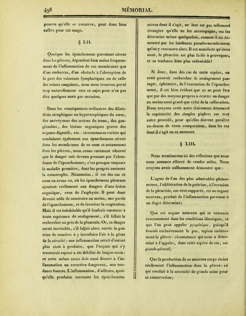pourvu qu'elle se conserve, peut donc biea «uffirc pour cet usage. § LU. Quoique les e'panchemens purement stîreux dans les plèvres, dépendent bien moins fréquem- ment de l'inflammation de ces membranes que d'un embarras, d'un obstacle à l'absorption de la part des vaisseaux lymphatiques ou de celle des veines sanguines, nous nous trouvons porté trop naturellement vers ce sujet pour n'en pas dire quelques mots par occasion. Dans les conséquences ordinaires des dilata- tions atrophiques ou hypertrophiques du cœur, des anévrysmes des artères du tronc, des gan- glionites, des lésions organiques graves des organes digestifs, etc. : circonstances variées qui conduisent également aux épanch^mens séreux dans les membranes de ce nom et notamment dans les plèvres, nous avons rarement observe que le danger soit devenu pressant par l'abon- dance de l'épanchement; c'est presque toujours la maladie première, dont les progrès amènent la catastrophe. Néanmoins , il est des cas et nous en avons vu, où les épanchemens pleuraux ajoutent réellement aux dangers d'une lésion organique, ceux de l'asphyxie. Il peut donc devenir utile de soustraire au moins, une partie de l'épanchement, et de favoriser la respiration. Mais il est indubitable qu'il faudrait renoncer à toute espérance de soulagement, s'il fallait le rechercher au prix de la pleurésie. Or, ce danger serait inévitable, s'il fallait alors ouvrir la poi- trine de manière à y introduire l'air à la place de la sérosité : une inflammation serait d'autant plus aisée à produire, que l'organe qui s'y trouverait exposé a été débilité de longue main ; tt celte même cause doit aussi donner à l'in- flammation un caractère dangereux, une ten- dance funeste. L'inflammation, d'ailleurs, quoi- qu'elle produise rarement les épanchemens séreux dont il s'agit, ne leur est pas tellement étrangère qu'elle ne les accompagne, ou les détermine même quelquefois, comme II est dé- montré par les lambeaux pseudo-membraneus qu'on y rencontre alors. Il est manifeste qu'alors aussi, la pleurésie est plus facile à provoquer^ et sa tendance bien plus redoutable! Si donc, dans des cas de celte espèce, on croit pouvoir rechercher le soulagement pas- sager, éphémère, de l'évacuation de l'épanche- ment, il est bien évident que ce ne peut être que par des moyens propres à écarter un danger, au moins aussi grand que celui de la suffocation. Nous croyons avoir assez clairement démontré la supériorité des simples piqûres sur tout autre procédé, pour qu'elles doivent paraître au-dessus de toute comparaison, dans les cas dont il s'agit en ce moment. § LUI. Nous terminerons ici des réflexions que nous nous sommes efforcé de rendre utiles. Nous croyons avoir suffisamment démontré que : L'agent de l'un des plus admirables phcno~ mènes, l'oblitération de la poitrine, à l'occasioa de la pleurésie, sur-tout suppurée, est un organe nouveau, produit de l'inflammation parvenue à un degré déterminé; Que cet organe nouveau qui se retrouve constamment dans les conditions identiques, el que l'on peut appeler pyogénique, puisqu'il fournit exclusivement le pus, tapisse entière-» ment la plèvre : circonstance qui nous a déter- miné à l'appeler, dans cette espèce de cas, sac pseudo-pleural; Que la production de ce nouveau corps éteînl réellement l'inflammation dans ia nlèvre : C8 qui conduit à la nécessité de grands soins pour sa conservation;