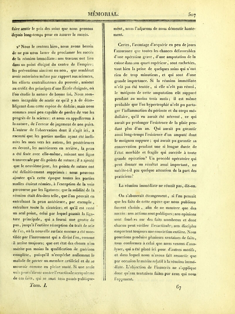 faire sentir le prix des soins que nous prenons depuis long-temps pour en assurer le succès. 2° Nous le sentons bien, nous avons besoin de ne pas nous lasser de proclamer les succès de la réunion immédiate : nos travaux ont !ieu dans un point éloigné du centre de l'empire ; les préventions sincères ou non, que semblent avoir autorisées même par rapport aux sciences, les efforts centralisateurs da pouvoir, nuisent au crédit des principes d'une Ecole éloignée, où l'on étudie la nature de bonne foi. Nous som- mes incapable de sentir ce qu'il y a de déso- bligeant dans cette espèce de dédain ; mais nous sommes aussi peu capable de perdre de vue les progrès de la science ; et nous en appellerons à la nature, de l'erreur de jugement de nos pairs. L'auteur de l'observation dont il s'agit ici, a raconté que les parties molles ayant été incli- nées les unes vers les autres, les postérieures en devant, les antérieures en arrière, la peau a été fixée avec elle-même, suivant une ligne 'transversale par dix points de suture ; il a ajouté que le neuvième jour, les points de suture ont été définitivement supprimés : nous pouvons ajouter qu'à cette époque toutes les parties molles étaient réunies, à l'exception de la voie parcourue par les ligatures; que la solidité de la réunion était dès-lors telle, que l'on pouvait en entraînant la peau antérieure, par exemple , entraîner toute la cicatrice; et qu'il est resté un seul point, celui par lequel passait la liga- ture principale, qui a fourni une goutte de pus, jusqu'à l'entière résorption du trait de scie de i'os, où la nouvelle surface osseuse a été mor- tifiée par l'instrument qui a divisé l'os, comme -il arrive toujours; que cet état des choses n'en mérite pas moins la qualification de guérison complète, puisqu'il n'empêche nullement le malade de porter un membre artificiel et de se mouvoir comme en pleine santé. Si une seule voix peut s'élever contre l'exactitude scrupuleuse de ces faits, qui se sont toos passés pubiique- Torn. 1. mént, nous l'adjurons de nous démentir haute- ment. Certes, l'avantage d'acquérir en peu de jours l'assurance que toutes les chances défavorables d'une opération grave , d'une amputation de la cuisse dans son quart supérieur, sont rachetées, vaut bien la peine de quelques soins qui n'ont rien de trop minutieux, et qui sont d'une grande importance. Si la réunion immédiate n'eût pas été tentée , si elle n'eût pas réussi, le moignon de cette amputation eût suppuré pendant au moins trois mois ; il est même probable que l'os hypertrophié n'eût pu parta- ger l'inflammation du périoste et du corps mé- dullaire , qu'il en aurait été nécrosé , ce qui aurait pu prolonger l'existence de la plaie pen- dant plus d'un an. Qui aurait pu garantir aussi long-temps l'existence d'un amputé dont le moignon suppure ; qui aurait pu garantir sa conservation pendant une si longue durée de l'état morbide et fragile qui succède à toute grande opération? Un procédé opératoire qui peut donner un résultat aussi important, ne raérite-t-il pas quelque attention de la part des praticiens? La réunion immédiate ne réussit pas, dit-on. On s'abuserait étrangement, si l'on pensait que les faits de cette espèce que nous publions fussent choisis , afin de ne montrer que des succès : nos actions sont publiques ; nos opinions sont fond'es sur des faits nombreux et dont chacun peut vérifier i'exactitmle ; nos disciples emportent toujours une conviction entière. Nous pourrions produire plusieurs centaines de faits, tous conformes à celui que nous venons d'ana- lyser, qui a été placé ici pour d'autres motifs , et dans letpjel nous n'avons fait ressortir que par occasion le méiite relatif à la réunion immé- diate. L'objeclion de l'insuccès ne s'applique donc qu'aux tentatives faites par ceux qui nous l'opposent. fi?