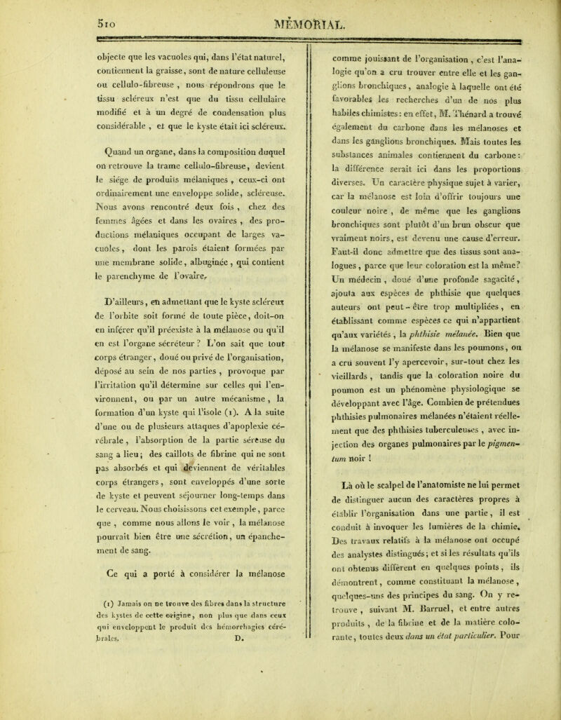 5io g? MEMORIAL. objecte que les vacuoles qui, dans l'élat naturel, contiennent la graisse, sont de nature celluleuse ou cellulo-fibre use , nous répondrons que le tissu scléreux n'est que du tissu cellulaire modifié et à un degré de condensation plus considérable , et que le kyste était ici scléreux. Quand un organe, dans la composition duquel on retrouve la trame cellulo-fibreuse, devient le siège de produits mélaniques , ceux-ci ont ordinairement une enveloppe solide, scléreuse. Nous avons rencontré deux fois , chez des femmes âgées et dans les ovaires , des pro- ductions mélaniques occupant de larges va- cuoles , dont les parois étaient formées par une membrane solide, albuginée, qui contient le parenchyme de l'ovaire. D'ailleurs, en admettant que le kyste scléreux de l'orbite soit formé de toute pièce, doit-on en inférer qu'il préexiste à la mélauose ou qu'il en est l'organe sécréteur ? L'on sait que tout corps étranger, doué oupiivé de l'organisation, déposé au sein de nos parties , provoque par l'irritation qu'il détermine sur celles qui l'en- vironnent, ou par un autre mécanisme , la formation d'un kyste qui l'isole (i). A la suite d'une ou de plusieurs attaques d'apoplexie cé- rébrale , l'absorption de la partie séreuse du sang a lieu; des caillots de fibrine qui ne sont pas absorbés et qui deviennent de véritables corps étrangers, sont enveloppés d'une sorte de kyste et peuvent séjourner long-temps dans le cerveau. Nous choisissons cet exemple, parce que , comme nous allons Je voir , la mélauose pourrait bien être une sécrétion, un épanche- ment de sang. Ce qui a porté à considérer la mélanose (i) Jamais on ne trouve des fibre* clan» la striictnre de» kystes tic cette origine, non ))lii3 que flans ceux q«i enveloppent le produit des héniorrhagies cérc- Jjralcs, D, comme jouissant de l'organisation , c'est l'ana- logie qu'on a cru trouver entre elle et les gan- glions bronchiques, analogie à laquelle ont été favorables les recherches d'un de nos plus habiles chimistes : en effet, M. Thénard a tiouvé également du carbone dans les mélanoses et dans les ganglions bronchiques. Mais toutes les substances animales contiemient du carbone: la différence serait ici dans les proportions diverses. Un caractère physique sujet à varier, car la mélanose est loin d'offrir toujours une couleur noire , de même que les ganglions bronchiques sont plutôt d'un brun obscur que vraiment noirs, est devenu une cause d'erreur. Faut-il donc admettre que des tissus sont ana- logues , parce que leur coloration est la même? Un médecin , doué d'une profonde sagacité, ajouta aux espèces de phthisie que quelques auteurs ont peut-être trop multipliées, en établissant comme espèces ce qui n'appartient qu'aux variétés , la phthisie mélanée. Bien que la mélanose se manifeste dans les poumons, on a cni souvent l'y apercevoir, sur-tout chez les vieillards , tandis que la coloration noire du poumon est un phénomène physiologique se développant avec l'âge. Combien de prétendues phthisies pulmonaires mélanées n'étaient réelle- ment que des phthisies tuberculeuses , avec in- jection des organes pulmonaires par le pigrnen- ium noir [ Là où le scalpel de l'anatomiste ne lui permet de distinguer aucun des caractères propres à établir l'organisation dans une partie, il est coadnit à invoquer les lumières de la chimie. Des travaux relatifs à la mélanose ont occupé des analystes distingués; et si les résultats qu'ils ont obtenus diffèrent en quelques points, ils démontrent, comme constituant la mélanose , quclqncs-un? des principes du sang. On y re- trouve , suivant M. Jîarruel, et entre autres produits , de la fibdiie et de la matière colo- raulc, toutes deux dans un état particulier. Pour