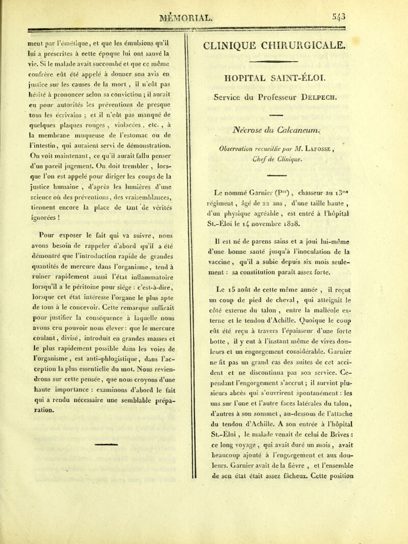 ment par l'craélique, et que les émulsions qu'il lui a prescrites à cette époque lui ont sauvé la vie. Si le malade avait succombé et que ce même confrère eût été appelé à donner son avis en justice sur les causes de la mort , il n'eût pas hésifé à prononcer selon sa conviction ; il aurait eu pour autorités les préventions de presque tous les écrivains ; et il n'eût pas manqué de quelques plaques rouges , violacées , etc. , à la membrane muqueuse de l'estomac ou de l'intestin, qui auraient servi de démonstration. On voit maintenant, ce qu'il aurait fallu penser d'un pareil jugement. On doit trembler , lors- que l'on est appelé pour diriger les coups de la justice humaine , d'après les lumières d'une science où des préventions, des vraisemblances, tiennent encore la place de tant de vérités ignorées ! Pour exposer le fait qui va suivre, nous avons besoin de rappeler d'abord qu'il a été démontré que l'introduction rapide de grandes quantités de mercure dans l'organisme, tend à ruiner rapidement aussi l'état inflammatoire lorsqu'il a le péritoine pour siège : c'est-à-dire, lorsque cet état intéresse l'organe le plus apte de tous à le concevoir. Celte remarque suffirait pour justifier la conséquence à laquelle nous avons cru pouvoir nous élever: que le mercure coulant, divisé, introduit en grandes masses et le plus rapidement possible dans les voies de l'organisme , est anti-phlogistique, dans l'ac- ception la plus essentielle du mot. Nous revien- drons sur cette pensée, que nous croyons d'une haute importance : examinons d'abord le fait qui a rendu nécessaire une semblable prépa- ration. CLINIQUE CHÏRURGiCALE. HOPITAL SAINT-ELOI. Service du Professeur Delpech. ISécrase du Calcaneum: Observation recueillie par M. Lafosse , Chef de Clinique. Le nommé Garnier (P) , chasseur au 13'* régiment, âgé de 22 ans , d'une taille haute , d'un physique agréable , est entré à l'hôpital St.-Eloi le i4 novembre 1828. Il est né de parens sains et a joui lui-même d'une bonne santé jusqu'à l'inoculation de la vaccine , qu'il a subie depuis six mois seule- ment : sa constitution paraît assez forte. Le i5 août de cette même année , il reçut un coup de pied de cheval, qui atteignit le côté externe du talon , entre la malléole ex- terne et le tendon d'Achille. Quoique le coup eût été reçu à travers l'épaisseur d'une forte botle , il y eut à l'instant même de vives dou- leurs et un engorgement considérable. Garnier ne fit pas un grand cas des suites de cet acci- dent et ne discontinua pas son service. Ce- pendant l'engorgement s'accrut ; il survint plu- sieurs abcès qui s'ouvrirent spontanément : les uns sur l'une et l'autre faces latérales du talon, d'autres à son sommet, au-dessous de l'attache du tendon d'Achille. A son entrée à l'hôpital St.-Éloi , le malade venait de celui de Brives : ce long voyage , qui avait duré un mois , avait beaucoup ajouté à l'engorgement et aux dou- leurs. Garnier avait de la fièvre , et l'ensemble de son état était assez fâcheux. Cette position