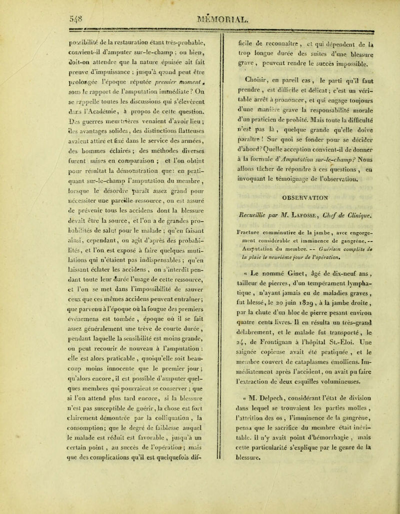 poMibilili': de la restauration étant ti-ès-probable, convient-il d'amputer sur-le-champ ; ou Lien, «2oIt-on attendre que la nature épuisée ait fait preuve d'impuissance ; jusqu'à quand peut être prolongée l'époque réputée premier moment « sous le rapport de l'amputation immédiate ? On se rappelle toutes les discussions qui s'élevèrent diir.s l'Académie, à propos de celte question. Dos guerres memtrtères venaient d'avoir lieu; lies avantages solides, des distinctions flatteuses avaient attiré et fixé dans le service des armées, des hommes éclairés ; des méthodes diverses furent mises en comparaison ; et l'on obtint pour résultat la démonstration que: en prati- quant sur-le-champ l'amputation du membre , lorsque le désordre paraît assez grand pour nécessiter une pareille ressource, on est assuré de prévenir tous les accidens dont la blessure devait être la source, et l'on a de grandes pro- babiîilés de salut pour le malade ; qu'en faisant ainsi, cependant, on agit d'après des probabi- lités, et l'on est exposé à faire quelques muti- lations qui n'étaient pas indispensables ; qu'en laissant éclater les accidens , on s'interdit pen- dant toute leur Jurée l'usage de cette ressource, et l'on se met dans l'impossibilité de sauver ceux que ces mêmes accidens peuvent entraîner; que parvenu à l'époque où la fougue des premiers événemens est tombée , époque où il se fait assez généralement une trêve de courte durée , pendant laquelle la sensibilité est moins grande, on peut recourir de nouveau à l'amputation : elle est alors praticable , quoiqu'elle soit beau- coup moins innocente que le premier jour ; qu'alors encore, il est possible d'amputer quel- ques membres qui pourraient se conserver ; que si l'on attend plus tard encore, si la blessure n'est pas susceptible de guérir, la chose est fort clairement démontrée par la colliquation , la consomption; que le degré de faiblesse auquel le malade est réduit est favorable , jusqu'à un certain point , au succès de l'opéraliou; mais que des complications qu'il est quelquefois dif- ficile de reconnaître , et qui dépendent de la trop longue durée des suites d'une blessure grave , peuvent rendre le succès impossible. Choisir, en pareil cas, le parti qu'il faut prendre , est difficile et délicat ; c'est un véri- table arrêt à prononcer, et qui engage toujours d'une manière grave la responsabilité morale d'un praticien de probité. Mais toute la difficulté n'est pas là , quelque grande qu'elle doive paraître ! Sur quoi se fonder pour se décider d'abord?Quelle acception convient-il de donner à la foi mule Amputation sur-le-champ F ^ous allons tâcher de répondre à ces questions , ea invoquant le témoignage de l'observatiou. OBSERVATION Recueillie par M. Lafosse, Chef de Clinique. Fracture comminutive de la jambe, avec engorge- ment considérable et imminence de gangrène. Atnpntalion d\i membre. -- Guérison complète de la plaie le neuvième jour de l'opération, « Le nommé Ginet, âgé de dix-neuf ans, tailleur de pierres, d'un tempérament lympha- tique , n'ayant jamais eu de maladies graves, fat blessé, le 20 juin 182g , à la jambe droite , par la chute d'un bloc de pierre pesant enviroa quatre cents livres. Il en résulta un très-grancl délabrement, et le malade fut transporté, le 24, de Frontignan à l'hôpital St.-Eloi. Une saignée copieuse avait été pratiquée , et le meiabre couvert de cataplasmes émolliens. Im- médiatement après l'accident, on avait pu faire l'extraction de deux esquilles volumineuses. « M. Delpech, considérant l'état de division dans lequel se trouvaient les parties molles , l'atirition des os , Timminence de la gangrène, pensa que le sacrifice du membre était inévi- table. Il n'y avait point d'bémorrhagie , mais celte particulariLé s'explique par le genre de la blessure.