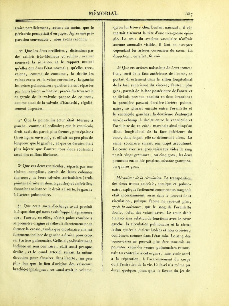 traire parallèlement, autant du moins que le péricarde permettait d'en juger. Après une pré- paration convenable , nous avons reconnu : ï Que les deux oreillettes , distendues par 'des caillots très-fibrineux et solides, avaient conservé la situation et le rapport muluei qu'elles ont dans l'état normal ; qu'elles rece- vaient , comme de coutume , la droite les veines-caves et la veine coronaire , la gauche les veines pulmonaires ; qu'elles étaient séparées par leur cloison ordinaire, percée du trou ovale et garnie de la valvule propre de ce trou, comme aussi de la valvule d'Eustachi, réguliè- rement disposées. 2° Que la pointe du cœur était tournée à gauche , comme à l'ordinaire ; que le ventricule droit avait des parois plus fermes, plus épaisses (îrois lignes environ), et offrait un peu plus de longueur que le gauche, et que ce dernier était plus injecté que l'autre; tous deux contenant aussi des caillots fibrineux. 3° Que ces deux ventricules, séparés par une cloison complète, garnis de leurs colonnes charnues, de leurs valvules auriculaires (trois pointes à droite et deux à gauche) et artérielles, donnaient naissance: le droit à l'aorte, le gauche à l'artère pulmonaire. 4.° Que cette sorte d'échange avait produit la disposition qui nous avait frappé à la première vue : l'aorle, en effet, n'était point courbée à sa première origine et s'élevait directement pour former la crosse, tanflis que d'ordinaire elle est fortement inclinée de gauche à droite pour croi- ser l'artère pulmonaire. Celle-ci, ordinairement inclinée en sens contraire , était aussi presque droite , et le canal artériel suivait la même direction pour s'insérer dans l'aorte , un peu plus bas que le lieu d'origine des vaisseaux brachio-céphaliques : ce canal avait le volume qu'on lui trouve chez L'enfant naissant ; il ad- mettait aisément la tête d'une très-grosse épin- gle. Le reste du système vasculaire n'offrait aucune anomalie visible, il faut en excepter cependant les artères coronaires du cœur. La dissection , en effet, fit voir : 5 Que ces artères naissaient de deux troncs : l'un, sorti de la face antérieure de l'aorte, se portait directement dans le sillon longitudinal de la face supérieure du viscère ; l'autre , plus gros, partait de la face postérieure de l'aorte et se divisait presque aussitôt en deux branches : la première passant derrière l'artère pulmo- naire , se glissait ensuite entre l'oreillette et le ventricule gauches ; la deuxième s'enfonçait sur-le-champ à droite entre le ventricule et l'oreillette de ce côté , marchait ainsi jusqu'au sillon longitudinal de la face inférieure du cœur, dans lequel elle se détournait alors. La veine coronaire suivait son trajet accoutumé. Le cœur avec ses gros vaisseaux vides de sang pesait vingt grammes , ou cinq gros ; les deux poumons ensemble pesaient soixante grammes, ou quinze gros. Mécanisme de la cirrulation, La transposition des deux troncs arléruis, aortique et pulmo- naire, explique facilement comment un sang noir était incessamment versé dans le torrent de la circulation , puisque l'aorte ne recevait plus, après la naissance, que le sang de l'oreillette droite, celui des veines-caves. Le Cœur droit était ici sans relation de fonctions avec le cœur gauche; la circulation pulmonaire et la circu- lation générale étaient isolées et non croisées , combinées comme dans l'état sain. Le sang des veines-caves ne pouvait plus être transmis au poumon; celui des veines pulmonaires retour- nait au contraire à cet organe , sans avoir servi à la réparation , à l'accroissement du corps ou à l'entretien de la vie. Celle-ci n'a même pu durer quelques jours qu'à la faveur du jet de