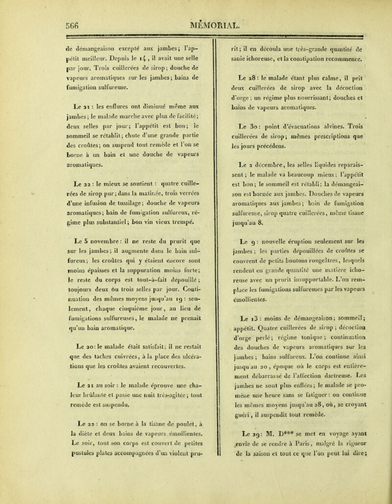 de démangeaison excepté aux jambes ; l'ap- pélit meilleur. Depuis le i4 i »! *vait une selle par jour. Trois cuillerées de sirop ; douche de vapeurs aromatiques sur les jambes; bains de fumigation sulfureuse. Le 21 : les enflures ont diminué même aux jambes ; le malade marche avec plus de facilité; deux selles par jour; l'appétit est bon; le sommeil se rétablit; chute d'une grande partie des croûtes; on suspend tout remède et l'on se borne à un bain et une douche de vapeurs aromatiques. Le 22 : le mieux se soutient : quatre cuille- rées de sirop pur; dans la matinée, trois verrées d'une infusion de tussilage; douche de vapeurs aromatiques; bain de fumigation sulfureux, ré- gime plus substantiel; bon vin vieux trempé. Le 5 novembre : il ne reste du prurit que sur les jambes ; il augmente dans le bain sul- fureux; les croûtes qui y étaient encore sont moins épaisses et la suppuration moins forte; le reste du corps est tout-à-fait dépouillé ; toujours deux ou trois selles par jour. Conti- nuation des mêmes moyens jusqu'au 19: seu- lement, chaque cinquième jour, au lieu de fumigations sulfureuses, le malade ne prenait qu'un bain aromatique. Le 20: le malade était satisfait; il ne restait que des taches cuivrées, à la place des ulcéra- tions que les croûtes avaient recouvertes. Le 21 au soir : le malade éprouve une cha- leur brûlante et passe une nuit très-agitée; tout remède est suspendu. Le 22 : on se borne à la tisane de poulet, à la diète et deux bains de vapeurs émoUientes. Le soir, tout son corps est couvert de petites pustules plates accompagnées d'un violent pru- rit ; il en découla une très-grande quantité de sanie ichoreuse, et la constipation recommence. Le 28 : le malade étant plus calme, il prit deux cuillerées de sirop avec la décoction d'orge ; un régime plus nourrissant; douches et bains de vapeurs aromatiques. Le 3o : point d'évacuations alvines. Trois cuillerées de sirop; mômes prescriptions que les jours précédens. Le 2 décembre, les selles liquides reparais- sent ; le malade va beaucoup mieux; l'appétit est bon; le sommeil est rétabli; la démangeai- son est bornée aux jambes. Douches de vapeurs aromatiques aux jambes; bain de fumigation sulfureuse, sirop quatre cuillerées, même tisane jusqu'au 8. Le g : nouvelle éruption seulement sur les jambes ; les parties dépouillées de croûtes se couvrent de petits boutons rougeâlrcs, lesquels rendent en grande quantité une matière icho- reuse avec un prurit insupportable. L'on rem- place les fumigations sulfureuses par les vapeurs émoUientes. Le i3 : moins de démangeaison; sommeil; appétit. Quatre cuillerées de sirop ; décoction d'orge perlé; régime tonique; continuation des douches de vapeurs aromatiques sur les jambes ; bains sulfureux. L'on continue ainsi jusqu au 20 , époque où le corps est entière- ment débarrassé de l'affection dartreuse. Les jambes ne sont plus enflées ; le malade se pro- mène une heure sans se fatiguer: on continue les mêmes moyens jusqu'au 28, où, se croyant guéri, il suspendit tout remède. Le 2g : M. D*** se met en voyage ayant envie de se rendre à Paris, malgré la rigueur de la saison et tout ce que l'on peut lui dire;
