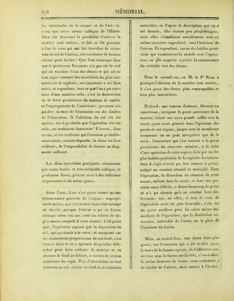 les vicissitudes tie la science et de l'art: si, avafti, que noire savant collègue de l'Hôtel- Dicu eût dcmonlré la possibilité d'enlever la matrice tout entière, ce fait se fût présenté à l'un de ceux qui ont fait fructifier la résec- tion du col de l'ulérus, eût-on trouvé de bonnes raisons pour hésiter ? Que l'on remarque bien que Je professeur Récamier n'a pas été le seul qui ait examiné l'étal des choses et qui ait eu à.en juger: entouré des notabilités les plus énii- nentes de la capitale, son jugement a été bien mûri; et cependant, tout ce que l'on a pu cons- tater d'une manière utile, c'est la destruction de la lèvre postérieure du mUseau de tanche et l'engorgement de l'antérieure; personne n'a pu dire un mot de l'extension ou des limites de l'ulcération. Si l'ablation du col eût été opérée, est-il probable que l'opération eût été utile, ou seulement innocente? L'erreur, dans ce cas, et les malheurs qui l'auraient probable- ment suivie, eussent dépendu , la chose est bien évidente, de l'impossibilité de former un diag- nostic suffisant. Les deux opérations pratiquées récemment par notre habile et très-estimable collègue, le juofesseur P»oux, prêtent aussi à des réflexions iiiiporlantes et du même genre. Dans l'une, il ne s'est guère trouvé qu'une intumescence générale de l'organe; engorge- ment même, qui s'est trouvé tout-à-fait exempt de dureté, puisque l'utérus a pu se laisser allonger scion son axe, sous les efforts de dé- placement auxquels il était soumis; à tel point que, l'opérateur jugeant par la dépression du co!, qui paraissait à la vulve, et comptant sur un abaissement proporlioiiné de son fond, s'est trouvé dé(^u et en a éprouvé de grandes diffi- cultés pour faire culbuler la matrice et en aiïicner le fond au dehors, à travers la section antérieure du vagin. Peu d'ulcérations se sont trouvées au col, si n'est au fond de ses scissures naturelles; et d'après la description qui en a été donnée, elles étaient peu phagédéniques; mais elles s'étendaient notablement avec ce même caractère superficiel, vers l'intérieur de l'utérus. Et cependant, aucun des habiles prati- ciens qui examinèrent la malade avec l'opéra- teur, ne p^t acquérir à priori, la connaissance du véritable état des choses. Dans le second cas, où M, le Roux a pratiqué l'ablation de la matrice tout entière il s'est passé des choses plus remarquables et bien plus instructives. D'abord, une tumeur distincte, fibreuse ou cancéreuse, occupant la paroi antérieure de la matrice, faisait une assez grande saillie vers la vessie, pour avoir pénétré dans l'épaisseur des parois de cet organe, jusque sous la membrane muqueuse: on ne peut interpréter que de la sorte, l'ouverture qui s'est trouvée à la paroi postérieure du réservoir urinaire, à la suite d'une opération de cette espèce, faite par un des plus habiles praticiens de la capitale. La tumeur dont il s'agit n'avait pu être connue à priori, malgré un examen attentif et multiplié. Dans l'opération, la dissection du sommet de cette masse, enfouie dans la vessie, et dans une po- sition aussi difficile, a donné beaucoup de peine et n'a pu aboutir qu'à un résultat bien dé- fectueux : car, en effet, si tout le reste de l'opération avait été plus favorable, c'eût été un grave accident pour les suites même im- médiates de l'opération, que la distillation né^- cessaire, inévitable de l'urine sur la plaie de l'intérieur du bassin. Mais, en second lieu, une chose bien plu« grave, est l'extension qui a été vérifiée après la mort de la femme opérée, de l'affection can- céi cusc sous la forme cérébroYdc, c'est-à-dire, la moins douteuse de toutes, non-seulement à la lolalilé de l'utérus, mais encore à l'ovaire,